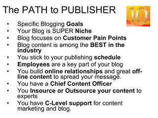 The PATH to PUBLISHER Specific Blogging  Goals Your Blog is SUPER  Niche Blog focuses on  Customer Pain Points Blog content is among the  BEST in the industry You stick to your publishing  schedule Employees  are a key part of your blog You build  online relationships  and great  off-line content  to spread your message. You have a  Chief Content Officer You  Insource or Outsource your content  to experts You have  C-Level support  for content marketing and blog. 