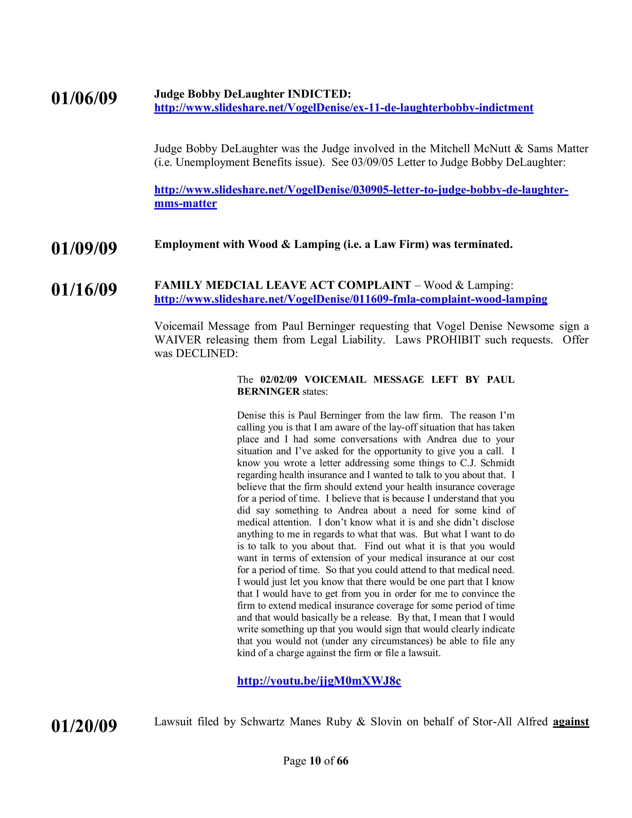 Judge Bobby DeLaughter INDICTED:
01/06/09   http://www.slideshare.net/VogelDenise/ex-11-de-laughterbobby-indictment


           Judge Bobby DeLaughter was the Judge involved in the Mitchell McNutt & Sams Matter
           (i.e. Unemployment Benefits issue). See 03/09/05 Letter to Judge Bobby DeLaughter:

           http://www.slideshare.net/VogelDenise/030905-letter-to-judge-bobby-de-laughter-
           mms-matter


           Employment with Wood & Lamping (i.e. a Law Firm) was terminated.
01/09/09
           FAMILY MEDCIAL LEAVE ACT COMPLAINT – Wood & Lamping:
01/16/09   http://www.slideshare.net/VogelDenise/011609-fmla-complaint-wood-lamping

           Voicemail Message from Paul Berninger requesting that Vogel Denise Newsome sign a
           WAIVER releasing them from Legal Liability. Laws PROHIBIT such requests. Offer
           was DECLINED:

                          The 02/02/09 VOICEMAIL MESSAGE LEFT BY PAUL
                          BERNINGER states:

                          Denise this is Paul Berninger from the law firm. The reason I’m
                          calling you is that I am aware of the lay-off situation that has taken
                          place and I had some conversations with Andrea due to your
                          situation and I’ve asked for the opportunity to give you a call. I
                          know you wrote a letter addressing some things to C.J. Schmidt
                          regarding health insurance and I wanted to talk to you about that. I
                          believe that the firm should extend your health insurance coverage
                          for a period of time. I believe that is because I understand that you
                          did say something to Andrea about a need for some kind of
                          medical attention. I don’t know what it is and she didn’t disclose
                          anything to me in regards to what that was. But what I want to do
                          is to talk to you about that. Find out what it is that you would
                          want in terms of extension of your medical insurance at our cost
                          for a period of time. So that you could attend to that medical need.
                          I would just let you know that there would be one part that I know
                          that I would have to get from you in order for me to convince the
                          firm to extend medical insurance coverage for some period of time
                          and that would basically be a release. By that, I mean that I would
                          write something up that you would sign that would clearly indicate
                          that you would not (under any circumstances) be able to file any
                          kind of a charge against the firm or file a lawsuit.

                          http://youtu.be/jjgM0mXWJ8c


           Lawsuit filed by Schwartz Manes Ruby & Slovin on behalf of Stor-All Alfred against
01/20/09
                                     Page 10 of 66
 