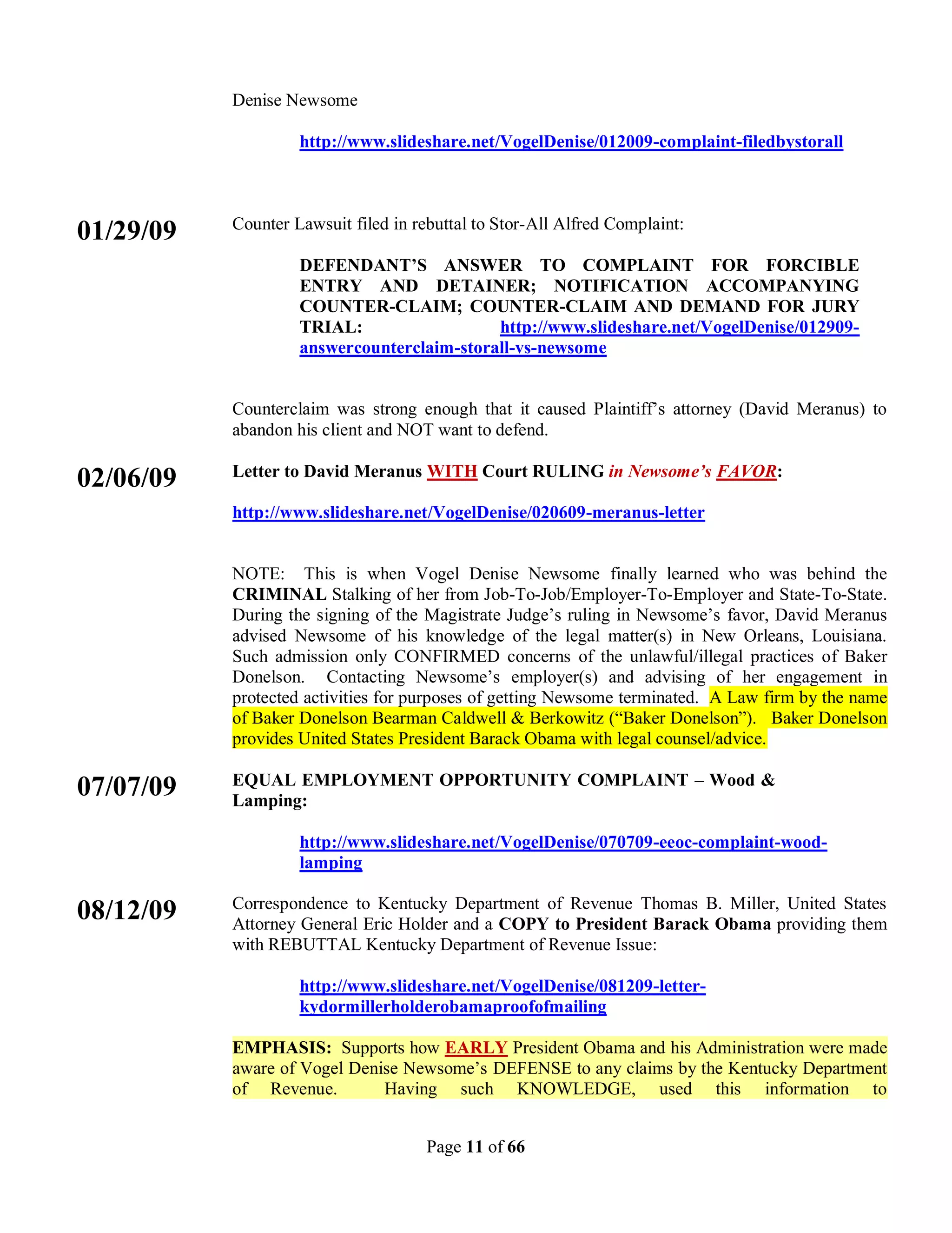 Denise Newsome

                    http://www.slideshare.net/VogelDenise/012009-complaint-filedbystorall



           Counter Lawsuit filed in rebuttal to Stor-All Alfred Complaint:
01/29/09
                    DEFENDANT’S ANSWER TO COMPLAINT FOR FORCIBLE
                    ENTRY AND DETAINER; NOTIFICATION ACCOMPANYING
                    COUNTER-CLAIM; COUNTER-CLAIM AND DEMAND FOR JURY
                    TRIAL:                  http://www.slideshare.net/VogelDenise/012909-
                    answercounterclaim-storall-vs-newsome


           Counterclaim was strong enough that it caused Plaintiff’s attorney (David Meranus) to
           abandon his client and NOT want to defend.

           Letter to David Meranus WITH Court RULING in Newsome’s FAVOR:
02/06/09
           http://www.slideshare.net/VogelDenise/020609-meranus-letter


           NOTE: This is when Vogel Denise Newsome finally learned who was behind the
           CRIMINAL Stalking of her from Job-To-Job/Employer-To-Employer and State-To-State.
           During the signing of the Magistrate Judge’s ruling in Newsome’s favor, David Meranus
           advised Newsome of his knowledge of the legal matter(s) in New Orleans, Louisiana.
           Such admission only CONFIRMED concerns of the unlawful/illegal practices of Baker
           Donelson. Contacting Newsome’s employer(s) and advising of her engagement in
           protected activities for purposes of getting Newsome terminated. A Law firm by the name
           of Baker Donelson Bearman Caldwell & Berkowitz (“Baker Donelson”). Baker Donelson
           provides United States President Barack Obama with legal counsel/advice.

           EQUAL EMPLOYMENT OPPORTUNITY COMPLAINT – Wood &
07/07/09   Lamping:

                    http://www.slideshare.net/VogelDenise/070709-eeoc-complaint-wood-
                    lamping

           Correspondence to Kentucky Department of Revenue Thomas B. Miller, United States
08/12/09   Attorney General Eric Holder and a COPY to President Barack Obama providing them
           with REBUTTAL Kentucky Department of Revenue Issue:

                    http://www.slideshare.net/VogelDenise/081209-letter-
                    kydormillerholderobamaproofofmailing

           EMPHASIS: Supports how EARLY President Obama and his Administration were made
           aware of Vogel Denise Newsome’s DEFENSE to any claims by the Kentucky Department
           of Revenue.        Having such KNOWLEDGE, used this information to


                                      Page 11 of 66
 