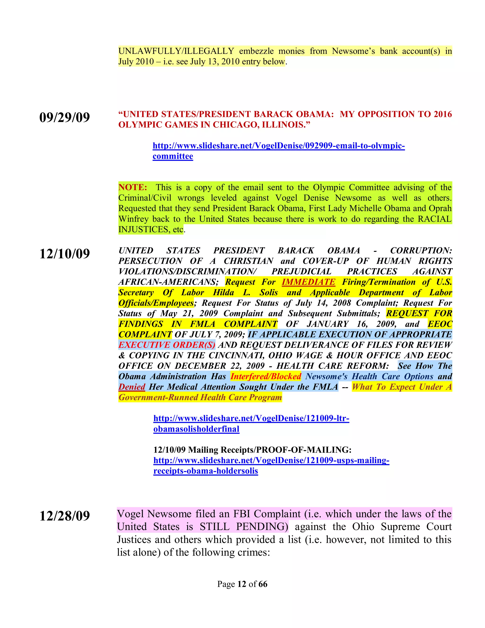 UNLAWFULLY/ILLEGALLY embezzle monies from Newsome’s bank account(s) in
           July 2010 – i.e. see July 13, 2010 entry below.




           “UNITED STATES/PRESIDENT BARACK OBAMA: MY OPPOSITION TO 2016
09/29/09   OLYMPIC GAMES IN CHICAGO, ILLINOIS.”

                   http://www.slideshare.net/VogelDenise/092909-email-to-olympic-
                   committee


           NOTE: This is a copy of the email sent to the Olympic Committee advising of the
           Criminal/Civil wrongs leveled against Vogel Denise Newsome as well as others.
           Requested that they send President Barack Obama, First Lady Michelle Obama and Oprah
           Winfrey back to the United States because there is work to do regarding the RACIAL
           INJUSTICES, etc.

           UNITED STATES PRESIDENT BARACK OBAMA - CORRUPTION:
12/10/09   PERSECUTION OF A CHRISTIAN and COVER-UP OF HUMAN RIGHTS
           VIOLATIONS/DISCRIMINATION/           PREJUDICIAL       PRACTICES      AGAINST
           AFRICAN-AMERICANS; Request For IMMEDIATE Firing/Termination of U.S.
           Secretary Of Labor Hilda L. Solis and Applicable Department of Labor
           Officials/Employees; Request For Status of July 14, 2008 Complaint; Request For
           Status of May 21, 2009 Complaint and Subsequent Submittals; REQUEST FOR
           FINDINGS IN FMLA COMPLAINT OF JANUARY 16, 2009, and EEOC
           COMPLAINT OF JULY 7, 2009; IF APPLICABLE EXECUTION OF APPROPRIATE
           EXECUTIVE ORDER(S) AND REQUEST DELIVERANCE OF FILES FOR REVIEW
           & COPYING IN THE CINCINNATI, OHIO WAGE & HOUR OFFICE AND EEOC
           OFFICE ON DECEMBER 22, 2009 - HEALTH CARE REFORM: See How The
           Obama Administration Has Interfered/Blocked Newsome's Health Care Options and
           Denied Her Medical Attention Sought Under the FMLA -- What To Expect Under A
           Government-Runned Health Care Program

                   http://www.slideshare.net/VogelDenise/121009-ltr-
                   obamasolisholderfinal

                   12/10/09 Mailing Receipts/PROOF-OF-MAILING:
                   http://www.slideshare.net/VogelDenise/121009-usps-mailing-
                   receipts-obama-holdersolis




12/28/09   Vogel Newsome filed an FBI Complaint (i.e. which under the laws of the
           United States is STILL PENDING) against the Ohio Supreme Court
           Justices and others which provided a list (i.e. however, not limited to this
           list alone) of the following crimes:

                                   Page 12 of 66
 