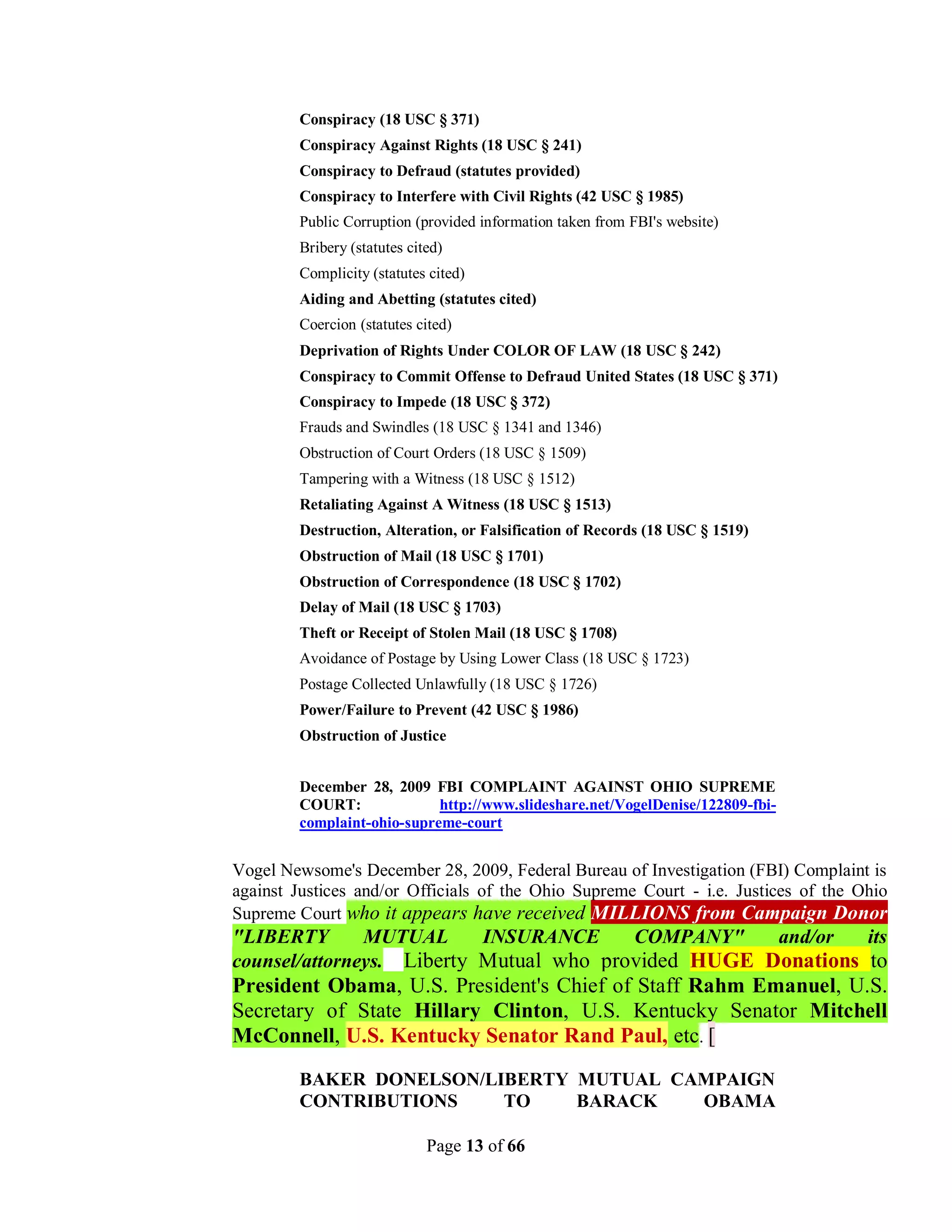 Conspiracy (18 USC § 371)
        Conspiracy Against Rights (18 USC § 241)
        Conspiracy to Defraud (statutes provided)
        Conspiracy to Interfere with Civil Rights (42 USC § 1985)
        Public Corruption (provided information taken from FBI's website)
        Bribery (statutes cited)
        Complicity (statutes cited)
        Aiding and Abetting (statutes cited)
        Coercion (statutes cited)
        Deprivation of Rights Under COLOR OF LAW (18 USC § 242)
        Conspiracy to Commit Offense to Defraud United States (18 USC § 371)
        Conspiracy to Impede (18 USC § 372)
        Frauds and Swindles (18 USC § 1341 and 1346)
        Obstruction of Court Orders (18 USC § 1509)
        Tampering with a Witness (18 USC § 1512)
        Retaliating Against A Witness (18 USC § 1513)
        Destruction, Alteration, or Falsification of Records (18 USC § 1519)
        Obstruction of Mail (18 USC § 1701)
        Obstruction of Correspondence (18 USC § 1702)
        Delay of Mail (18 USC § 1703)
        Theft or Receipt of Stolen Mail (18 USC § 1708)
        Avoidance of Postage by Using Lower Class (18 USC § 1723)
        Postage Collected Unlawfully (18 USC § 1726)
        Power/Failure to Prevent (42 USC § 1986)
        Obstruction of Justice


        December 28, 2009 FBI COMPLAINT AGAINST OHIO SUPREME
        COURT:              http://www.slideshare.net/VogelDenise/122809-fbi-
        complaint-ohio-supreme-court


Vogel Newsome's December 28, 2009, Federal Bureau of Investigation (FBI) Complaint is
against Justices and/or Officials of the Ohio Supreme Court - i.e. Justices of the Ohio
Supreme Court who it appears have received MILLIONS from Campaign Donor
"LIBERTY       MUTUAL      INSURANCE     COMPANY"    and/or   its
counsel/attorneys. Liberty Mutual who provided HUGE Donations to
President Obama, U.S. President's Chief of Staff Rahm Emanuel, U.S.
Secretary of State Hillary Clinton, U.S. Kentucky Senator Mitchell
McConnell, U.S. Kentucky Senator Rand Paul, etc. [
        BAKER DONELSON/LIBERTY MUTUAL CAMPAIGN
        CONTRIBUTIONS    TO    BARACK   OBAMA

                             Page 13 of 66
 