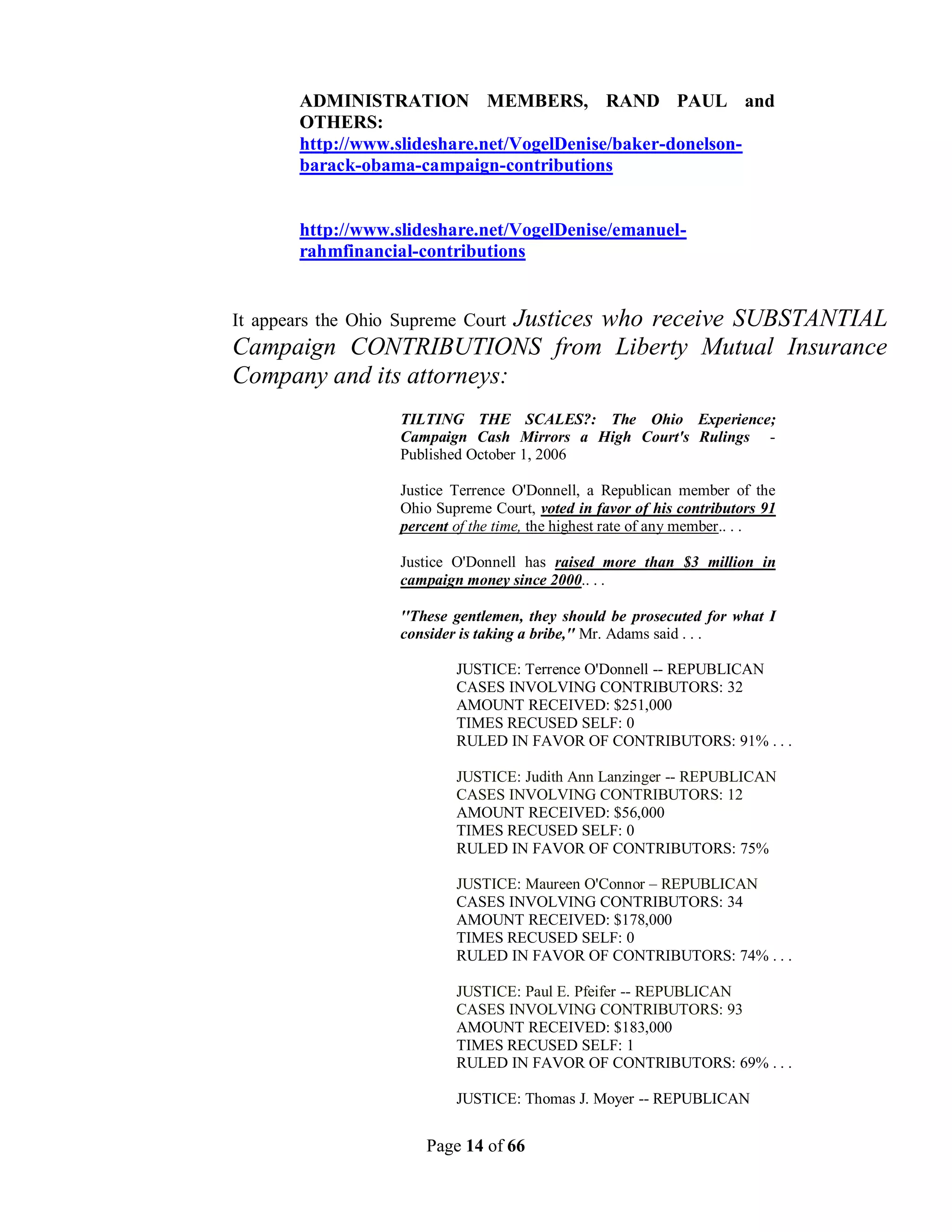 ADMINISTRATION MEMBERS, RAND PAUL and
        OTHERS:
        http://www.slideshare.net/VogelDenise/baker-donelson-
        barack-obama-campaign-contributions


        http://www.slideshare.net/VogelDenise/emanuel-
        rahmfinancial-contributions


                           Justices who receive SUBSTANTIAL
It appears the Ohio Supreme Court
Campaign CONTRIBUTIONS from Liberty Mutual Insurance
Company and its attorneys:
                    TILTING THE SCALES?: The Ohio Experience;
                    Campaign Cash Mirrors a High Court's Rulings -
                    Published October 1, 2006

                    Justice Terrence O'Donnell, a Republican member of the
                    Ohio Supreme Court, voted in favor of his contributors 91
                    percent of the time, the highest rate of any member.. . .

                    Justice O'Donnell has raised more than $3 million in
                    campaign money since 2000.. . .

                    ''These gentlemen, they should be prosecuted for what I
                    consider is taking a bribe,'' Mr. Adams said . . .

                            JUSTICE: Terrence O'Donnell -- REPUBLICAN
                            CASES INVOLVING CONTRIBUTORS: 32
                            AMOUNT RECEIVED: $251,000
                            TIMES RECUSED SELF: 0
                            RULED IN FAVOR OF CONTRIBUTORS: 91% . . .

                            JUSTICE: Judith Ann Lanzinger -- REPUBLICAN
                            CASES INVOLVING CONTRIBUTORS: 12
                            AMOUNT RECEIVED: $56,000
                            TIMES RECUSED SELF: 0
                            RULED IN FAVOR OF CONTRIBUTORS: 75%

                            JUSTICE: Maureen O'Connor – REPUBLICAN
                            CASES INVOLVING CONTRIBUTORS: 34
                            AMOUNT RECEIVED: $178,000
                            TIMES RECUSED SELF: 0
                            RULED IN FAVOR OF CONTRIBUTORS: 74% . . .

                            JUSTICE: Paul E. Pfeifer -- REPUBLICAN
                            CASES INVOLVING CONTRIBUTORS: 93
                            AMOUNT RECEIVED: $183,000
                            TIMES RECUSED SELF: 1
                            RULED IN FAVOR OF CONTRIBUTORS: 69% . . .

                            JUSTICE: Thomas J. Moyer -- REPUBLICAN


                       Page 14 of 66
 