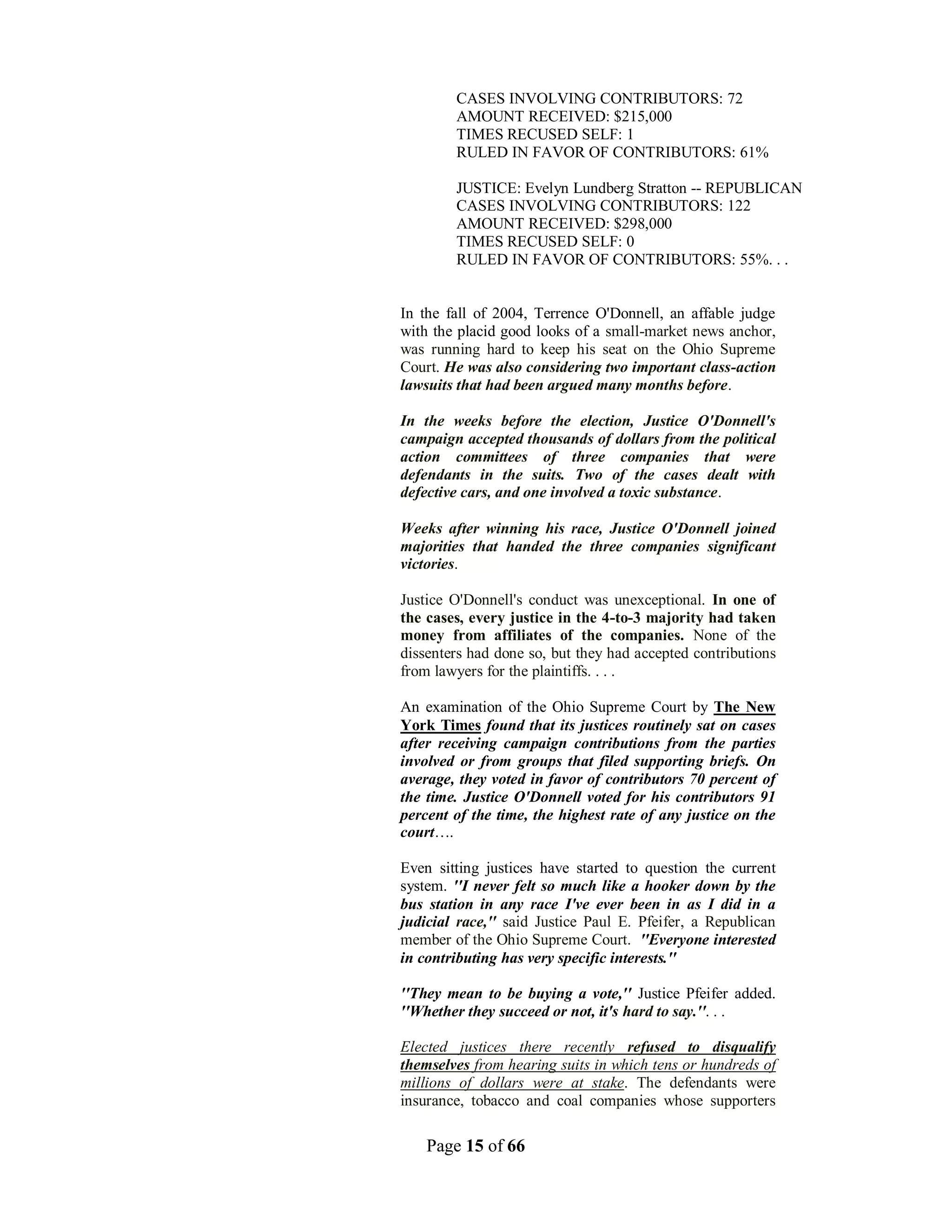 CASES INVOLVING CONTRIBUTORS: 72
        AMOUNT RECEIVED: $215,000
        TIMES RECUSED SELF: 1
        RULED IN FAVOR OF CONTRIBUTORS: 61%

        JUSTICE: Evelyn Lundberg Stratton -- REPUBLICAN
        CASES INVOLVING CONTRIBUTORS: 122
        AMOUNT RECEIVED: $298,000
        TIMES RECUSED SELF: 0
        RULED IN FAVOR OF CONTRIBUTORS: 55%. . .


In the fall of 2004, Terrence O'Donnell, an affable judge
with the placid good looks of a small-market news anchor,
was running hard to keep his seat on the Ohio Supreme
Court. He was also considering two important class-action
lawsuits that had been argued many months before.

In the weeks before the election, Justice O'Donnell's
campaign accepted thousands of dollars from the political
action committees of three companies that were
defendants in the suits. Two of the cases dealt with
defective cars, and one involved a toxic substance.

Weeks after winning his race, Justice O'Donnell joined
majorities that handed the three companies significant
victories.

Justice O'Donnell's conduct was unexceptional. In one of
the cases, every justice in the 4-to-3 majority had taken
money from affiliates of the companies. None of the
dissenters had done so, but they had accepted contributions
from lawyers for the plaintiffs. . . .

An examination of the Ohio Supreme Court by The New
York Times found that its justices routinely sat on cases
after receiving campaign contributions from the parties
involved or from groups that filed supporting briefs. On
average, they voted in favor of contributors 70 percent of
the time. Justice O'Donnell voted for his contributors 91
percent of the time, the highest rate of any justice on the
court….

Even sitting justices have started to question the current
system. ''I never felt so much like a hooker down by the
bus station in any race I've ever been in as I did in a
judicial race,'' said Justice Paul E. Pfeifer, a Republican
member of the Ohio Supreme Court. ''Everyone interested
in contributing has very specific interests.''

''They mean to be buying a vote,'' Justice Pfeifer added.
''Whether they succeed or not, it's hard to say.''. . .

Elected justices there recently refused to disqualify
themselves from hearing suits in which tens or hundreds of
millions of dollars were at stake. The defendants were
insurance, tobacco and coal companies whose supporters

    Page 15 of 66
 