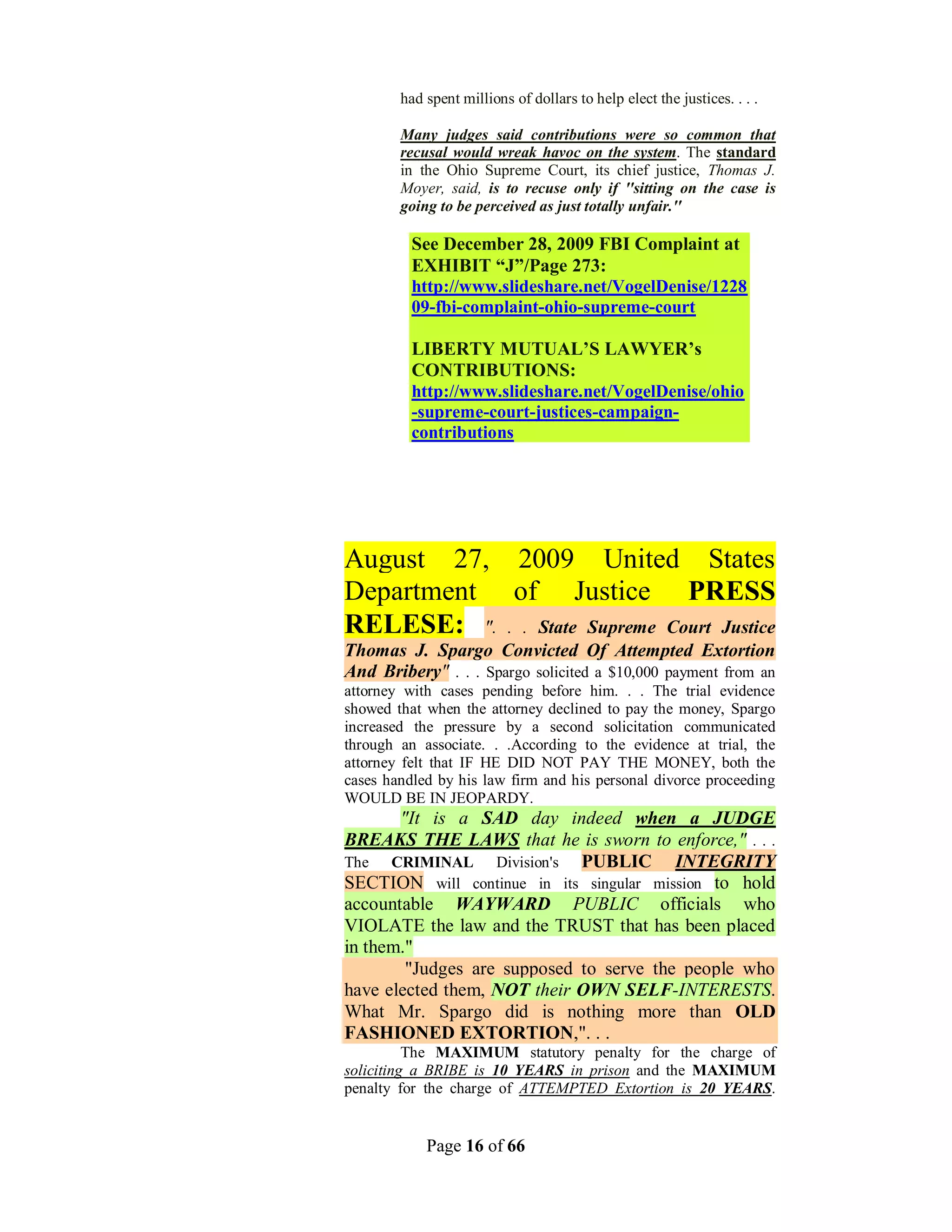 had spent millions of dollars to help elect the justices. . . .

        Many judges said contributions were so common that
        recusal would wreak havoc on the system. The standard
        in the Ohio Supreme Court, its chief justice, Thomas J.
        Moyer, said, is to recuse only if ''sitting on the case is
        going to be perceived as just totally unfair.''

          See December 28, 2009 FBI Complaint at
          EXHIBIT “J”/Page 273:
          http://www.slideshare.net/VogelDenise/1228
          09-fbi-complaint-ohio-supreme-court

          LIBERTY MUTUAL’S LAWYER’s
          CONTRIBUTIONS:
          http://www.slideshare.net/VogelDenise/ohio
          -supreme-court-justices-campaign-
          contributions




August 27, 2009 United States
Department of Justice PRESS
RELESE: ". . . State Supreme Court Justice
Thomas J. Spargo Convicted Of Attempted Extortion
And Bribery" . . . Spargo solicited a $10,000 payment from an
attorney with cases pending before him. . . The trial evidence
showed that when the attorney declined to pay the money, Spargo
increased the pressure by a second solicitation communicated
through an associate. . .According to the evidence at trial, the
attorney felt that IF HE DID NOT PAY THE MONEY, both the
cases handled by his law firm and his personal divorce proceeding
WOULD BE IN JEOPARDY.
       "It is a SAD day indeed when a JUDGE
BREAKS THE LAWS that he is sworn to enforce," . . .
The CRIMINAL Division's PUBLIC           INTEGRITY
SECTION will continue in its singular mission to hold
accountable WAYWARD PUBLIC officials who
VIOLATE the law and the TRUST that has been placed
in them."
        "Judges are supposed to serve the people who
have elected them, NOT their OWN SELF-INTERESTS.
What Mr. Spargo did is nothing more than OLD
FASHIONED EXTORTION,". . .
          The MAXIMUM statutory penalty for the charge of
soliciting a BRIBE is 10 YEARS in prison and the MAXIMUM
penalty for the charge of ATTEMPTED Extortion is 20 YEARS.


            Page 16 of 66
 