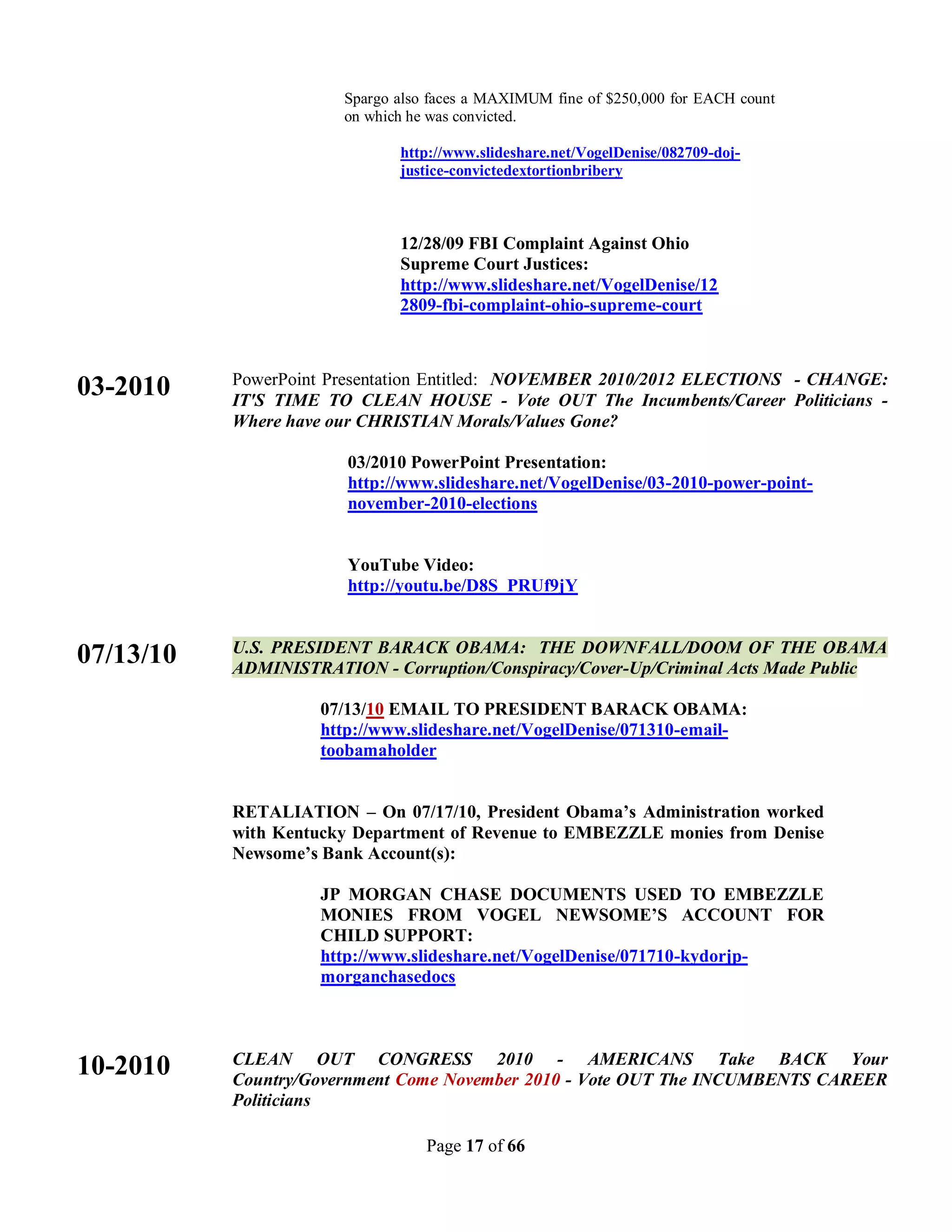 Spargo also faces a MAXIMUM fine of $250,000 for EACH count
                       on which he was convicted.

                              http://www.slideshare.net/VogelDenise/082709-doj-
                              justice-convictedextortionbribery



                              12/28/09 FBI Complaint Against Ohio
                              Supreme Court Justices:
                              http://www.slideshare.net/VogelDenise/12
                              2809-fbi-complaint-ohio-supreme-court



           PowerPoint Presentation Entitled: NOVEMBER 2010/2012 ELECTIONS - CHANGE:
03-2010    IT'S TIME TO CLEAN HOUSE - Vote OUT The Incumbents/Career Politicians -
           Where have our CHRISTIAN Morals/Values Gone?

                       03/2010 PowerPoint Presentation:
                       http://www.slideshare.net/VogelDenise/03-2010-power-point-
                       november-2010-elections


                       YouTube Video:
                       http://youtu.be/D8S_PRUf9jY


           U.S. PRESIDENT BARACK OBAMA: THE DOWNFALL/DOOM OF THE OBAMA
07/13/10   ADMINISTRATION - Corruption/Conspiracy/Cover-Up/Criminal Acts Made Public

                    07/13/10 EMAIL TO PRESIDENT BARACK OBAMA:
                    http://www.slideshare.net/VogelDenise/071310-email-
                    toobamaholder


           RETALIATION – On 07/17/10, President Obama’s Administration worked
           with Kentucky Department of Revenue to EMBEZZLE monies from Denise
           Newsome’s Bank Account(s):

                    JP MORGAN CHASE DOCUMENTS USED TO EMBEZZLE
                    MONIES FROM VOGEL NEWSOME’S ACCOUNT FOR
                    CHILD SUPPORT:
                    http://www.slideshare.net/VogelDenise/071710-kydorjp-
                    morganchasedocs



           CLEAN OUT CONGRESS 2010 - AMERICANS Take BACK Your
10-2010    Country/Government Come November 2010 - Vote OUT The INCUMBENTS CAREER
           Politicians

                                  Page 17 of 66
 