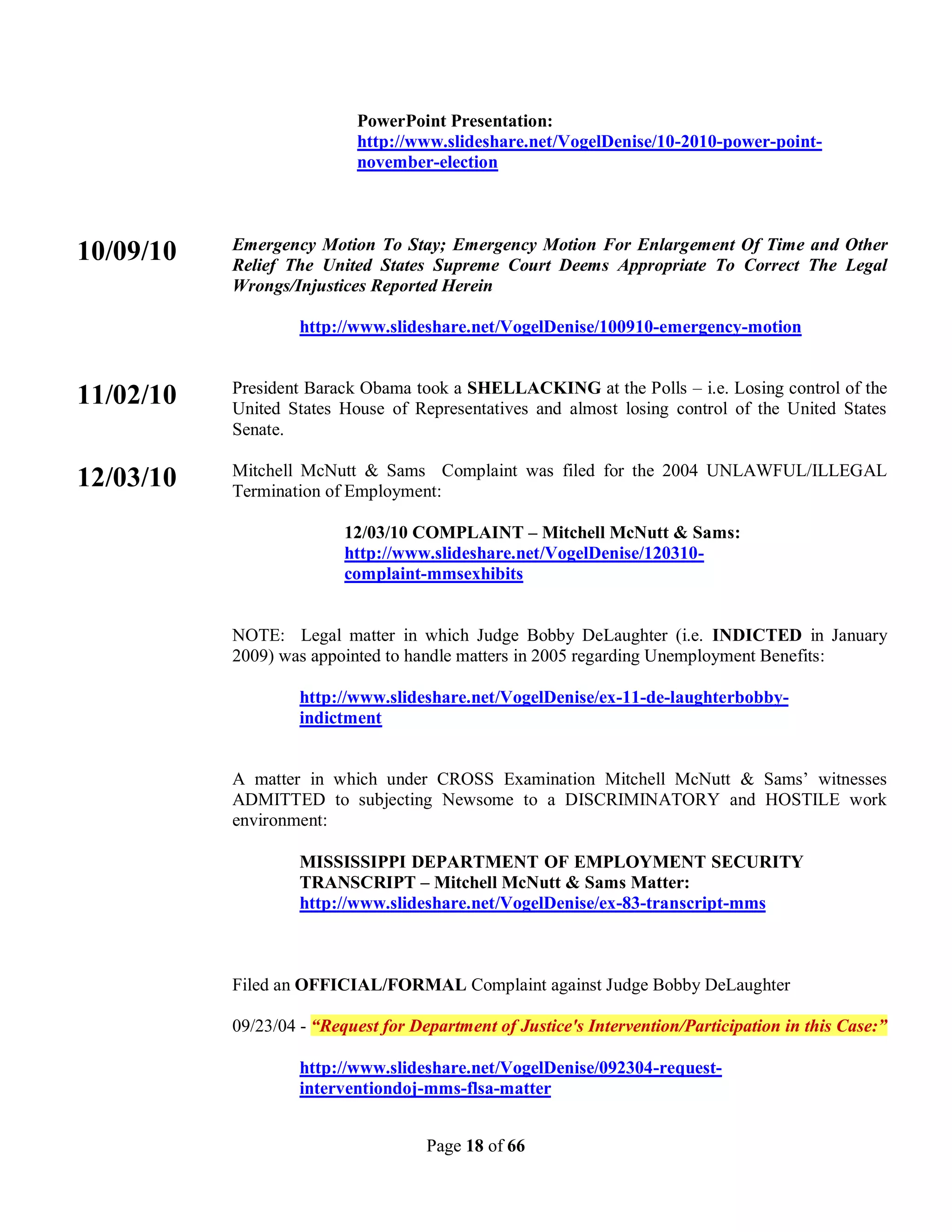 PowerPoint Presentation:
                           http://www.slideshare.net/VogelDenise/10-2010-power-point-
                           november-election



           Emergency Motion To Stay; Emergency Motion For Enlargement Of Time and Other
10/09/10   Relief The United States Supreme Court Deems Appropriate To Correct The Legal
           Wrongs/Injustices Reported Herein

                    http://www.slideshare.net/VogelDenise/100910-emergency-motion


           President Barack Obama took a SHELLACKING at the Polls – i.e. Losing control of the
11/02/10   United States House of Representatives and almost losing control of the United States
           Senate.

           Mitchell McNutt & Sams Complaint was filed for the 2004 UNLAWFUL/ILLEGAL
12/03/10   Termination of Employment:

                          12/03/10 COMPLAINT – Mitchell McNutt & Sams:
                          http://www.slideshare.net/VogelDenise/120310-
                          complaint-mmsexhibits


           NOTE: Legal matter in which Judge Bobby DeLaughter (i.e. INDICTED in January
           2009) was appointed to handle matters in 2005 regarding Unemployment Benefits:

                    http://www.slideshare.net/VogelDenise/ex-11-de-laughterbobby-
                    indictment


           A matter in which under CROSS Examination Mitchell McNutt & Sams’ witnesses
           ADMITTED to subjecting Newsome to a DISCRIMINATORY and HOSTILE work
           environment:

                    MISSISSIPPI DEPARTMENT OF EMPLOYMENT SECURITY
                    TRANSCRIPT – Mitchell McNutt & Sams Matter:
                    http://www.slideshare.net/VogelDenise/ex-83-transcript-mms



           Filed an OFFICIAL/FORMAL Complaint against Judge Bobby DeLaughter

           09/23/04 - “Request for Department of Justice's Intervention/Participation in this Case:”

                    http://www.slideshare.net/VogelDenise/092304-request-
                    interventiondoj-mms-flsa-matter


                                     Page 18 of 66
 