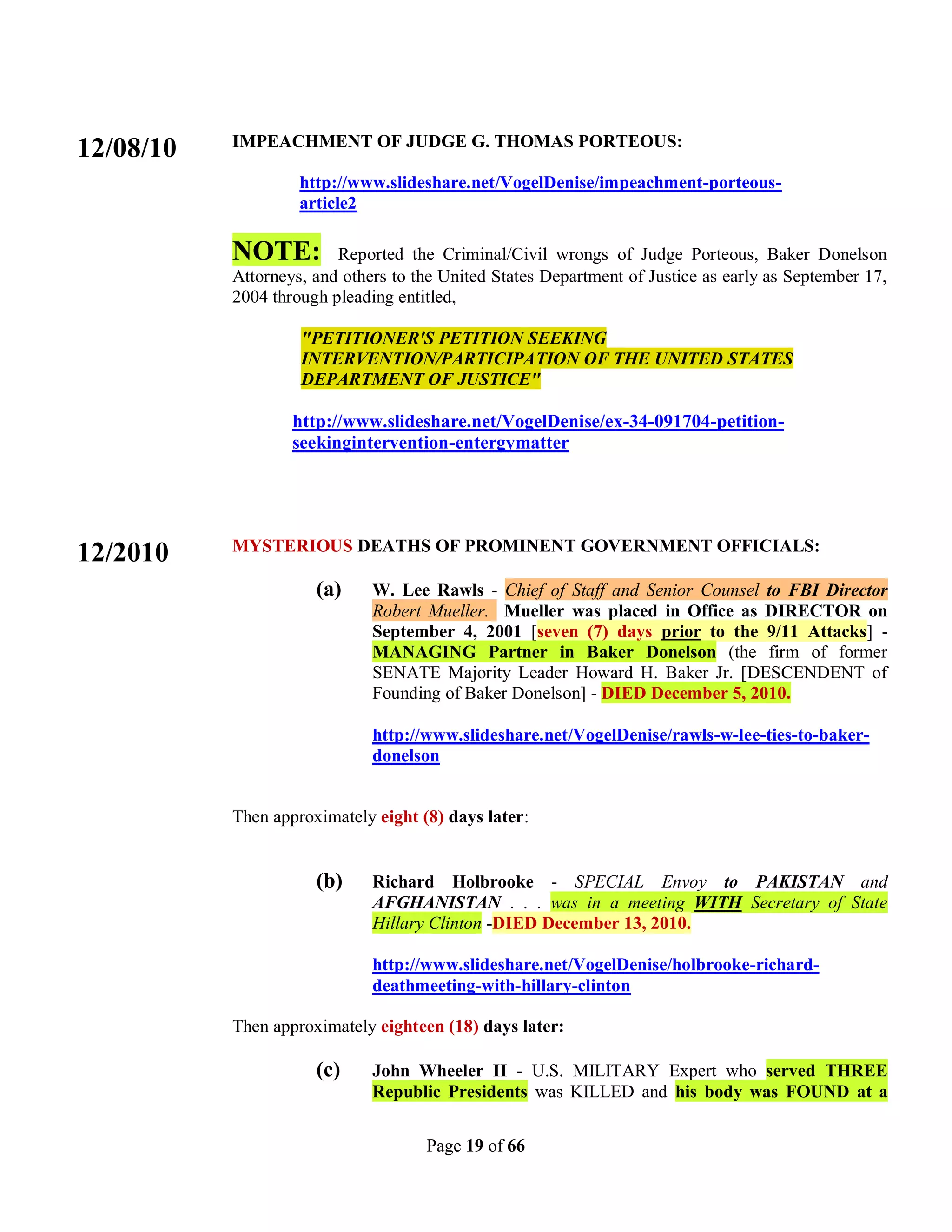 IMPEACHMENT OF JUDGE G. THOMAS PORTEOUS:
12/08/10
                    http://www.slideshare.net/VogelDenise/impeachment-porteous-
                    article2

           NOTE:         Reported the Criminal/Civil wrongs of Judge Porteous, Baker Donelson
           Attorneys, and others to the United States Department of Justice as early as September 17,
           2004 through pleading entitled,

                    "PETITIONER'S PETITION SEEKING
                    INTERVENTION/PARTICIPATION OF THE UNITED STATES
                    DEPARTMENT OF JUSTICE"

                   http://www.slideshare.net/VogelDenise/ex-34-091704-petition-
                   seekingintervention-entergymatter




           MYSTERIOUS DEATHS OF PROMINENT GOVERNMENT OFFICIALS:
12/2010
                      (a)     W. Lee Rawls - Chief of Staff and Senior Counsel to FBI Director
                              Robert Mueller. Mueller was placed in Office as DIRECTOR on
                              September 4, 2001 [seven (7) days prior to the 9/11 Attacks] -
                              MANAGING Partner in Baker Donelson (the firm of former
                              SENATE Majority Leader Howard H. Baker Jr. [DESCENDENT of
                              Founding of Baker Donelson] - DIED December 5, 2010.

                              http://www.slideshare.net/VogelDenise/rawls-w-lee-ties-to-baker-
                              donelson


           Then approximately eight (8) days later:


                      (b)     Richard Holbrooke - SPECIAL Envoy to PAKISTAN and
                              AFGHANISTAN . . . was in a meeting WITH Secretary of State
                              Hillary Clinton -DIED December 13, 2010.

                              http://www.slideshare.net/VogelDenise/holbrooke-richard-
                              deathmeeting-with-hillary-clinton

           Then approximately eighteen (18) days later:

                      (c)     John Wheeler II - U.S. MILITARY Expert who served THREE
                              Republic Presidents was KILLED and his body was FOUND at a


                                     Page 19 of 66
 