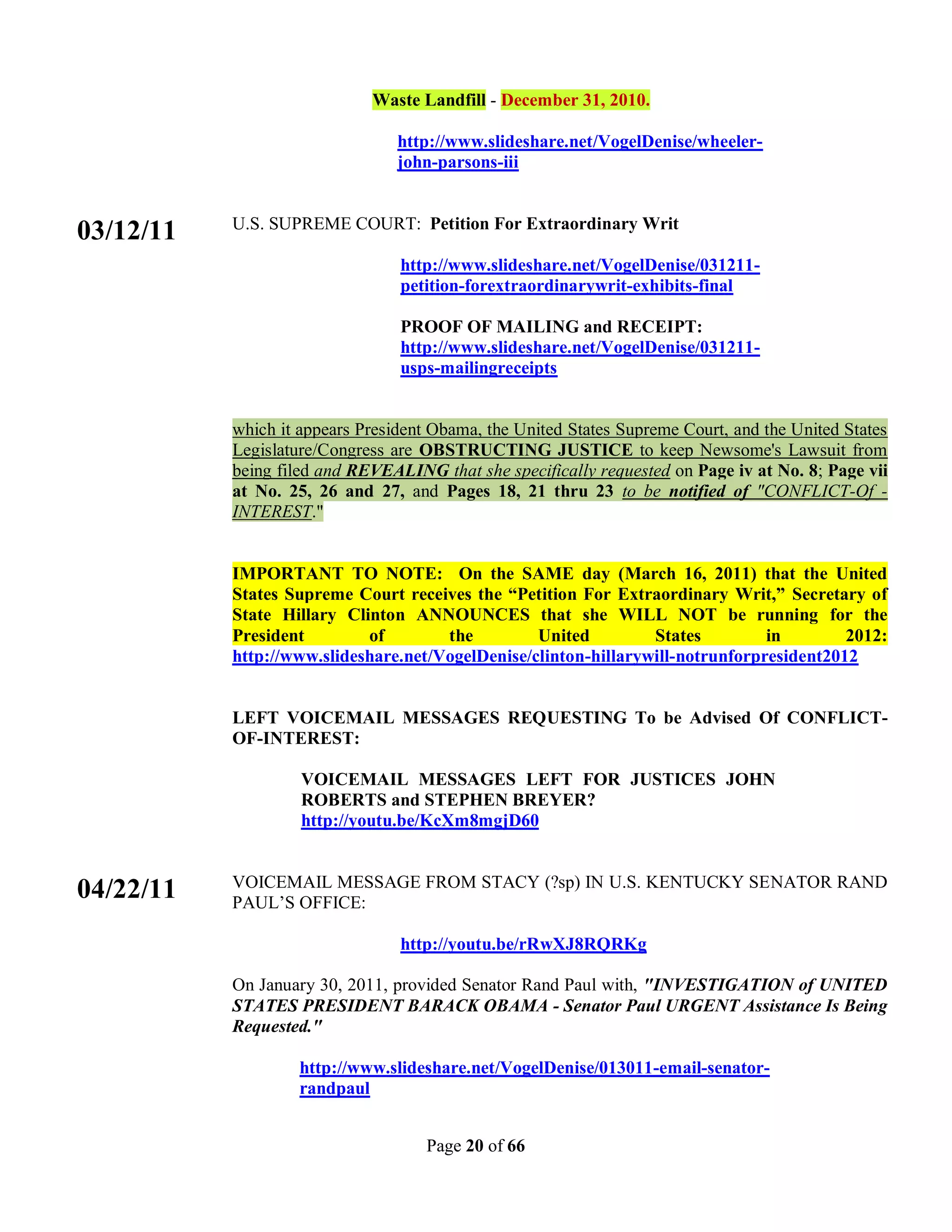 Waste Landfill - December 31, 2010.

                                 http://www.slideshare.net/VogelDenise/wheeler-
                                 john-parsons-iii


           U.S. SUPREME COURT: Petition For Extraordinary Writ
03/12/11
                                 http://www.slideshare.net/VogelDenise/031211-
                                 petition-forextraordinarywrit-exhibits-final

                                 PROOF OF MAILING and RECEIPT:
                                 http://www.slideshare.net/VogelDenise/031211-
                                 usps-mailingreceipts


           which it appears President Obama, the United States Supreme Court, and the United States
           Legislature/Congress are OBSTRUCTING JUSTICE to keep Newsome's Lawsuit from
           being filed and REVEALING that she specifically requested on Page iv at No. 8; Page vii
           at No. 25, 26 and 27, and Pages 18, 21 thru 23 to be notified of "CONFLICT-Of -
           INTEREST."


           IMPORTANT TO NOTE: On the SAME day (March 16, 2011) that the United
           States Supreme Court receives the “Petition For Extraordinary Writ,” Secretary of
           State Hillary Clinton ANNOUNCES that she WILL NOT be running for the
           President        of        the         United         States         in        2012:
           http://www.slideshare.net/VogelDenise/clinton-hillarywill-notrunforpresident2012


           LEFT VOICEMAIL MESSAGES REQUESTING To be Advised Of CONFLICT-
           OF-INTEREST:

                    VOICEMAIL MESSAGES LEFT FOR JUSTICES JOHN
                    ROBERTS and STEPHEN BREYER?
                    http://youtu.be/KcXm8mgjD60


           VOICEMAIL MESSAGE FROM STACY (?sp) IN U.S. KENTUCKY SENATOR RAND
04/22/11   PAUL’S OFFICE:

                                 http://youtu.be/rRwXJ8RQRKg

           On January 30, 2011, provided Senator Rand Paul with, "INVESTIGATION of UNITED
           STATES PRESIDENT BARACK OBAMA - Senator Paul URGENT Assistance Is Being
           Requested."

                    http://www.slideshare.net/VogelDenise/013011-email-senator-
                    randpaul


                                     Page 20 of 66
 