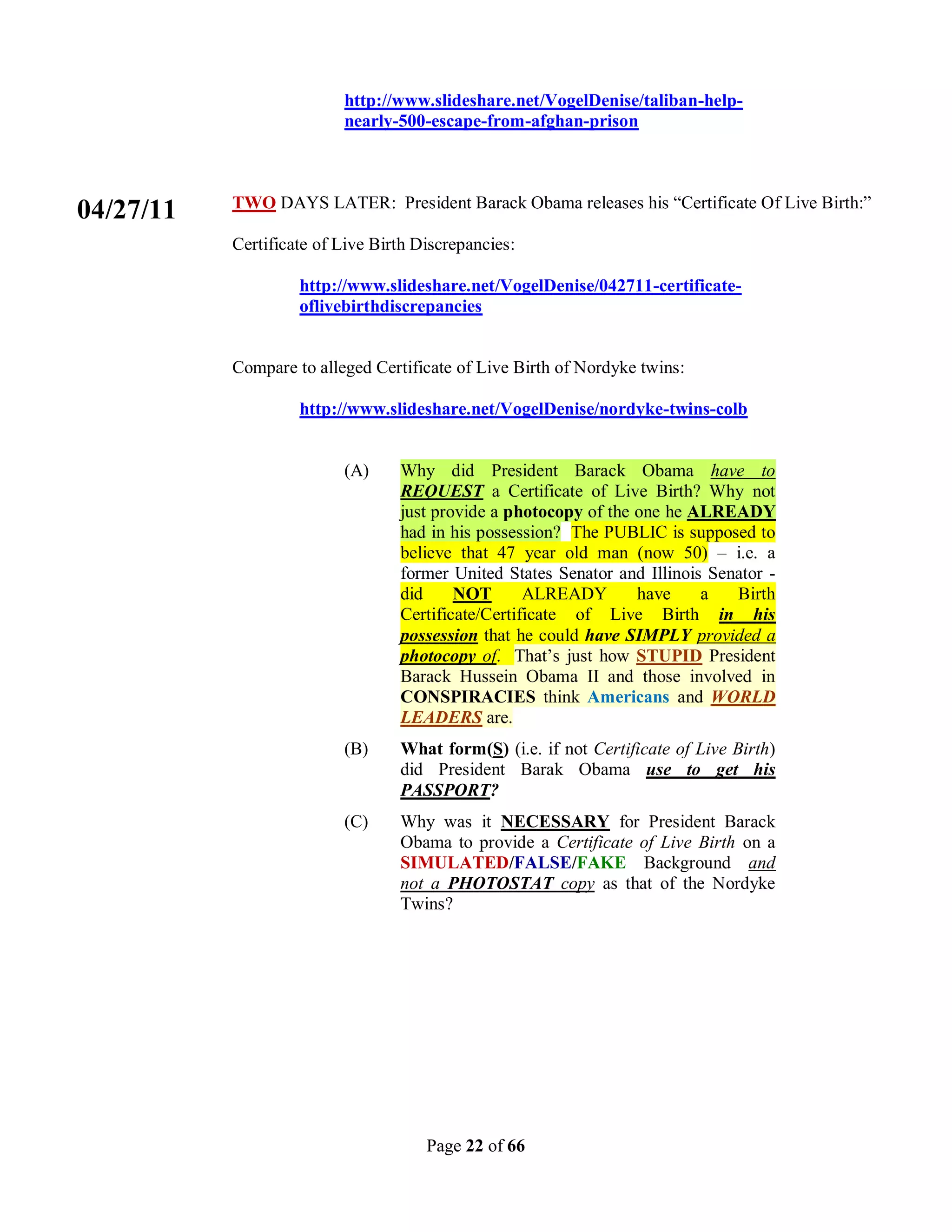 http://www.slideshare.net/VogelDenise/taliban-help-
                          nearly-500-escape-from-afghan-prison



           TWO DAYS LATER: President Barack Obama releases his “Certificate Of Live Birth:”
04/27/11
           Certificate of Live Birth Discrepancies:

                    http://www.slideshare.net/VogelDenise/042711-certificate-
                    oflivebirthdiscrepancies


           Compare to alleged Certificate of Live Birth of Nordyke twins:

                    http://www.slideshare.net/VogelDenise/nordyke-twins-colb


                          (A)     Why did President Barack Obama have to
                                  REQUEST a Certificate of Live Birth? Why not
                                  just provide a photocopy of the one he ALREADY
                                  had in his possession? The PUBLIC is supposed to
                                  believe that 47 year old man (now 50) – i.e. a
                                  former United States Senator and Illinois Senator -
                                  did     NOT       ALREADY       have     a   Birth
                                  Certificate/Certificate of Live Birth in his
                                  possession that he could have SIMPLY provided a
                                  photocopy of. That’s just how STUPID President
                                  Barack Hussein Obama II and those involved in
                                  CONSPIRACIES think Americans and WORLD
                                  LEADERS are.
                          (B)     What form(S) (i.e. if not Certificate of Live Birth)
                                  did President Barak Obama use to get his
                                  PASSPORT?
                          (C)     Why was it NECESSARY for President Barack
                                  Obama to provide a Certificate of Live Birth on a
                                  SIMULATED/FALSE/FAKE Background and
                                  not a PHOTOSTAT copy as that of the Nordyke
                                  Twins?




                                      Page 22 of 66
 