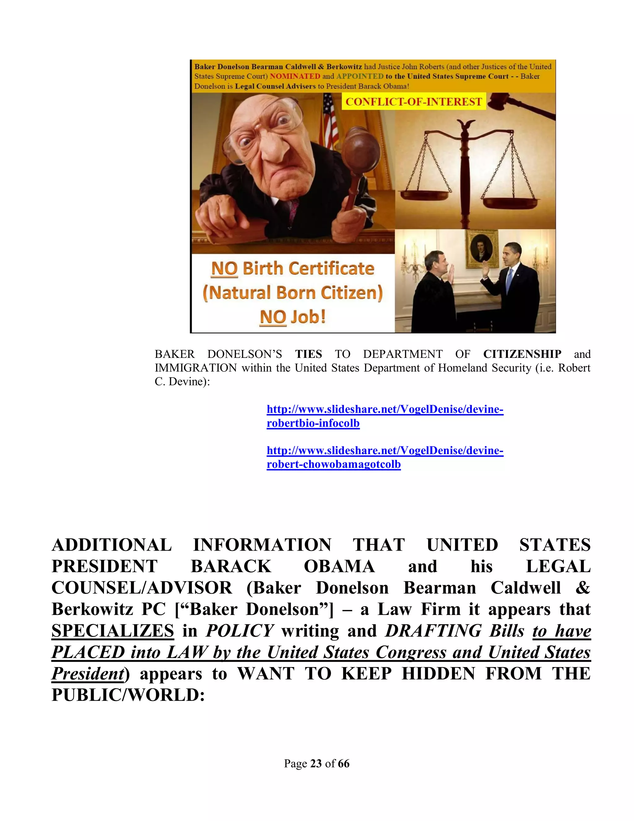 BAKER DONELSON’S TIES TO DEPARTMENT OF CITIZENSHIP and
            IMMIGRATION within the United States Department of Homeland Security (i.e. Robert
            C. Devine):

                                http://www.slideshare.net/VogelDenise/devine-
                                robertbio-infocolb

                                http://www.slideshare.net/VogelDenise/devine-
                                robert-chowobamagotcolb




ADDITIONAL INFORMATION THAT UNITED STATES
PRESIDENT       BARACK     OBAMA        and     his   LEGAL
COUNSEL/ADVISOR (Baker Donelson Bearman Caldwell &
Berkowitz PC [“Baker Donelson”] – a Law Firm it appears that
SPECIALIZES in POLICY writing and DRAFTING Bills to have
PLACED into LAW by the United States Congress and United States
President) appears to WANT TO KEEP HIDDEN FROM THE
PUBLIC/WORLD:


                                    Page 23 of 66
 