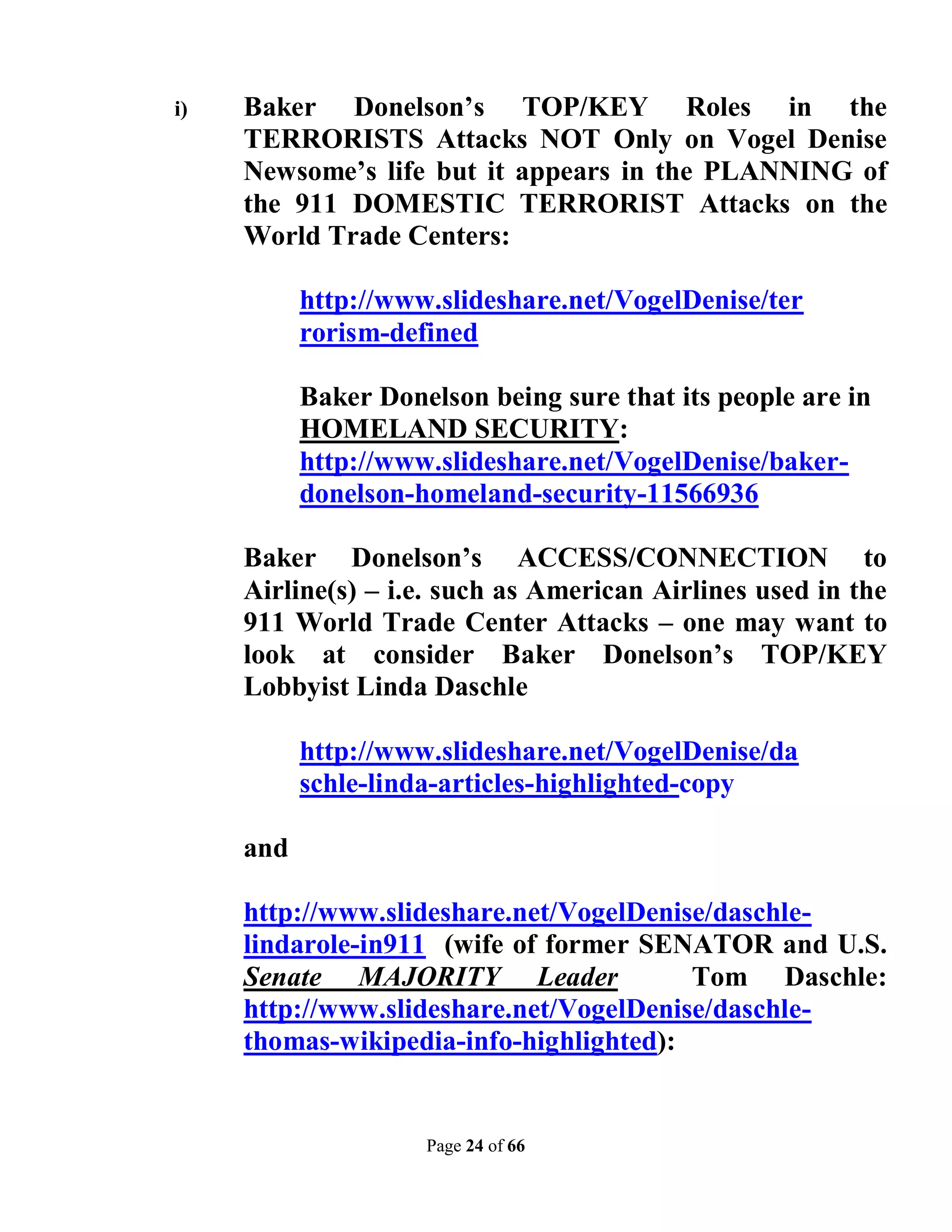 i)   Baker Donelson’s TOP/KEY Roles in the
     TERRORISTS Attacks NOT Only on Vogel Denise
     Newsome’s life but it appears in the PLANNING of
     the 911 DOMESTIC TERRORIST Attacks on the
     World Trade Centers:

           http://www.slideshare.net/VogelDenise/ter
           rorism-defined

           Baker Donelson being sure that its people are in
           HOMELAND SECURITY:
           http://www.slideshare.net/VogelDenise/baker-
           donelson-homeland-security-11566936

     Baker Donelson’s ACCESS/CONNECTION to
     Airline(s) – i.e. such as American Airlines used in the
     911 World Trade Center Attacks – one may want to
     look at consider Baker Donelson’s TOP/KEY
     Lobbyist Linda Daschle

           http://www.slideshare.net/VogelDenise/da
           schle-linda-articles-highlighted-copy

     and

     http://www.slideshare.net/VogelDenise/daschle-
     lindarole-in911 (wife of former SENATOR and U.S.
     Senate MAJORITY Leader              Tom Daschle:
     http://www.slideshare.net/VogelDenise/daschle-
     thomas-wikipedia-info-highlighted):


                     Page 24 of 66
 