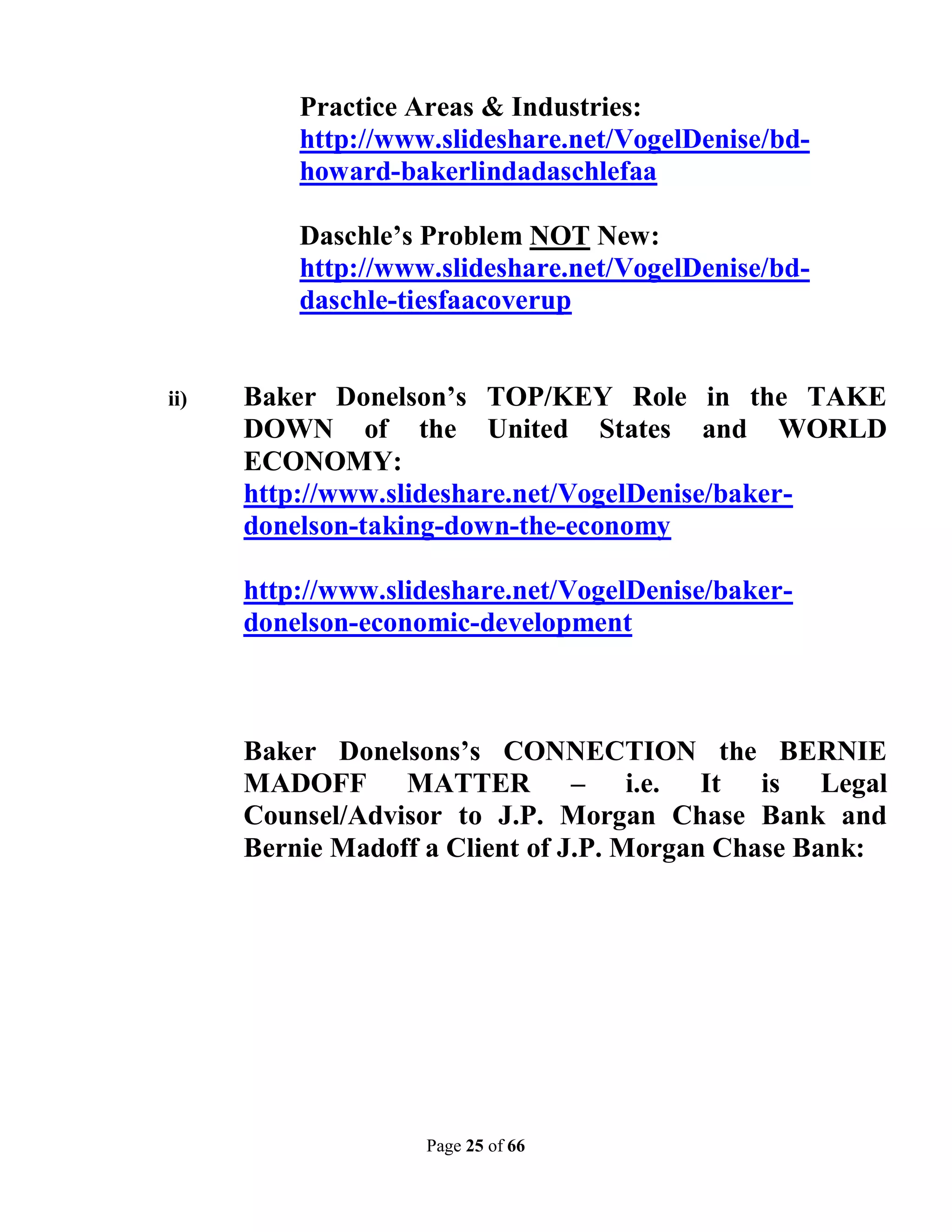 Practice Areas & Industries:
          http://www.slideshare.net/VogelDenise/bd-
          howard-bakerlindadaschlefaa

          Daschle’s Problem NOT New:
          http://www.slideshare.net/VogelDenise/bd-
          daschle-tiesfaacoverup


ii)   Baker Donelson’s TOP/KEY Role in the TAKE
      DOWN of the United States and WORLD
      ECONOMY:
      http://www.slideshare.net/VogelDenise/baker-
      donelson-taking-down-the-economy

      http://www.slideshare.net/VogelDenise/baker-
      donelson-economic-development



      Baker Donelsons’s CONNECTION the BERNIE
      MADOFF MATTER – i.e. It is Legal
      Counsel/Advisor to J.P. Morgan Chase Bank and
      Bernie Madoff a Client of J.P. Morgan Chase Bank:




                    Page 25 of 66
 