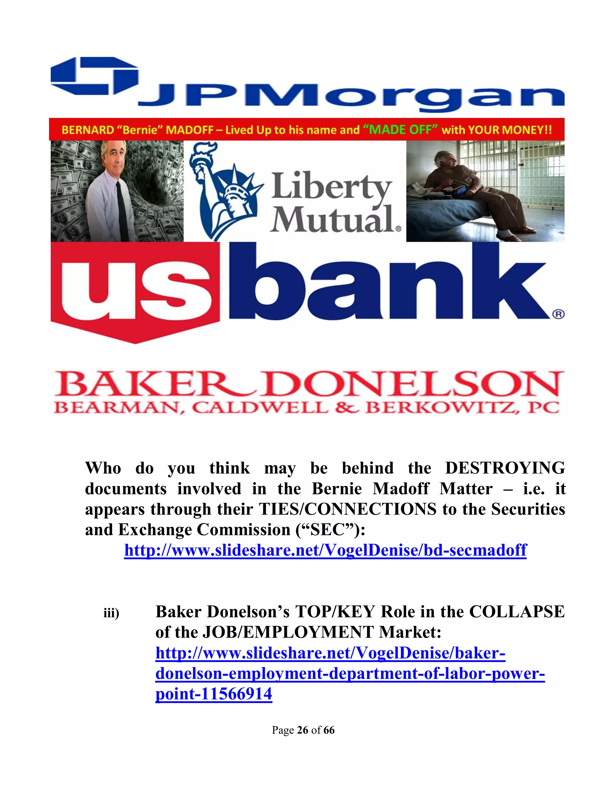 Who do you think may be behind the DESTROYING
documents involved in the Bernie Madoff Matter – i.e. it
appears through their TIES/CONNECTIONS to the Securities
and Exchange Commission (“SEC”):
     http://www.slideshare.net/VogelDenise/bd-secmadoff


  iii)   Baker Donelson’s TOP/KEY Role in the COLLAPSE
         of the JOB/EMPLOYMENT Market:
         http://www.slideshare.net/VogelDenise/baker-
         donelson-employment-department-of-labor-power-
         point-11566914
                      Page 26 of 66
 