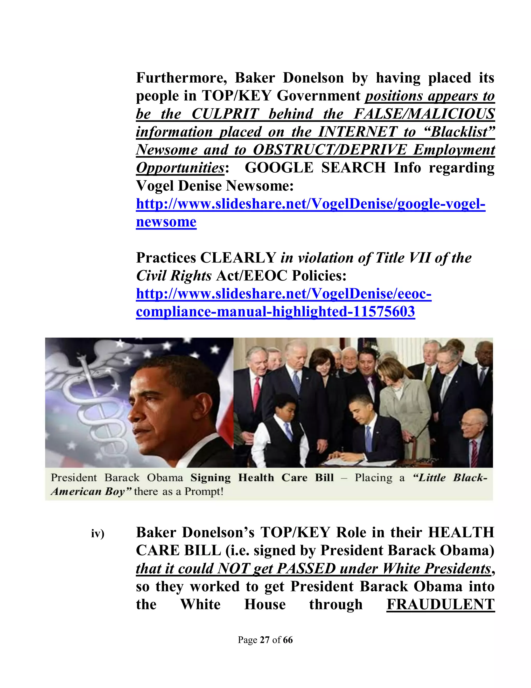 Furthermore, Baker Donelson by having placed its
      people in TOP/KEY Government positions appears to
      be the CULPRIT behind the FALSE/MALICIOUS
      information placed on the INTERNET to “Blacklist”
      Newsome and to OBSTRUCT/DEPRIVE Employment
      Opportunities: GOOGLE SEARCH Info regarding
      Vogel Denise Newsome:
      http://www.slideshare.net/VogelDenise/google-vogel-
      newsome

      Practices CLEARLY in violation of Title VII of the
      Civil Rights Act/EEOC Policies:
      http://www.slideshare.net/VogelDenise/eeoc-
      compliance-manual-highlighted-11575603




iv)   Baker Donelson’s TOP/KEY Role in their HEALTH
      CARE BILL (i.e. signed by President Barack Obama)
      that it could NOT get PASSED under White Presidents,
      so they worked to get President Barack Obama into
      the     White   House through FRAUDULENT

                     Page 27 of 66
 