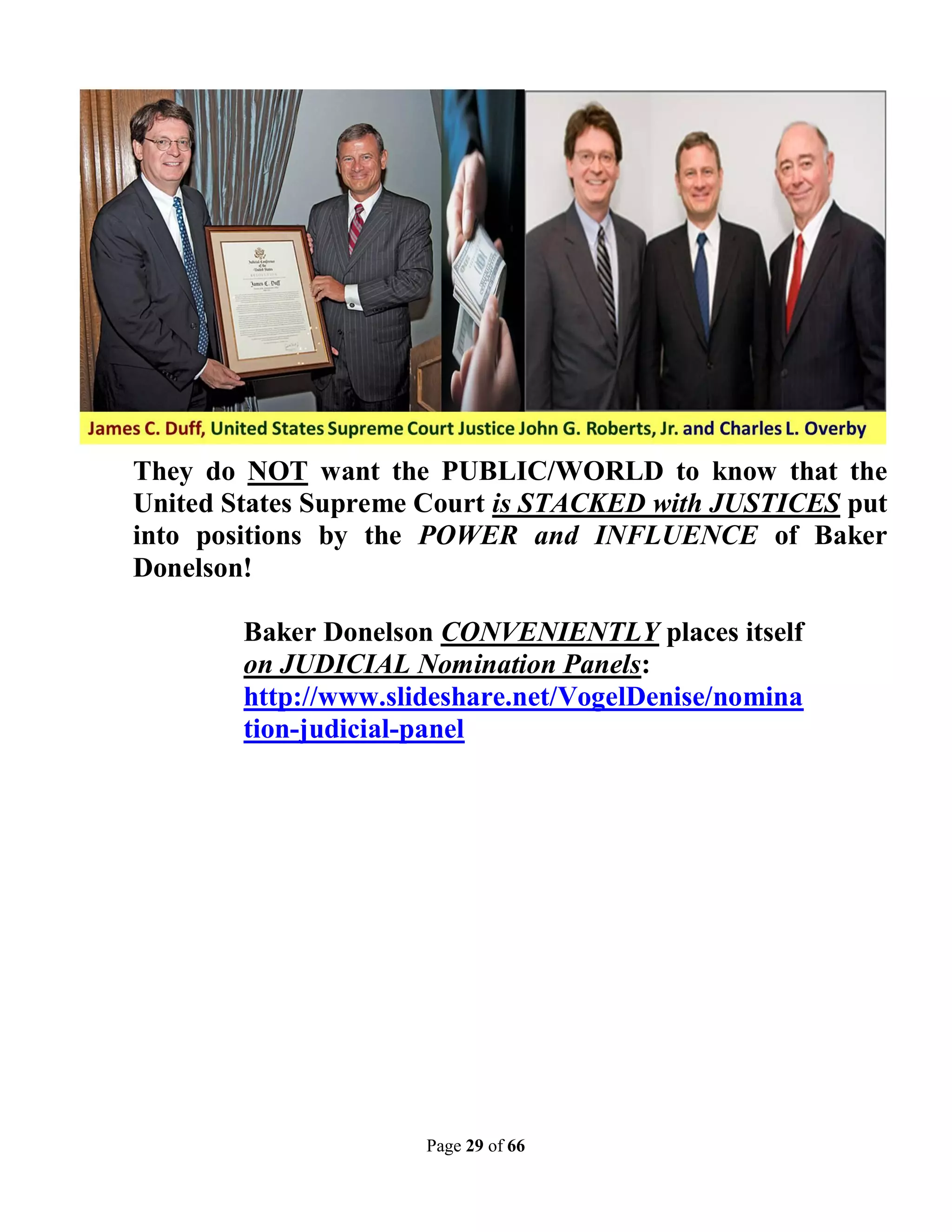 They do NOT want the PUBLIC/WORLD to know that the
United States Supreme Court is STACKED with JUSTICES put
into positions by the POWER and INFLUENCE of Baker
Donelson!

        Baker Donelson CONVENIENTLY places itself
        on JUDICIAL Nomination Panels:
        http://www.slideshare.net/VogelDenise/nomina
        tion-judicial-panel




                      Page 29 of 66
 