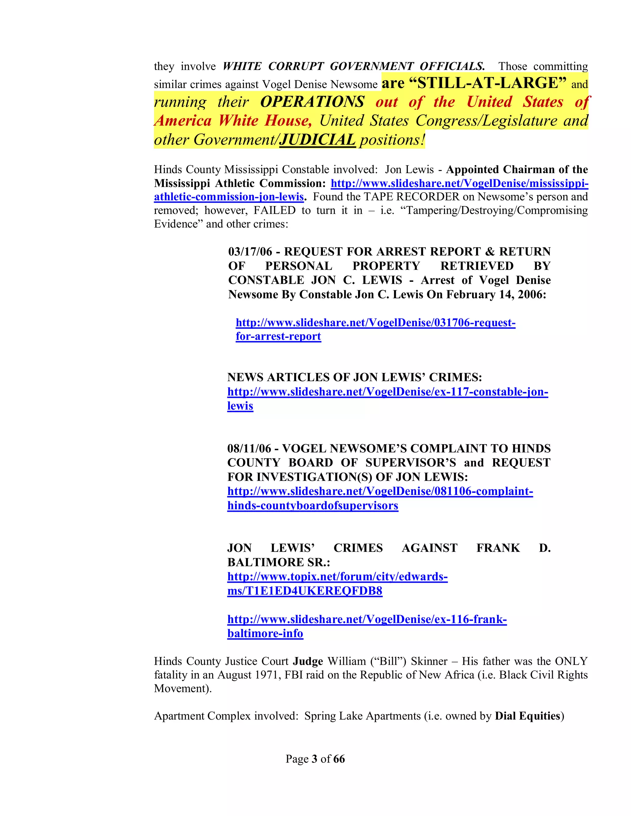 they involve WHITE CORRUPT GOVERNMENT OFFICIALS.                        Those committing
                              are “STILL-AT-LARGE” and
similar crimes against Vogel Denise Newsome
running their OPERATIONS out of the United States of
America White House, United States Congress/Legislature and
other Government/JUDICIAL positions!
Hinds County Mississippi Constable involved: Jon Lewis - Appointed Chairman of the
Mississippi Athletic Commission: http://www.slideshare.net/VogelDenise/mississippi-
athletic-commission-jon-lewis. Found the TAPE RECORDER on Newsome’s person and
removed; however, FAILED to turn it in – i.e. “Tampering/Destroying/Compromising
Evidence” and other crimes:

               03/17/06 - REQUEST FOR ARREST REPORT & RETURN
               OF     PERSONAL     PROPERTY        RETRIEVED        BY
               CONSTABLE JON C. LEWIS - Arrest of Vogel Denise
               Newsome By Constable Jon C. Lewis On February 14, 2006:

                 http://www.slideshare.net/VogelDenise/031706-request-
                 for-arrest-report


               NEWS ARTICLES OF JON LEWIS’ CRIMES:
               http://www.slideshare.net/VogelDenise/ex-117-constable-jon-
               lewis


               08/11/06 - VOGEL NEWSOME’S COMPLAINT TO HINDS
               COUNTY BOARD OF SUPERVISOR’S and REQUEST
               FOR INVESTIGATION(S) OF JON LEWIS:
               http://www.slideshare.net/VogelDenise/081106-complaint-
               hinds-countyboardofsupervisors


               JON LEWIS’         CRIMES        AGAINST            FRANK        D.
               BALTIMORE SR.:
               http://www.topix.net/forum/city/edwards-
               ms/T1E1ED4UKEREQFDB8

               http://www.slideshare.net/VogelDenise/ex-116-frank-
               baltimore-info

Hinds County Justice Court Judge William (“Bill”) Skinner – His father was the ONLY
fatality in an August 1971, FBI raid on the Republic of New Africa (i.e. Black Civil Rights
Movement).

Apartment Complex involved: Spring Lake Apartments (i.e. owned by Dial Equities)


                           Page 3 of 66
 