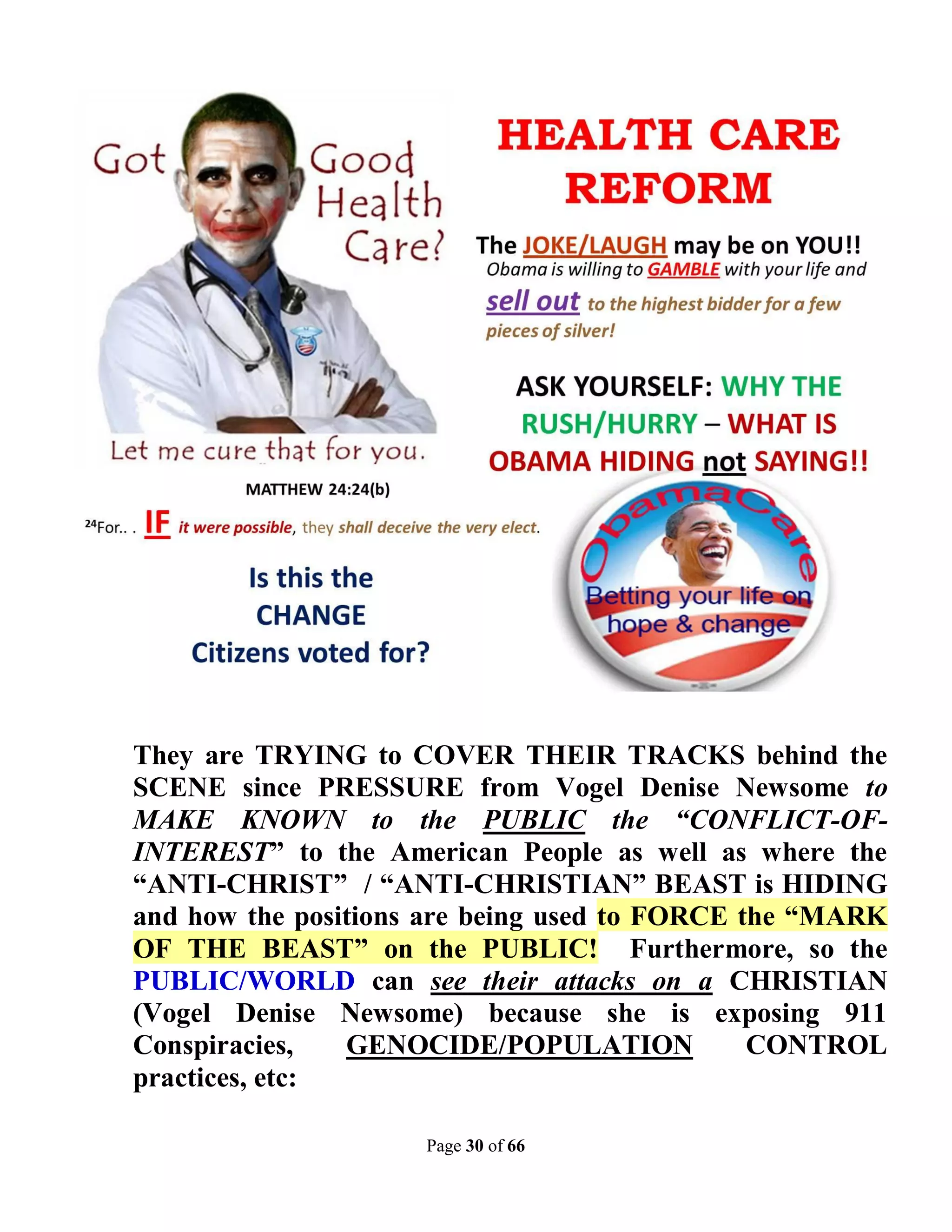They are TRYING to COVER THEIR TRACKS behind the
SCENE since PRESSURE from Vogel Denise Newsome to
MAKE KNOWN to the PUBLIC the “CONFLICT-OF-
INTEREST” to the American People as well as where the
“ANTI-CHRIST” / “ANTI-CHRISTIAN” BEAST is HIDING
and how the positions are being used to FORCE the “MARK
OF THE BEAST” on the PUBLIC! Furthermore, so the
PUBLIC/WORLD can see their attacks on a CHRISTIAN
(Vogel Denise Newsome) because she is exposing 911
Conspiracies,   GENOCIDE/POPULATION            CONTROL
practices, etc:

                     Page 30 of 66
 