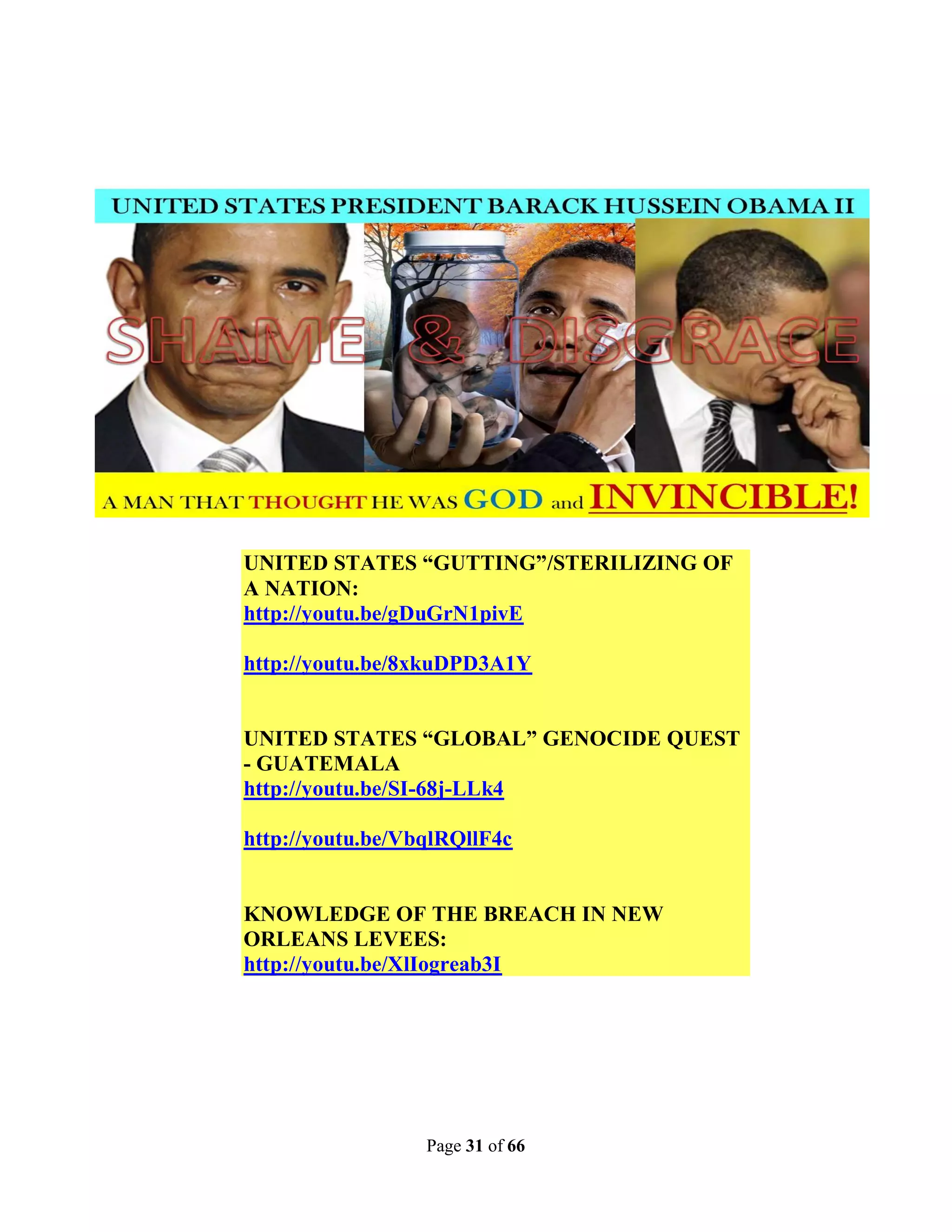UNITED STATES “GUTTING”/STERILIZING OF
A NATION:
http://youtu.be/gDuGrN1pivE

http://youtu.be/8xkuDPD3A1Y


UNITED STATES “GLOBAL” GENOCIDE QUEST
- GUATEMALA
http://youtu.be/SI-68j-LLk4

http://youtu.be/VbqlRQllF4c


KNOWLEDGE OF THE BREACH IN NEW
ORLEANS LEVEES:
http://youtu.be/XlIogreab3I




                  Page 31 of 66
 