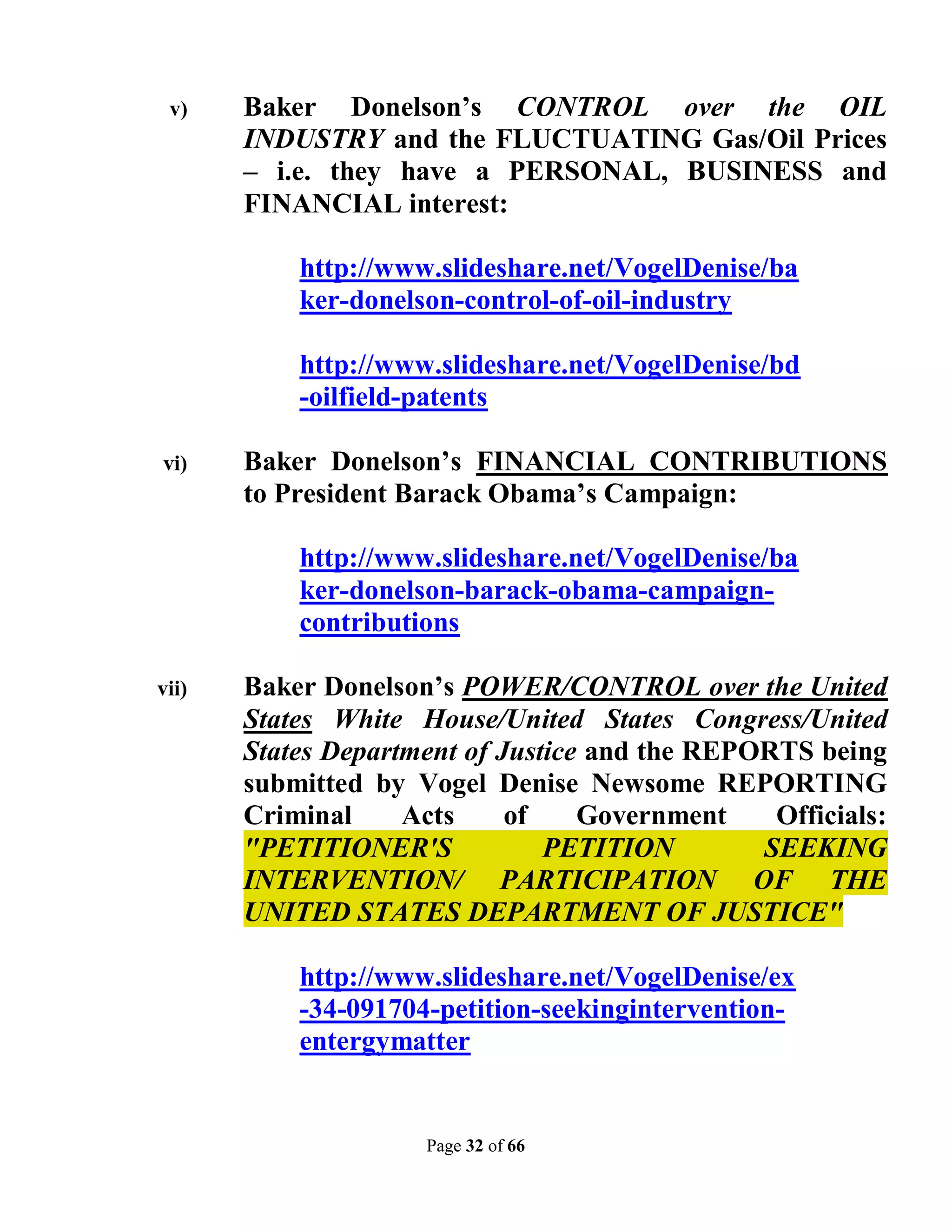 v)    Baker Donelson’s CONTROL over the OIL
       INDUSTRY and the FLUCTUATING Gas/Oil Prices
       – i.e. they have a PERSONAL, BUSINESS and
       FINANCIAL interest:

           http://www.slideshare.net/VogelDenise/ba
           ker-donelson-control-of-oil-industry

           http://www.slideshare.net/VogelDenise/bd
           -oilfield-patents

vi)    Baker Donelson’s FINANCIAL CONTRIBUTIONS
       to President Barack Obama’s Campaign:

           http://www.slideshare.net/VogelDenise/ba
           ker-donelson-barack-obama-campaign-
           contributions

vii)   Baker Donelson’s POWER/CONTROL over the United
       States White House/United States Congress/United
       States Department of Justice and the REPORTS being
       submitted by Vogel Denise Newsome REPORTING
       Criminal     Acts     of    Government    Officials:
       "PETITIONER'S            PETITION        SEEKING
       INTERVENTION/ PARTICIPATION OF THE
       UNITED STATES DEPARTMENT OF JUSTICE"

           http://www.slideshare.net/VogelDenise/ex
           -34-091704-petition-seekingintervention-
           entergymatter


                     Page 32 of 66
 