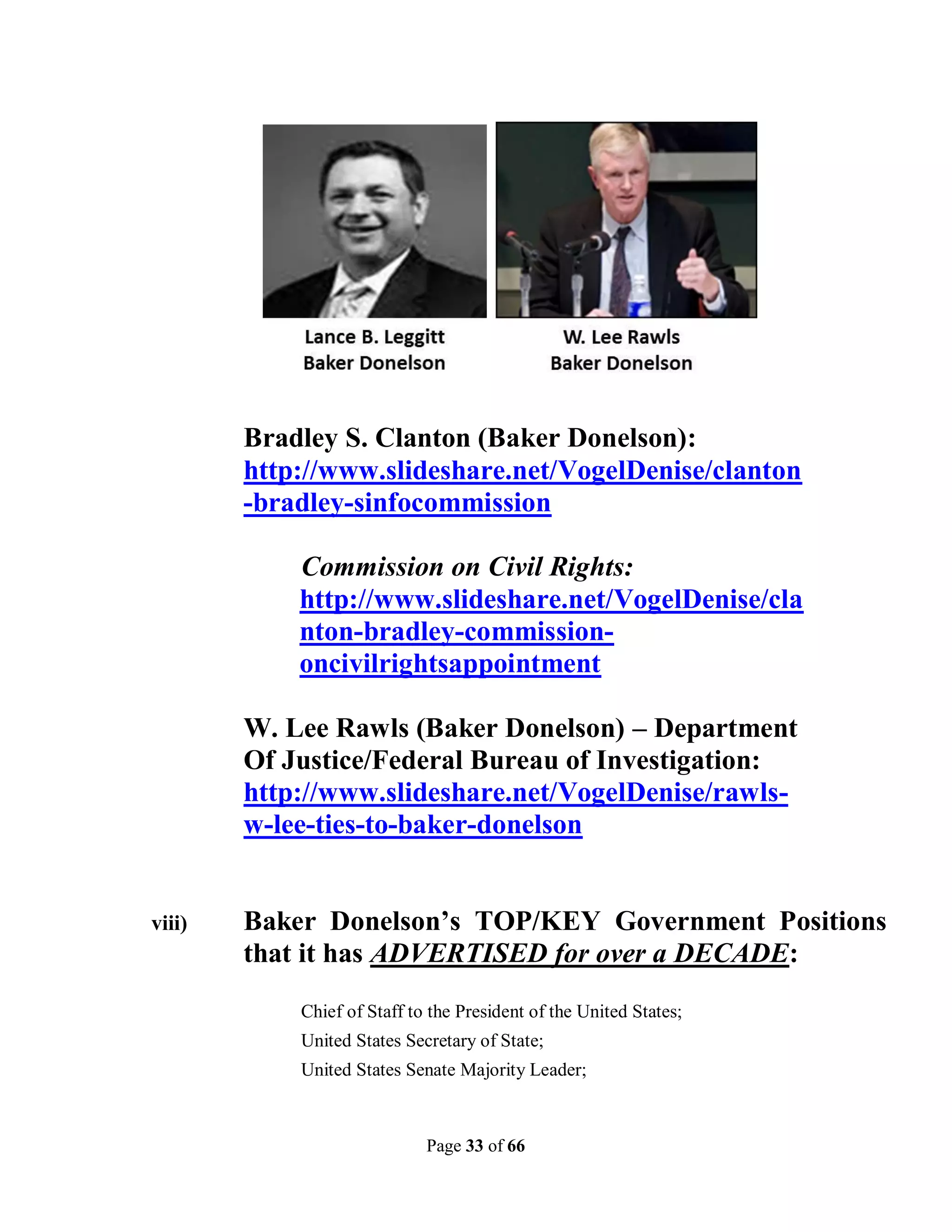 Bradley S. Clanton (Baker Donelson):
        http://www.slideshare.net/VogelDenise/clanton
        -bradley-sinfocommission

            Commission on Civil Rights:
            http://www.slideshare.net/VogelDenise/cla
            nton-bradley-commission-
            oncivilrightsappointment

        W. Lee Rawls (Baker Donelson) – Department
        Of Justice/Federal Bureau of Investigation:
        http://www.slideshare.net/VogelDenise/rawls-
        w-lee-ties-to-baker-donelson


viii)   Baker Donelson’s TOP/KEY Government Positions
        that it has ADVERTISED for over a DECADE:
            Chief of Staff to the President of the United States;
            United States Secretary of State;
            United States Senate Majority Leader;



                             Page 33 of 66
 
