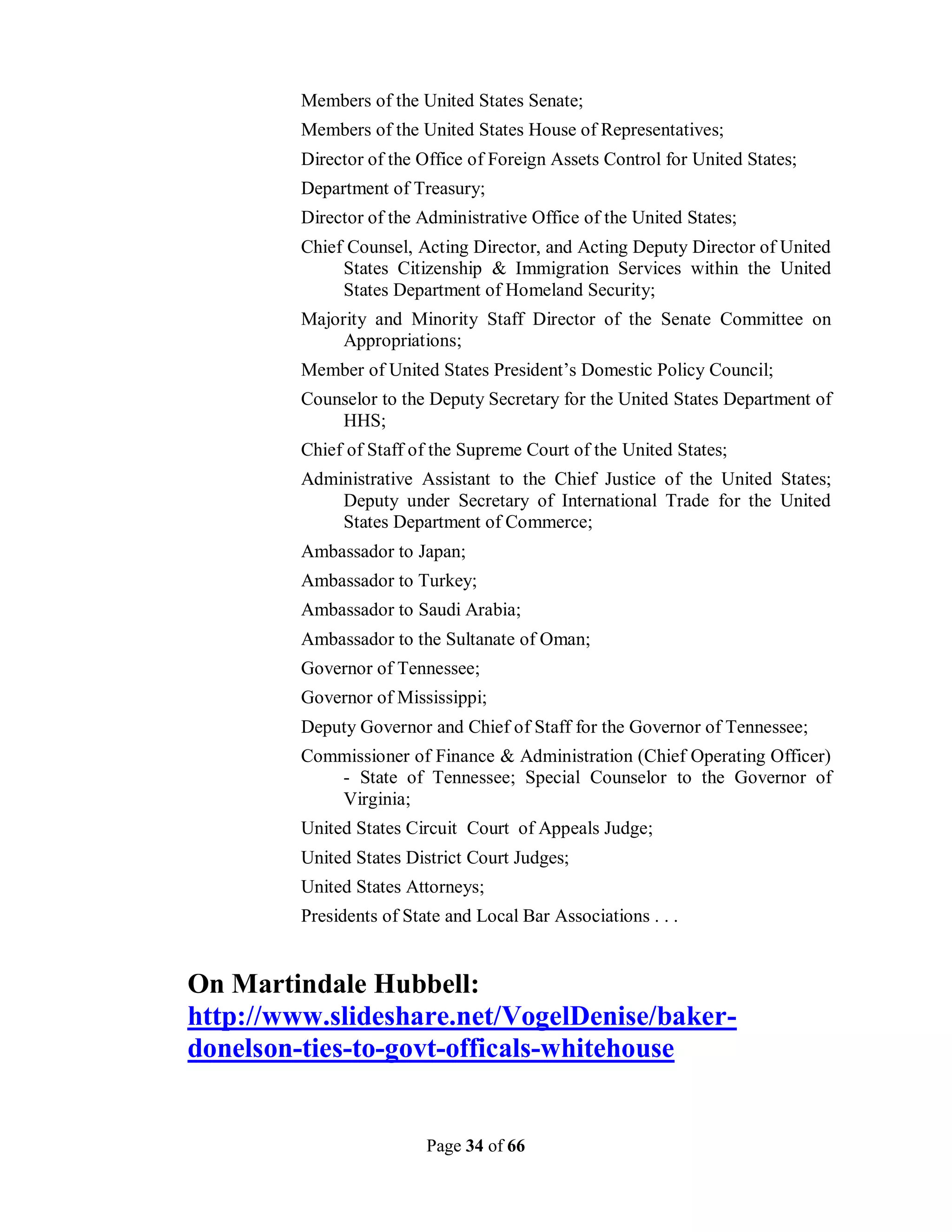 Members of the United States Senate;
         Members of the United States House of Representatives;
         Director of the Office of Foreign Assets Control for United States;
         Department of Treasury;
         Director of the Administrative Office of the United States;
         Chief Counsel, Acting Director, and Acting Deputy Director of United
              States Citizenship & Immigration Services within the United
              States Department of Homeland Security;
         Majority and Minority Staff Director of the Senate Committee on
              Appropriations;
         Member of United States President’s Domestic Policy Council;
         Counselor to the Deputy Secretary for the United States Department of
             HHS;
         Chief of Staff of the Supreme Court of the United States;
         Administrative Assistant to the Chief Justice of the United States;
             Deputy under Secretary of International Trade for the United
             States Department of Commerce;
         Ambassador to Japan;
         Ambassador to Turkey;
         Ambassador to Saudi Arabia;
         Ambassador to the Sultanate of Oman;
         Governor of Tennessee;
         Governor of Mississippi;
         Deputy Governor and Chief of Staff for the Governor of Tennessee;
         Commissioner of Finance & Administration (Chief Operating Officer)
            - State of Tennessee; Special Counselor to the Governor of
            Virginia;
         United States Circuit Court of Appeals Judge;
         United States District Court Judges;
         United States Attorneys;
         Presidents of State and Local Bar Associations . . .


On Martindale Hubbell:
http://www.slideshare.net/VogelDenise/baker-
donelson-ties-to-govt-officals-whitehouse


                          Page 34 of 66
 