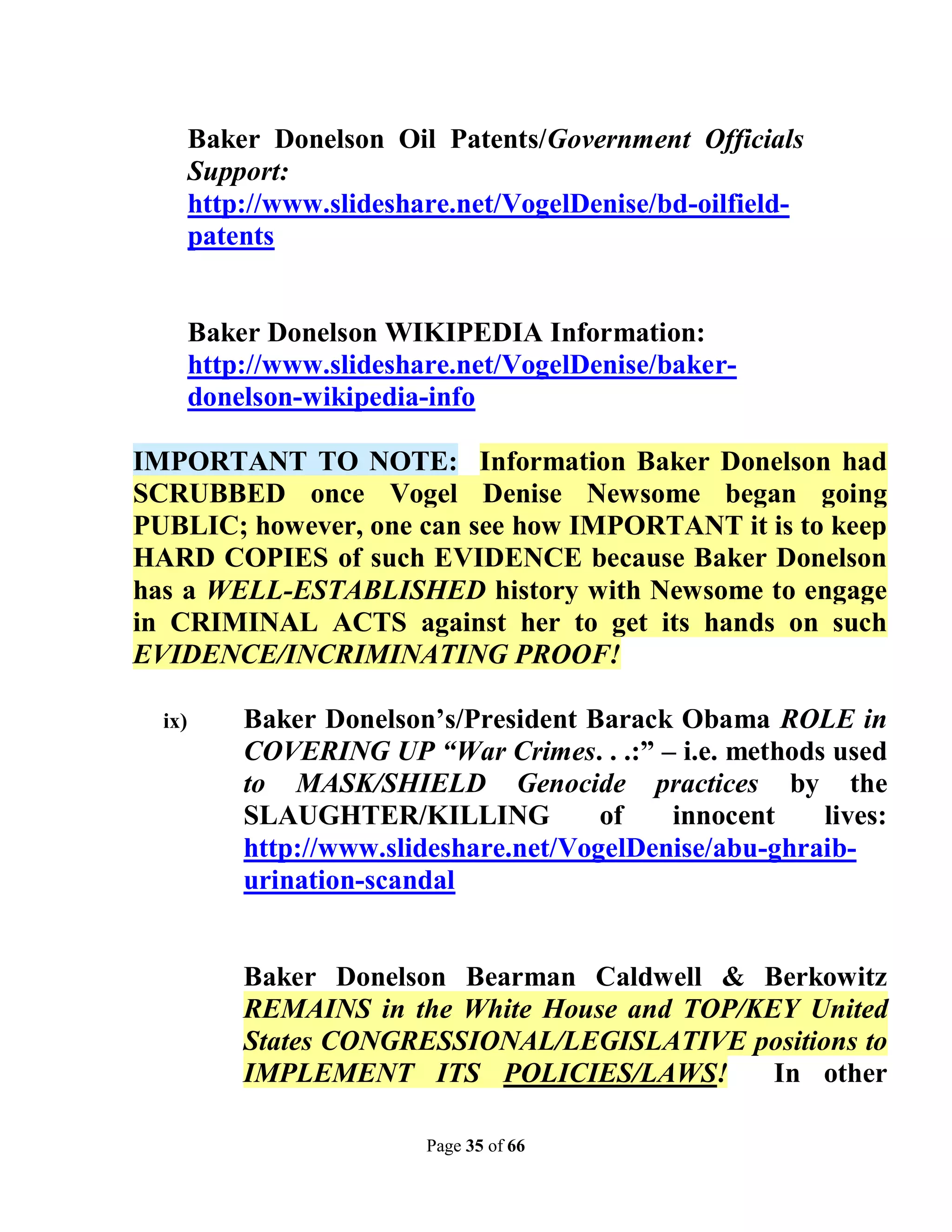 Baker Donelson Oil Patents/Government Officials
        Support:
        http://www.slideshare.net/VogelDenise/bd-oilfield-
        patents


        Baker Donelson WIKIPEDIA Information:
        http://www.slideshare.net/VogelDenise/baker-
        donelson-wikipedia-info

IMPORTANT TO NOTE: Information Baker Donelson had
SCRUBBED once Vogel Denise Newsome began going
PUBLIC; however, one can see how IMPORTANT it is to keep
HARD COPIES of such EVIDENCE because Baker Donelson
has a WELL-ESTABLISHED history with Newsome to engage
in CRIMINAL ACTS against her to get its hands on such
EVIDENCE/INCRIMINATING PROOF!

  ix)       Baker Donelson’s/President Barack Obama ROLE in
            COVERING UP “War Crimes. . .:” – i.e. methods used
            to MASK/SHIELD Genocide practices by the
            SLAUGHTER/KILLING            of   innocent    lives:
            http://www.slideshare.net/VogelDenise/abu-ghraib-
            urination-scandal


            Baker Donelson Bearman Caldwell & Berkowitz
            REMAINS in the White House and TOP/KEY United
            States CONGRESSIONAL/LEGISLATIVE positions to
            IMPLEMENT ITS POLICIES/LAWS!         In other

                           Page 35 of 66
 