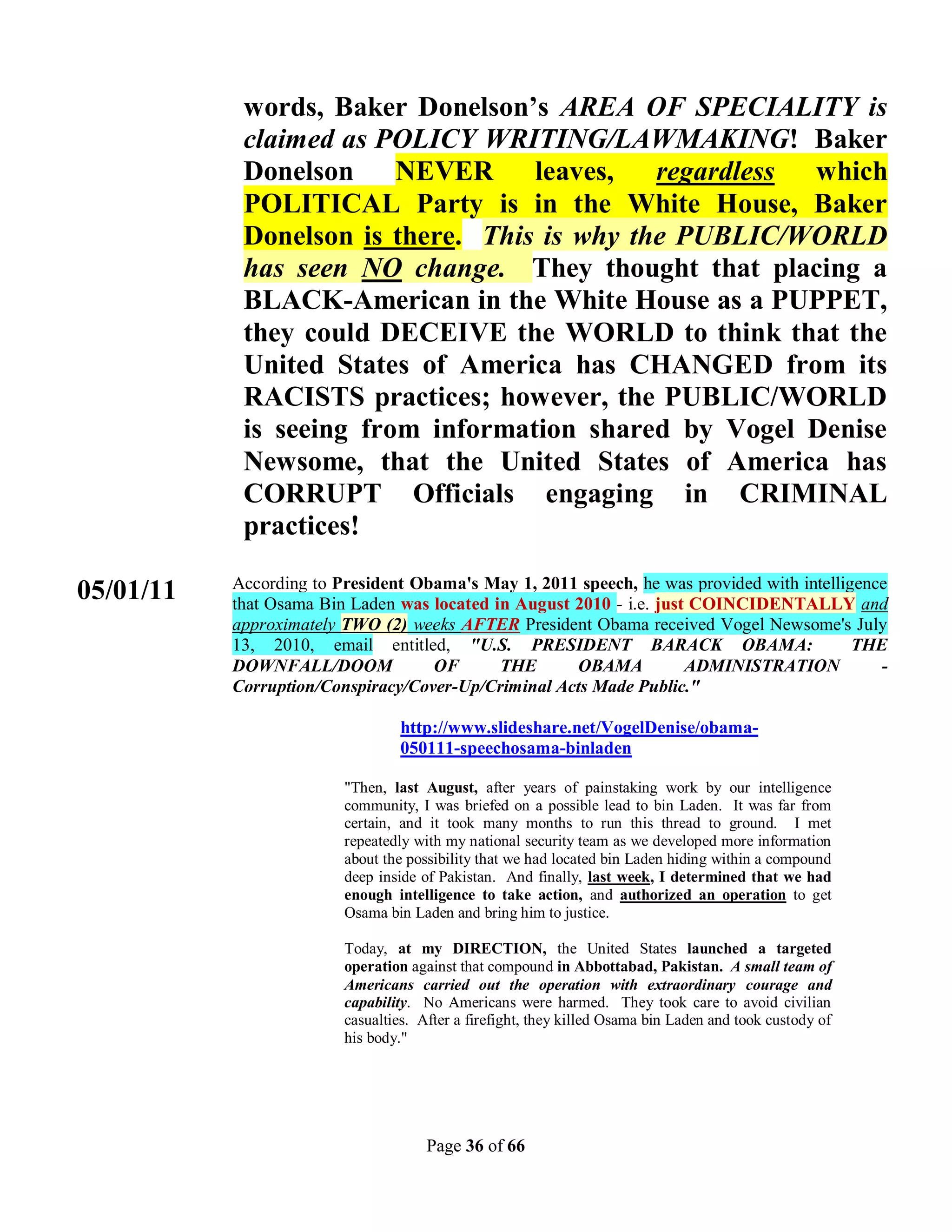 words, Baker Donelson’s AREA OF SPECIALITY is
            claimed as POLICY WRITING/LAWMAKING! Baker
            Donelson NEVER leaves,           regardless which
            POLITICAL Party is in the White House, Baker
            Donelson is there. This is why the PUBLIC/WORLD
            has seen NO change. They thought that placing a
            BLACK-American in the White House as a PUPPET,
            they could DECEIVE the WORLD to think that the
            United States of America has CHANGED from its
            RACISTS practices; however, the PUBLIC/WORLD
            is seeing from information shared by Vogel Denise
            Newsome, that the United States of America has
            CORRUPT Officials engaging in CRIMINAL
            practices!
           According to President Obama's May 1, 2011 speech, he was provided with intelligence
05/01/11   that Osama Bin Laden was located in August 2010 - i.e. just COINCIDENTALLY and
           approximately TWO (2) weeks AFTER President Obama received Vogel Newsome's July
           13, 2010, email entitled, "U.S. PRESIDENT BARACK OBAMA:                         THE
           DOWNFALL/DOOM            OF       THE      OBAMA           ADMINISTRATION          -
           Corruption/Conspiracy/Cover-Up/Criminal Acts Made Public."

                                 http://www.slideshare.net/VogelDenise/obama-
                                 050111-speechosama-binladen

                         "Then, last August, after years of painstaking work by our intelligence
                         community, I was briefed on a possible lead to bin Laden. It was far from
                         certain, and it took many months to run this thread to ground. I met
                         repeatedly with my national security team as we developed more information
                         about the possibility that we had located bin Laden hiding within a compound
                         deep inside of Pakistan. And finally, last week, I determined that we had
                         enough intelligence to take action, and authorized an operation to get
                         Osama bin Laden and bring him to justice.

                         Today, at my DIRECTION, the United States launched a targeted
                         operation against that compound in Abbottabad, Pakistan. A small team of
                         Americans carried out the operation with extraordinary courage and
                         capability. No Americans were harmed. They took care to avoid civilian
                         casualties. After a firefight, they killed Osama bin Laden and took custody of
                         his body."




                                      Page 36 of 66
 