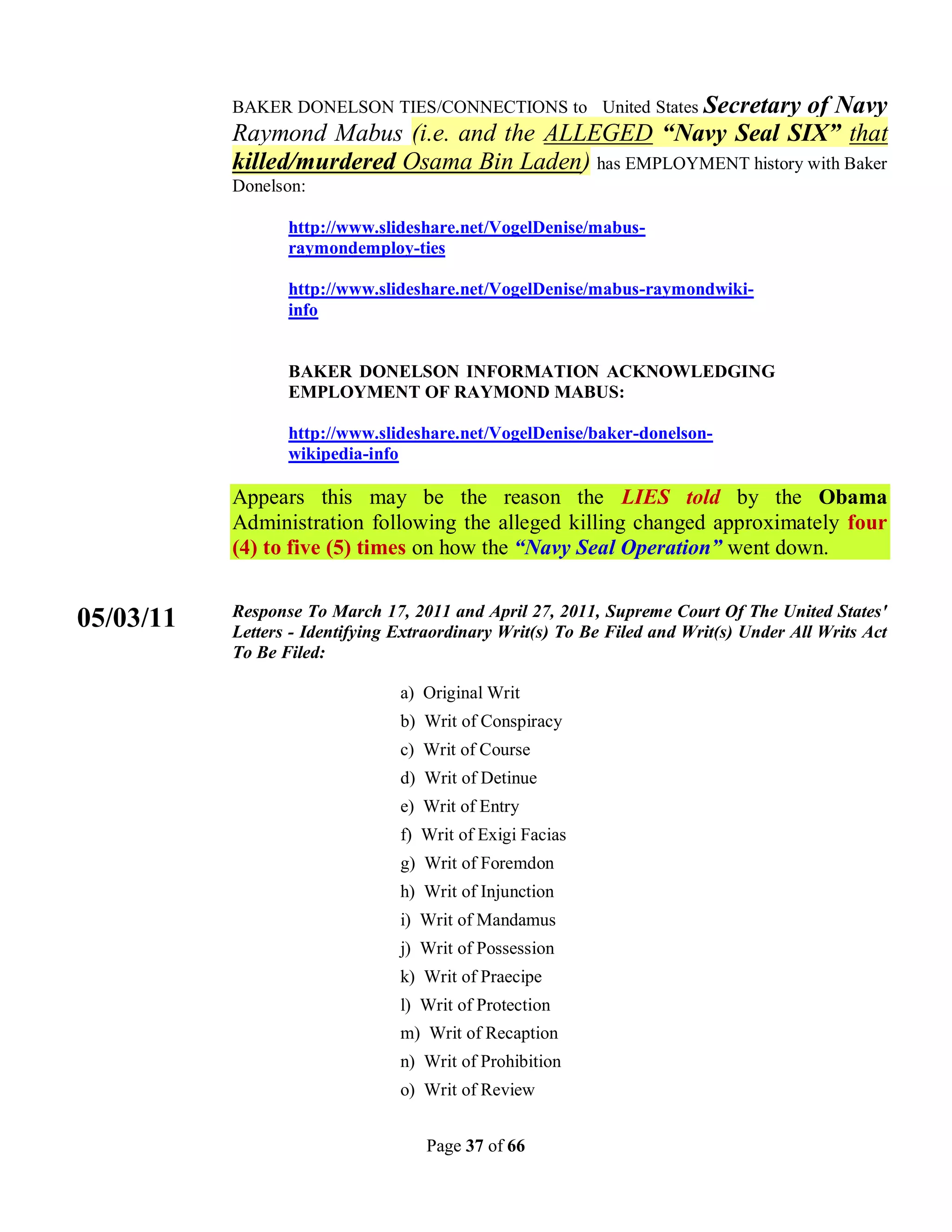 BAKER DONELSON TIES/CONNECTIONS to United States Secretary
                                                                   of Navy
           Raymond Mabus (i.e. and the ALLEGED “Navy Seal SIX” that
           killed/murdered Osama Bin Laden) has EMPLOYMENT history with Baker
           Donelson:

                  http://www.slideshare.net/VogelDenise/mabus-
                  raymondemploy-ties

                  http://www.slideshare.net/VogelDenise/mabus-raymondwiki-
                  info


                  BAKER DONELSON INFORMATION ACKNOWLEDGING
                  EMPLOYMENT OF RAYMOND MABUS:

                  http://www.slideshare.net/VogelDenise/baker-donelson-
                  wikipedia-info

           Appears this may be the reason the LIES told by the Obama
           Administration following the alleged killing changed approximately four
           (4) to five (5) times on how the “Navy Seal Operation” went down.

           Response To March 17, 2011 and April 27, 2011, Supreme Court Of The United States'
05/03/11   Letters - Identifying Extraordinary Writ(s) To Be Filed and Writ(s) Under All Writs Act
           To Be Filed:

                                 a) Original Writ
                                 b) Writ of Conspiracy
                                 c) Writ of Course
                                 d) Writ of Detinue
                                 e) Writ of Entry
                                 f) Writ of Exigi Facias
                                 g) Writ of Foremdon
                                 h) Writ of Injunction
                                 i) Writ of Mandamus
                                 j) Writ of Possession
                                 k) Writ of Praecipe
                                 l) Writ of Protection
                                 m) Writ of Recaption
                                 n) Writ of Prohibition
                                 o) Writ of Review


                                    Page 37 of 66
 