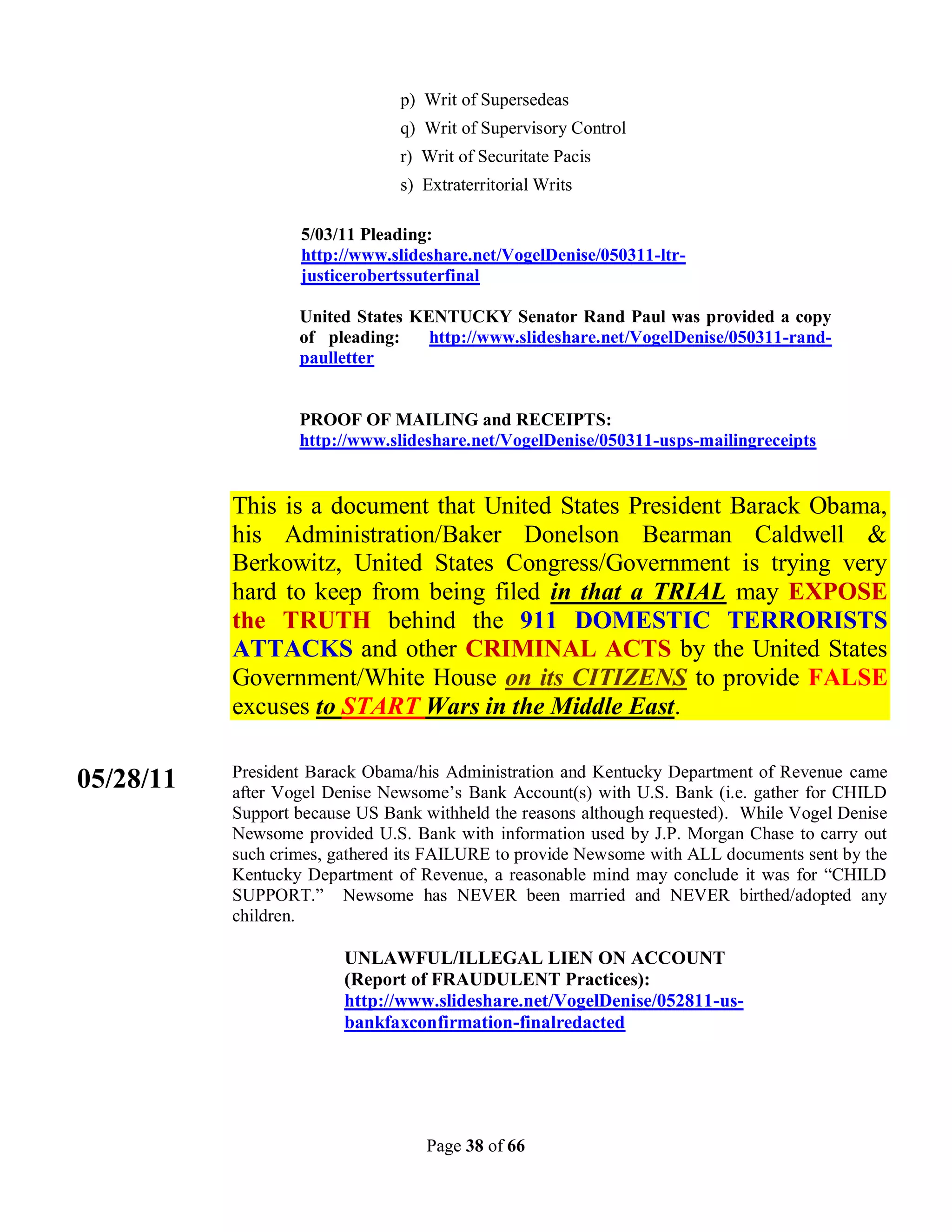 p) Writ of Supersedeas
                                q) Writ of Supervisory Control
                                r) Writ of Securitate Pacis
                                s) Extraterritorial Writs

                   5/03/11 Pleading:
                   http://www.slideshare.net/VogelDenise/050311-ltr-
                   justicerobertssuterfinal

                   United States KENTUCKY Senator Rand Paul was provided a copy
                   of pleading:    http://www.slideshare.net/VogelDenise/050311-rand-
                   paulletter


                   PROOF OF MAILING and RECEIPTS:
                   http://www.slideshare.net/VogelDenise/050311-usps-mailingreceipts


           This is a document that United States President Barack Obama,
           his Administration/Baker Donelson Bearman Caldwell &
           Berkowitz, United States Congress/Government is trying very
           hard to keep from being filed in that a TRIAL may EXPOSE
           the TRUTH behind the 911 DOMESTIC TERRORISTS
           ATTACKS and other CRIMINAL ACTS by the United States
           Government/White House on its CITIZENS to provide FALSE
           excuses to START Wars in the Middle East.

           President Barack Obama/his Administration and Kentucky Department of Revenue came
05/28/11   after Vogel Denise Newsome’s Bank Account(s) with U.S. Bank (i.e. gather for CHILD
           Support because US Bank withheld the reasons although requested). While Vogel Denise
           Newsome provided U.S. Bank with information used by J.P. Morgan Chase to carry out
           such crimes, gathered its FAILURE to provide Newsome with ALL documents sent by the
           Kentucky Department of Revenue, a reasonable mind may conclude it was for “CHILD
           SUPPORT.” Newsome has NEVER been married and NEVER birthed/adopted any
           children.

                         UNLAWFUL/ILLEGAL LIEN ON ACCOUNT
                         (Report of FRAUDULENT Practices):
                         http://www.slideshare.net/VogelDenise/052811-us-
                         bankfaxconfirmation-finalredacted




                                   Page 38 of 66
 