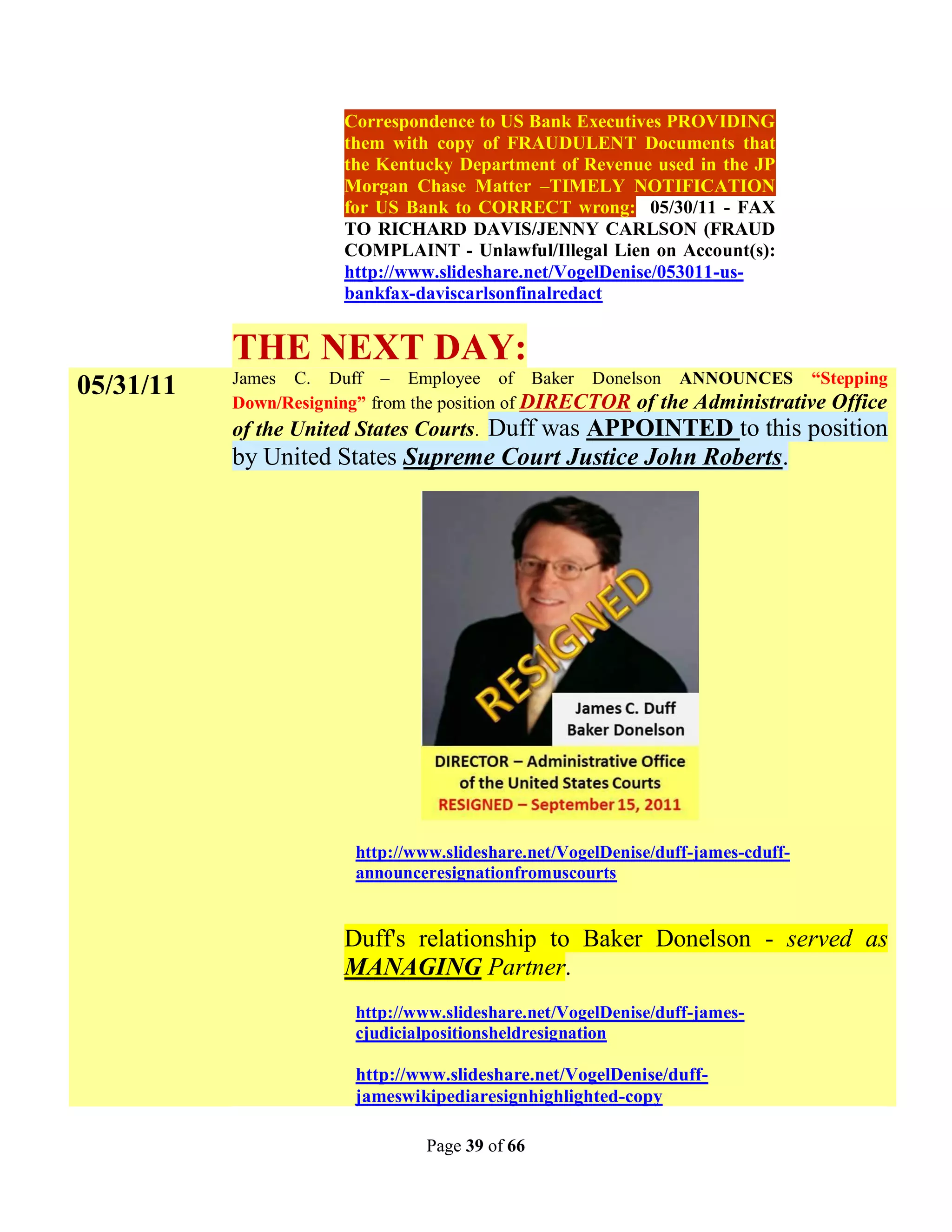 Correspondence to US Bank Executives PROVIDING
                       them with copy of FRAUDULENT Documents that
                       the Kentucky Department of Revenue used in the JP
                       Morgan Chase Matter –TIMELY NOTIFICATION
                       for US Bank to CORRECT wrong: 05/30/11 - FAX
                       TO RICHARD DAVIS/JENNY CARLSON (FRAUD
                       COMPLAINT - Unlawful/Illegal Lien on Account(s):
                       http://www.slideshare.net/VogelDenise/053011-us-
                       bankfax-daviscarlsonfinalredact


           THE NEXT DAY:
           James C. Duff – Employee of Baker Donelson ANNOUNCES “Stepping
05/31/11
           Down/Resigning” from the position of DIRECTOR of the Administrative Office
           of the United States Courts. Duff was APPOINTED to this position
           by United States Supreme Court Justice John Roberts.




                        http://www.slideshare.net/VogelDenise/duff-james-cduff-
                        announceresignationfromuscourts


                       Duff's relationship to Baker Donelson - served as
                       MANAGING Partner.
                        http://www.slideshare.net/VogelDenise/duff-james-
                        cjudicialpositionsheldresignation

                        http://www.slideshare.net/VogelDenise/duff-
                        jameswikipediaresignhighlighted-copy

                                Page 39 of 66
 
