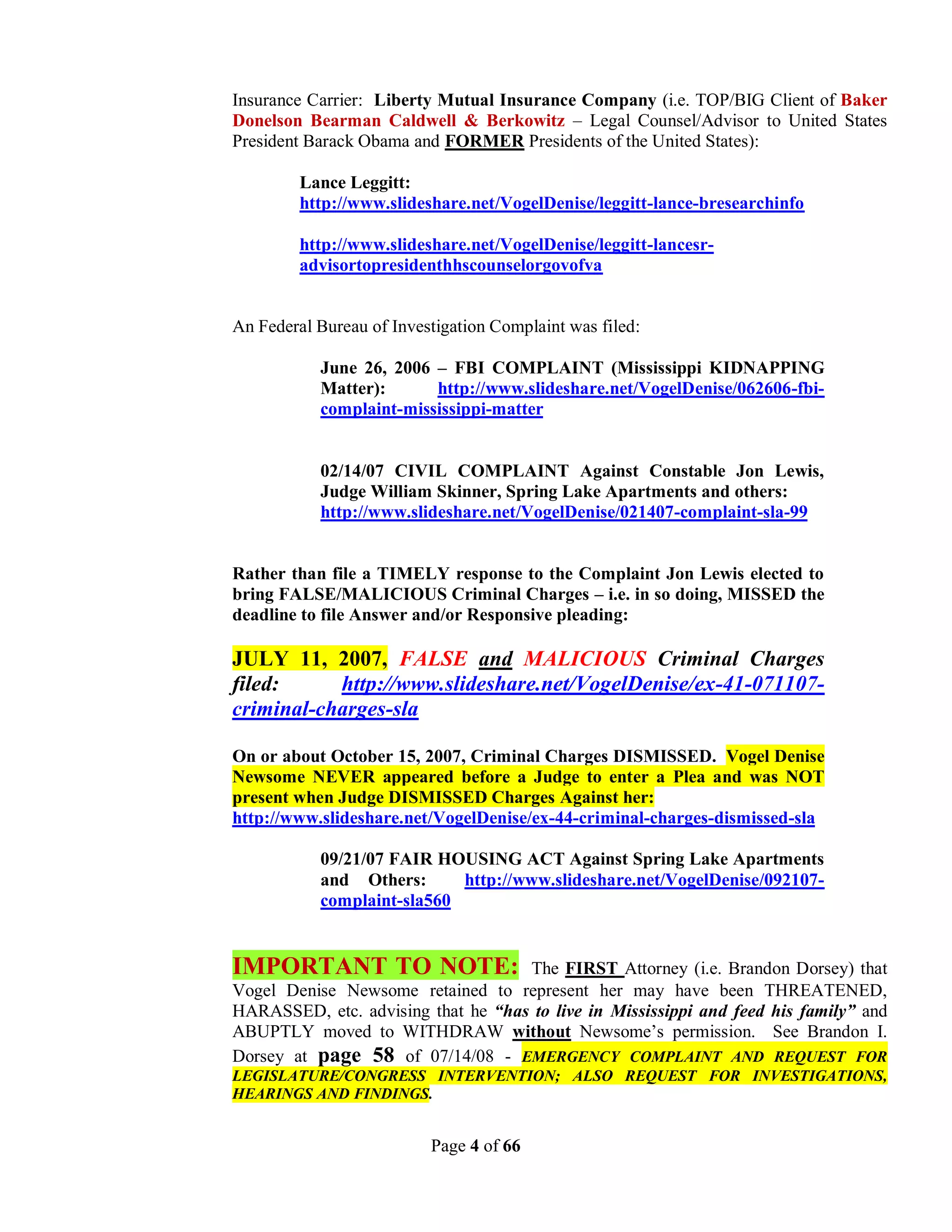 Insurance Carrier: Liberty Mutual Insurance Company (i.e. TOP/BIG Client of Baker
Donelson Bearman Caldwell & Berkowitz – Legal Counsel/Advisor to United States
President Barack Obama and FORMER Presidents of the United States):

         Lance Leggitt:
         http://www.slideshare.net/VogelDenise/leggitt-lance-bresearchinfo

         http://www.slideshare.net/VogelDenise/leggitt-lancesr-
         advisortopresidenthhscounselorgovofva


An Federal Bureau of Investigation Complaint was filed:

           June 26, 2006 – FBI COMPLAINT (Mississippi KIDNAPPING
           Matter):      http://www.slideshare.net/VogelDenise/062606-fbi-
           complaint-mississippi-matter


           02/14/07 CIVIL COMPLAINT Against Constable Jon Lewis,
           Judge William Skinner, Spring Lake Apartments and others:
           http://www.slideshare.net/VogelDenise/021407-complaint-sla-99


Rather than file a TIMELY response to the Complaint Jon Lewis elected to
bring FALSE/MALICIOUS Criminal Charges – i.e. in so doing, MISSED the
deadline to file Answer and/or Responsive pleading:

JULY 11, 2007, FALSE and MALICIOUS Criminal Charges
filed:     http://www.slideshare.net/VogelDenise/ex-41-071107-
criminal-charges-sla

On or about October 15, 2007, Criminal Charges DISMISSED. Vogel Denise
Newsome NEVER appeared before a Judge to enter a Plea and was NOT
present when Judge DISMISSED Charges Against her:
http://www.slideshare.net/VogelDenise/ex-44-criminal-charges-dismissed-sla

           09/21/07 FAIR HOUSING ACT Against Spring Lake Apartments
           and Others:      http://www.slideshare.net/VogelDenise/092107-
           complaint-sla560


IMPORTANT TO NOTE:                  The FIRST Attorney (i.e. Brandon Dorsey) that
Vogel Denise Newsome retained to represent her may have been THREATENED,
HARASSED, etc. advising that he “has to live in Mississippi and feed his family” and
ABUPTLY moved to WITHDRAW without Newsome’s permission. See Brandon I.
Dorsey at page 58 of 07/14/08 - EMERGENCY COMPLAINT AND REQUEST FOR
LEGISLATURE/CONGRESS INTERVENTION; ALSO REQUEST FOR INVESTIGATIONS,
HEARINGS AND FINDINGS.


                          Page 4 of 66
 