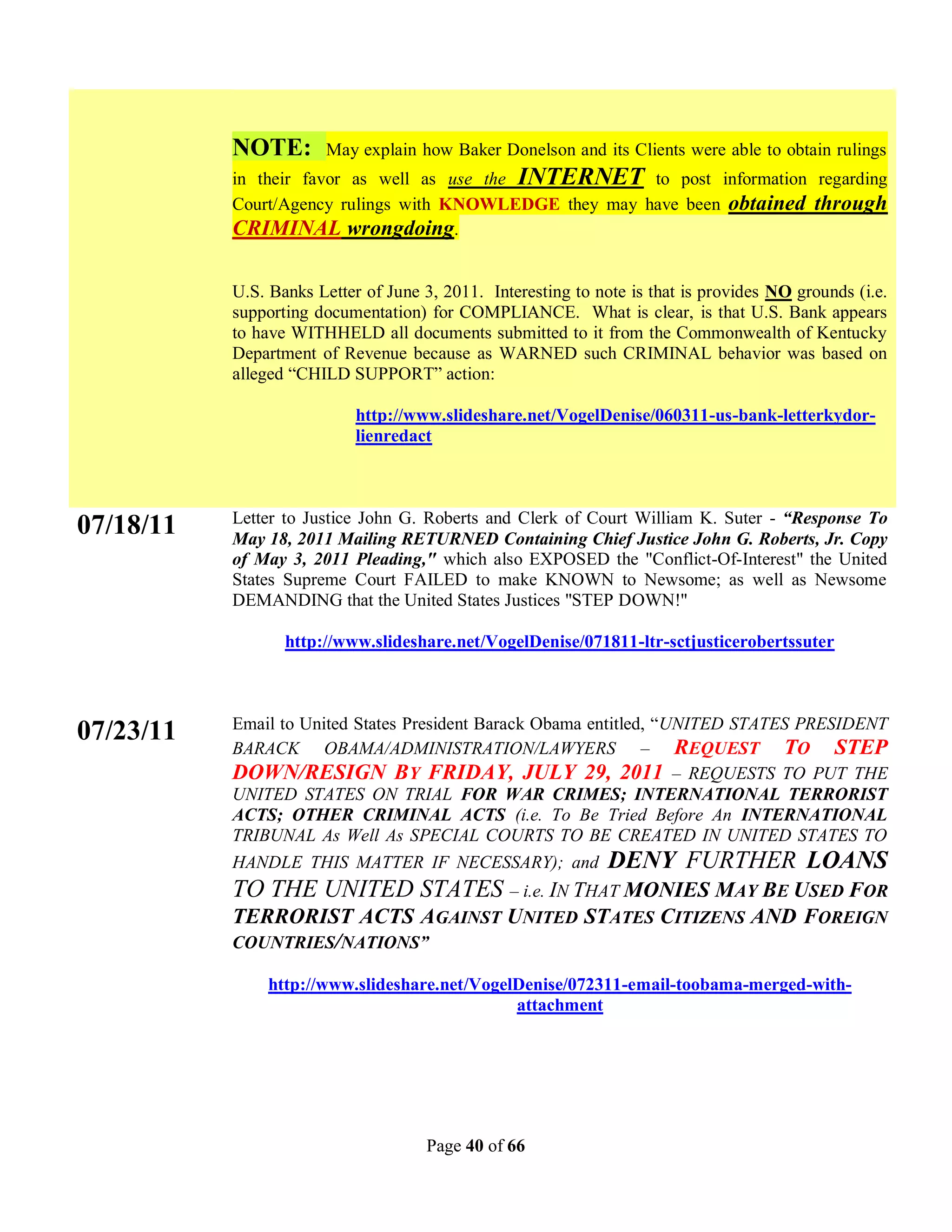 NOTE:        May explain how Baker Donelson and its Clients were able to obtain rulings
           in their favor as well as use the INTERNET to post information regarding
           Court/Agency rulings with KNOWLEDGE they may have been obtained through
           CRIMINAL wrongdoing.

           U.S. Banks Letter of June 3, 2011. Interesting to note is that is provides NO grounds (i.e.
           supporting documentation) for COMPLIANCE. What is clear, is that U.S. Bank appears
           to have WITHHELD all documents submitted to it from the Commonwealth of Kentucky
           Department of Revenue because as WARNED such CRIMINAL behavior was based on
           alleged “CHILD SUPPORT” action:

                            http://www.slideshare.net/VogelDenise/060311-us-bank-letterkydor-
                            lienredact



           Letter to Justice John G. Roberts and Clerk of Court William K. Suter - “Response To
07/18/11   May 18, 2011 Mailing RETURNED Containing Chief Justice John G. Roberts, Jr. Copy
           of May 3, 2011 Pleading," which also EXPOSED the "Conflict-Of-Interest" the United
           States Supreme Court FAILED to make KNOWN to Newsome; as well as Newsome
           DEMANDING that the United States Justices "STEP DOWN!"

                  http://www.slideshare.net/VogelDenise/071811-ltr-sctjusticerobertssuter



           Email to United States President Barack Obama entitled, “UNITED STATES PRESIDENT
07/23/11
           BARACK OBAMA/ADMINISTRATION/LAWYERS – REQUEST TO STEP
           DOWN/RESIGN BY FRIDAY, JULY 29, 2011 – REQUESTS TO PUT THE
           UNITED STATES ON TRIAL FOR WAR CRIMES; INTERNATIONAL TERRORIST
           ACTS; OTHER CRIMINAL ACTS (i.e. To Be Tried Before An INTERNATIONAL
           TRIBUNAL As Well As SPECIAL COURTS TO BE CREATED IN UNITED STATES TO
           HANDLE THIS MATTER IF NECESSARY); and               DENY FURTHER LOANS
           TO THE UNITED STATES – i.e. IN THAT MONIES MAY BE USED FOR
           TERRORIST ACTS AGAINST UNITED STATES CITIZENS AND FOREIGN
           COUNTRIES/NATIONS”

               http://www.slideshare.net/VogelDenise/072311-email-toobama-merged-with-
                                              attachment




                                     Page 40 of 66
 
