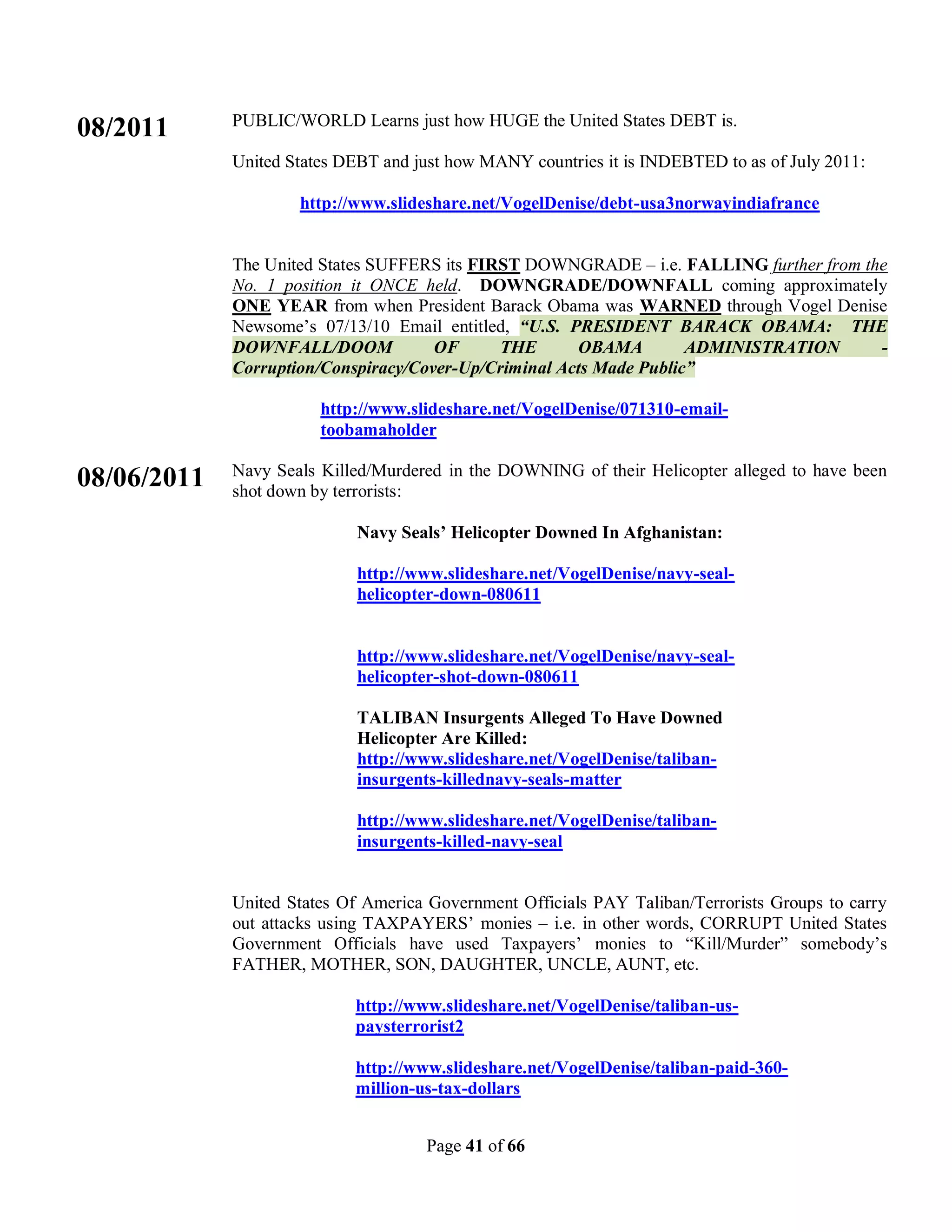 PUBLIC/WORLD Learns just how HUGE the United States DEBT is.
08/2011
             United States DEBT and just how MANY countries it is INDEBTED to as of July 2011:

                     http://www.slideshare.net/VogelDenise/debt-usa3norwayindiafrance


             The United States SUFFERS its FIRST DOWNGRADE – i.e. FALLING further from the
             No. 1 position it ONCE held. DOWNGRADE/DOWNFALL coming approximately
             ONE YEAR from when President Barack Obama was WARNED through Vogel Denise
             Newsome’s 07/13/10 Email entitled, “U.S. PRESIDENT BARACK OBAMA: THE
             DOWNFALL/DOOM            OF      THE      OBAMA         ADMINISTRATION      -
             Corruption/Conspiracy/Cover-Up/Criminal Acts Made Public”

                        http://www.slideshare.net/VogelDenise/071310-email-
                        toobamaholder

             Navy Seals Killed/Murdered in the DOWNING of their Helicopter alleged to have been
08/06/2011   shot down by terrorists:

                             Navy Seals’ Helicopter Downed In Afghanistan:

                             http://www.slideshare.net/VogelDenise/navy-seal-
                             helicopter-down-080611


                             http://www.slideshare.net/VogelDenise/navy-seal-
                             helicopter-shot-down-080611

                             TALIBAN Insurgents Alleged To Have Downed
                             Helicopter Are Killed:
                             http://www.slideshare.net/VogelDenise/taliban-
                             insurgents-killednavy-seals-matter

                             http://www.slideshare.net/VogelDenise/taliban-
                             insurgents-killed-navy-seal


             United States Of America Government Officials PAY Taliban/Terrorists Groups to carry
             out attacks using TAXPAYERS’ monies – i.e. in other words, CORRUPT United States
             Government Officials have used Taxpayers’ monies to “Kill/Murder” somebody’s
             FATHER, MOTHER, SON, DAUGHTER, UNCLE, AUNT, etc.

                            http://www.slideshare.net/VogelDenise/taliban-us-
                            paysterrorist2

                            http://www.slideshare.net/VogelDenise/taliban-paid-360-
                            million-us-tax-dollars


                                     Page 41 of 66
 