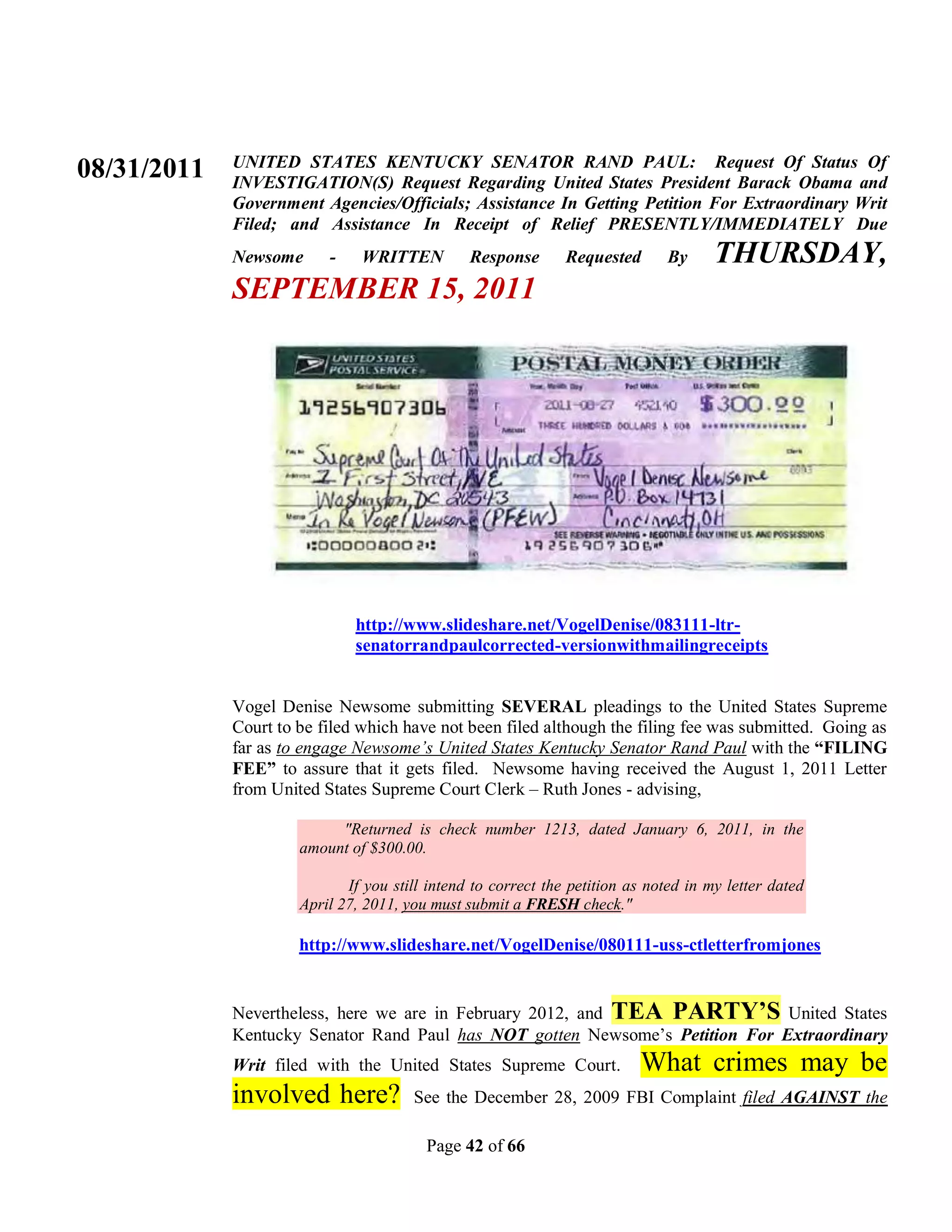 UNITED STATES KENTUCKY SENATOR RAND PAUL: Request Of Status Of
08/31/2011   INVESTIGATION(S) Request Regarding United States President Barack Obama and
             Government Agencies/Officials; Assistance In Getting Petition For Extraordinary Writ
             Filed; and Assistance In Receipt of Relief PRESENTLY/IMMEDIATELY Due
             Newsome      -    WRITTEN          Response       Requested      By      THURSDAY,
             SEPTEMBER 15, 2011




                              http://www.slideshare.net/VogelDenise/083111-ltr-
                              senatorrandpaulcorrected-versionwithmailingreceipts


             Vogel Denise Newsome submitting SEVERAL pleadings to the United States Supreme
             Court to be filed which have not been filed although the filing fee was submitted. Going as
             far as to engage Newsome’s United States Kentucky Senator Rand Paul with the “FILING
             FEE” to assure that it gets filed. Newsome having received the August 1, 2011 Letter
             from United States Supreme Court Clerk – Ruth Jones - advising,

                           "Returned is check number 1213, dated January 6, 2011, in the
                      amount of $300.00.

                             If you still intend to correct the petition as noted in my letter dated
                      April 27, 2011, you must submit a FRESH check."

                      http://www.slideshare.net/VogelDenise/080111-uss-ctletterfromjones


             Nevertheless, here we are in February 2012, and TEA PARTY’S United States
             Kentucky Senator Rand Paul has NOT gotten Newsome’s Petition For Extraordinary
             Writ filed with the United States Supreme Court.             What crimes may be
             involved here?            See the December 28, 2009 FBI Complaint filed AGAINST the

                                         Page 42 of 66
 