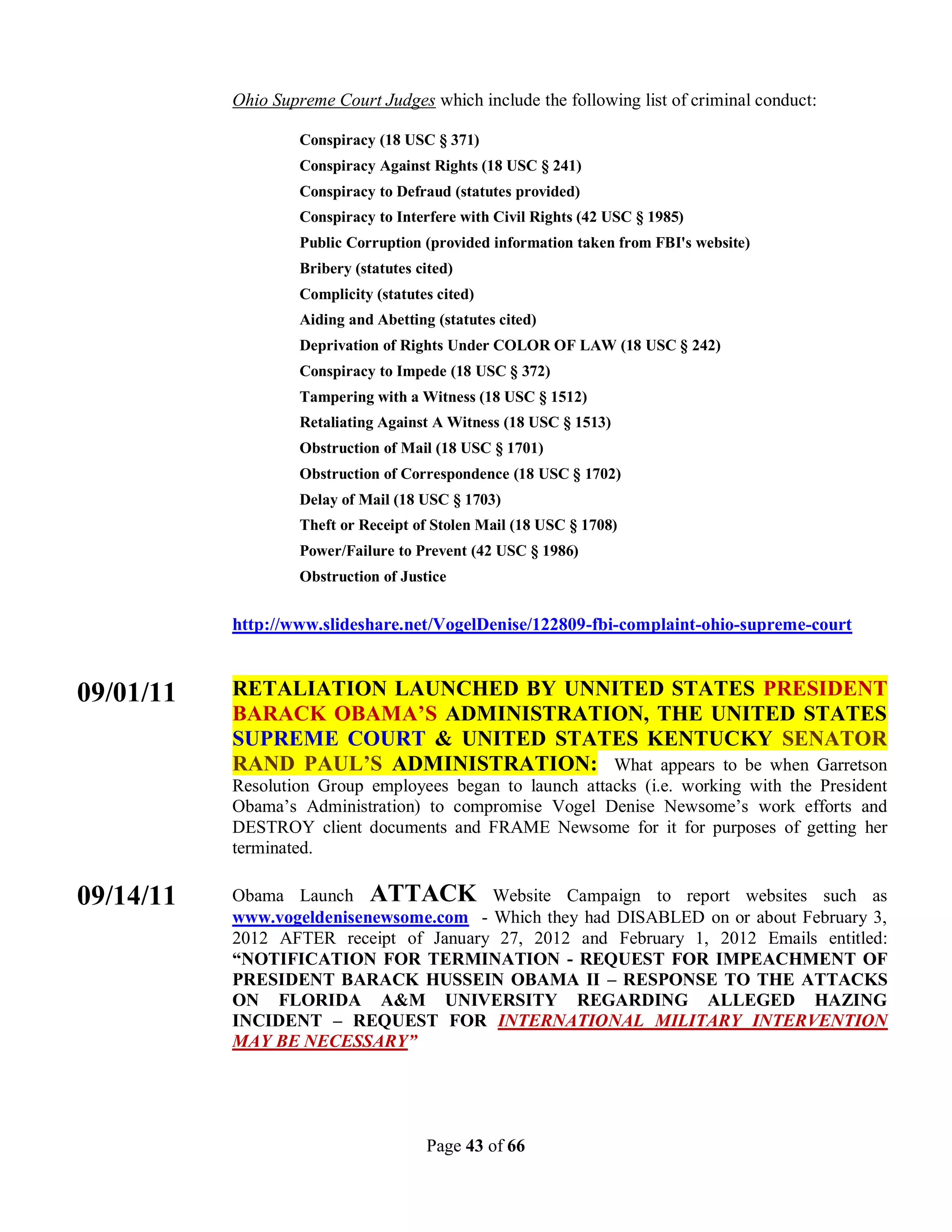 Ohio Supreme Court Judges which include the following list of criminal conduct:

                    Conspiracy (18 USC § 371)
                    Conspiracy Against Rights (18 USC § 241)
                    Conspiracy to Defraud (statutes provided)
                    Conspiracy to Interfere with Civil Rights (42 USC § 1985)
                    Public Corruption (provided information taken from FBI's website)
                    Bribery (statutes cited)
                    Complicity (statutes cited)
                    Aiding and Abetting (statutes cited)
                    Deprivation of Rights Under COLOR OF LAW (18 USC § 242)
                    Conspiracy to Impede (18 USC § 372)
                    Tampering with a Witness (18 USC § 1512)
                    Retaliating Against A Witness (18 USC § 1513)
                    Obstruction of Mail (18 USC § 1701)
                    Obstruction of Correspondence (18 USC § 1702)
                    Delay of Mail (18 USC § 1703)
                    Theft or Receipt of Stolen Mail (18 USC § 1708)
                    Power/Failure to Prevent (42 USC § 1986)
                    Obstruction of Justice


           http://www.slideshare.net/VogelDenise/122809-fbi-complaint-ohio-supreme-court


09/01/11   RETALIATION LAUNCHED BY UNNITED STATES PRESIDENT
           BARACK OBAMA’S ADMINISTRATION, THE UNITED STATES
           SUPREME COURT & UNITED STATES KENTUCKY SENATOR
           RAND PAUL’S ADMINISTRATION: What appears to be when Garretson
           Resolution Group employees began to launch attacks (i.e. working with the President
           Obama’s Administration) to compromise Vogel Denise Newsome’s work efforts and
           DESTROY client documents and FRAME Newsome for it for purposes of getting her
           terminated.

09/14/11   Obama Launch ATTACK Website Campaign to report websites such as
           www.vogeldenisenewsome.com - Which they had DISABLED on or about February 3,
           2012 AFTER receipt of January 27, 2012 and February 1, 2012 Emails entitled:
           “NOTIFICATION FOR TERMINATION - REQUEST FOR IMPEACHMENT OF
           PRESIDENT BARACK HUSSEIN OBAMA II – RESPONSE TO THE ATTACKS
           ON FLORIDA A&M UNIVERSITY REGARDING ALLEGED HAZING
           INCIDENT – REQUEST FOR INTERNATIONAL MILITARY INTERVENTION
           MAY BE NECESSARY”




                                       Page 43 of 66
 