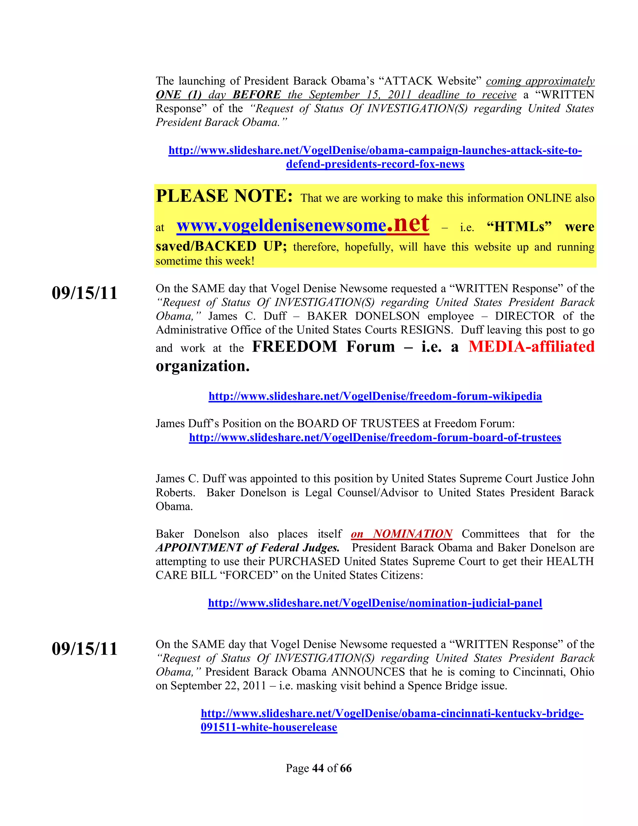 The launching of President Barack Obama’s “ATTACK Website” coming approximately
           ONE (1) day BEFORE the September 15, 2011 deadline to receive a “WRITTEN
           Response” of the “Request of Status Of INVESTIGATION(S) regarding United States
           President Barack Obama.”

                http://www.slideshare.net/VogelDenise/obama-campaign-launches-attack-site-to-
                                      defend-presidents-record-fox-news

           PLEASE NOTE:                 That we are working to make this information ONLINE also

           at    www.vogeldenisenewsome.net                         –   i.e.   “HTMLs” were
           saved/BACKED UP; therefore, hopefully, will have this website up and running
           sometime this week!

           On the SAME day that Vogel Denise Newsome requested a “WRITTEN Response” of the
09/15/11   “Request of Status Of INVESTIGATION(S) regarding United States President Barack
           Obama,” James C. Duff – BAKER DONELSON employee – DIRECTOR of the
           Administrative Office of the United States Courts RESIGNS. Duff leaving this post to go
           and work at the     FREEDOM Forum – i.e. a MEDIA-affiliated
           organization.
                       http://www.slideshare.net/VogelDenise/freedom-forum-wikipedia

           James Duff’s Position on the BOARD OF TRUSTEES at Freedom Forum:
                 http://www.slideshare.net/VogelDenise/freedom-forum-board-of-trustees


           James C. Duff was appointed to this position by United States Supreme Court Justice John
           Roberts. Baker Donelson is Legal Counsel/Advisor to United States President Barack
           Obama.

           Baker Donelson also places itself on NOMINATION Committees that for the
           APPOINTMENT of Federal Judges. President Barack Obama and Baker Donelson are
           attempting to use their PURCHASED United States Supreme Court to get their HEALTH
           CARE BILL “FORCED” on the United States Citizens:

                       http://www.slideshare.net/VogelDenise/nomination-judicial-panel


           On the SAME day that Vogel Denise Newsome requested a “WRITTEN Response” of the
09/15/11   “Request of Status Of INVESTIGATION(S) regarding United States President Barack
           Obama,” President Barack Obama ANNOUNCES that he is coming to Cincinnati, Ohio
           on September 22, 2011 – i.e. masking visit behind a Spence Bridge issue.

                      http://www.slideshare.net/VogelDenise/obama-cincinnati-kentucky-bridge-
                      091511-white-houserelease


                                     Page 44 of 66
 