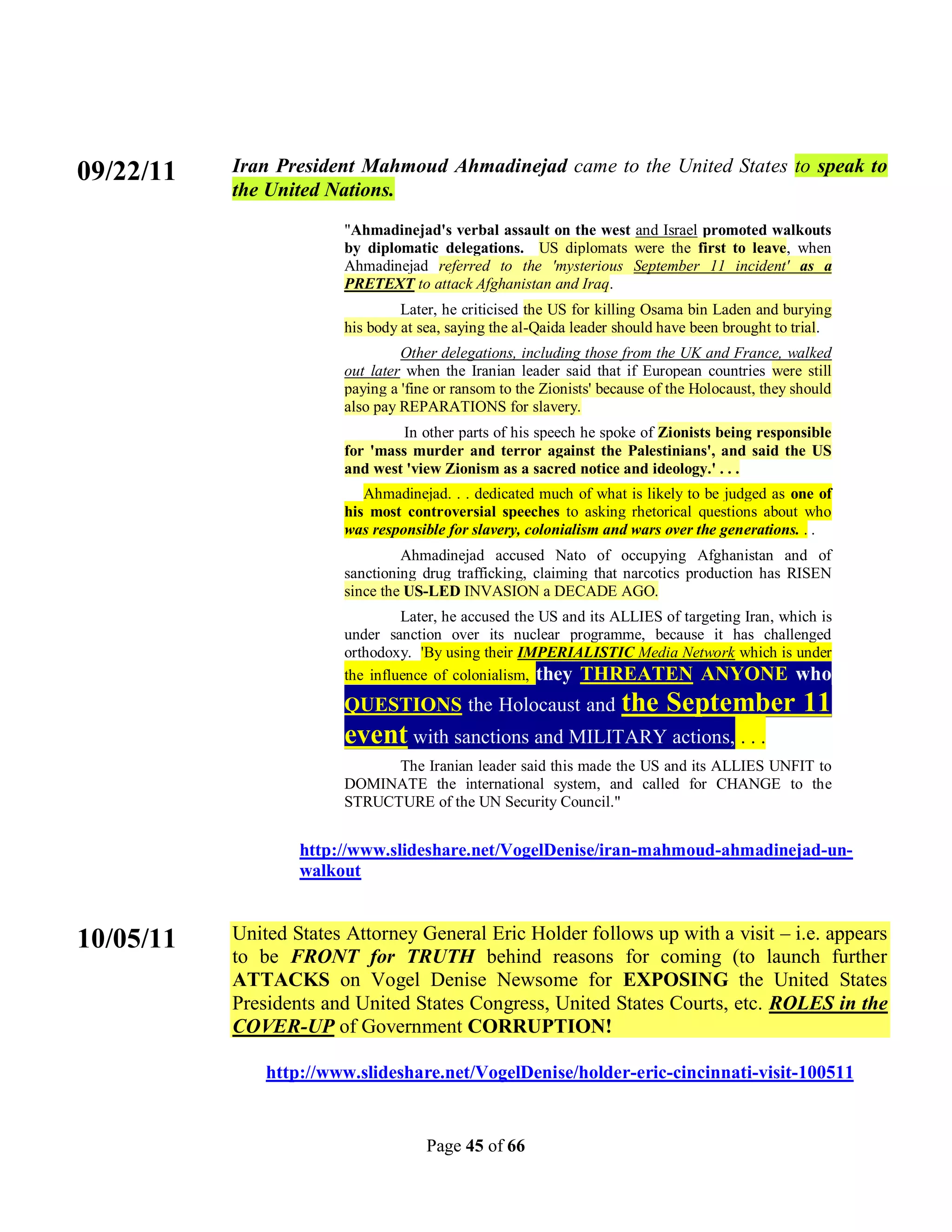 09/22/11   Iran President Mahmoud Ahmadinejad came to the United States to speak to
           the United Nations.
                        "Ahmadinejad's verbal assault on the west and Israel promoted walkouts
                        by diplomatic delegations. US diplomats were the first to leave, when
                        Ahmadinejad referred to the 'mysterious September 11 incident' as a
                        PRETEXT to attack Afghanistan and Iraq.
                                 Later, he criticised the US for killing Osama bin Laden and burying
                        his body at sea, saying the al-Qaida leader should have been brought to trial.
                                 Other delegations, including those from the UK and France, walked
                        out later when the Iranian leader said that if European countries were still
                        paying a 'fine or ransom to the Zionists' because of the Holocaust, they should
                        also pay REPARATIONS for slavery.
                                 In other parts of his speech he spoke of Zionists being responsible
                        for 'mass murder and terror against the Palestinians', and said the US
                        and west 'view Zionism as a sacred notice and ideology.' . . .
                           Ahmadinejad. . . dedicated much of what is likely to be judged as one of
                        his most controversial speeches to asking rhetorical questions about who
                        was responsible for slavery, colonialism and wars over the generations. . .
                                 Ahmadinejad accused Nato of occupying Afghanistan and of
                        sanctioning drug trafficking, claiming that narcotics production has RISEN
                        since the US-LED INVASION a DECADE AGO.
                                 Later, he accused the US and its ALLIES of targeting Iran, which is
                        under sanction over its nuclear programme, because it has challenged
                        orthodoxy. 'By using their IMPERIALISTIC Media Network which is under
                        the influence of colonialism, they THREATEN ANYONE who
                        QUESTIONS the Holocaust and the                     September 11
                        event with sanctions and MILITARY actions, . . .
                              The Iranian leader said this made the US and its ALLIES UNFIT to
                        DOMINATE the international system, and called for CHANGE to the
                        STRUCTURE of the UN Security Council."


                   http://www.slideshare.net/VogelDenise/iran-mahmoud-ahmadinejad-un-
                   walkout


10/05/11   United States Attorney General Eric Holder follows up with a visit – i.e. appears
           to be FRONT for TRUTH behind reasons for coming (to launch further
           ATTACKS on Vogel Denise Newsome for EXPOSING the United States
           Presidents and United States Congress, United States Courts, etc. ROLES in the
           COVER-UP of Government CORRUPTION!

               http://www.slideshare.net/VogelDenise/holder-eric-cincinnati-visit-100511


                                     Page 45 of 66
 