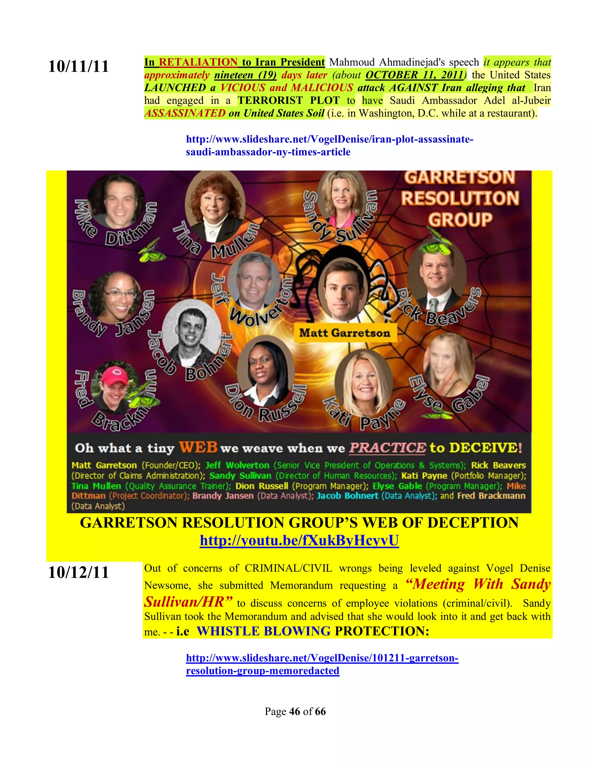 In RETALIATION to Iran President Mahmoud Ahmadinejad's speech it appears that
10/11/11   approximately nineteen (19) days later (about OCTOBER 11, 2011) the United States
           LAUNCHED a VICIOUS and MALICIOUS attack AGAINST Iran alleging that Iran
           had engaged in a TERRORIST PLOT to have Saudi Ambassador Adel al-Jubeir
           ASSASSINATED on United States Soil (i.e. in Washington, D.C. while at a restaurant).

                   http://www.slideshare.net/VogelDenise/iran-plot-assassinate-
                   saudi-ambassador-ny-times-article




    GARRETSON RESOLUTION GROUP’S WEB OF DECEPTION
                http://youtu.be/fXukByHcyvU
           Out of concerns of CRIMINAL/CIVIL wrongs being leveled against Vogel Denise
10/12/11
           Newsome, she submitted Memorandum requesting a         “Meeting With Sandy
           Sullivan/HR”        to discuss concerns of employee violations (criminal/civil). Sandy
           Sullivan took the Memorandum and advised that she would look into it and get back with
           me. - - i.e WHISTLE BLOWING PROTECTION:

                   http://www.slideshare.net/VogelDenise/101211-garretson-
                   resolution-group-memoredacted


                                    Page 46 of 66
 
