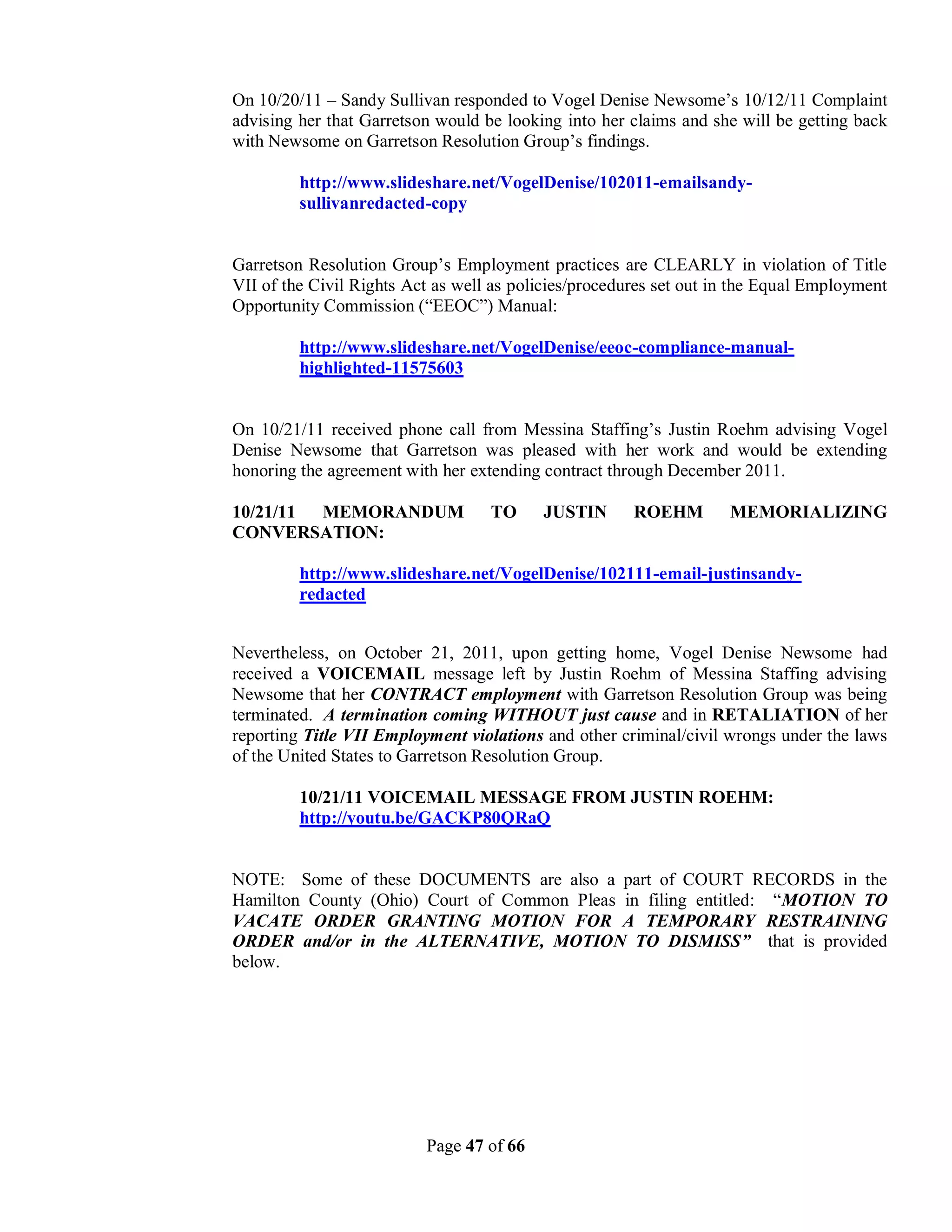 On 10/20/11 – Sandy Sullivan responded to Vogel Denise Newsome’s 10/12/11 Complaint
advising her that Garretson would be looking into her claims and she will be getting back
with Newsome on Garretson Resolution Group’s findings.

         http://www.slideshare.net/VogelDenise/102011-emailsandy-
         sullivanredacted-copy


Garretson Resolution Group’s Employment practices are CLEARLY in violation of Title
VII of the Civil Rights Act as well as policies/procedures set out in the Equal Employment
Opportunity Commission (“EEOC”) Manual:

         http://www.slideshare.net/VogelDenise/eeoc-compliance-manual-
         highlighted-11575603


On 10/21/11 received phone call from Messina Staffing’s Justin Roehm advising Vogel
Denise Newsome that Garretson was pleased with her work and would be extending
honoring the agreement with her extending contract through December 2011.

10/21/11 MEMORANDUM                TO     JUSTIN       ROEHM        MEMORIALIZING
CONVERSATION:

         http://www.slideshare.net/VogelDenise/102111-email-justinsandy-
         redacted


Nevertheless, on October 21, 2011, upon getting home, Vogel Denise Newsome had
received a VOICEMAIL message left by Justin Roehm of Messina Staffing advising
Newsome that her CONTRACT employment with Garretson Resolution Group was being
terminated. A termination coming WITHOUT just cause and in RETALIATION of her
reporting Title VII Employment violations and other criminal/civil wrongs under the laws
of the United States to Garretson Resolution Group.

         10/21/11 VOICEMAIL MESSAGE FROM JUSTIN ROEHM:
         http://youtu.be/GACKP80QRaQ


NOTE: Some of these DOCUMENTS are also a part of COURT RECORDS in the
Hamilton County (Ohio) Court of Common Pleas in filing entitled: “MOTION TO
VACATE ORDER GRANTING MOTION FOR A TEMPORARY RESTRAINING
ORDER and/or in the ALTERNATIVE, MOTION TO DISMISS” that is provided
below.




                          Page 47 of 66
 