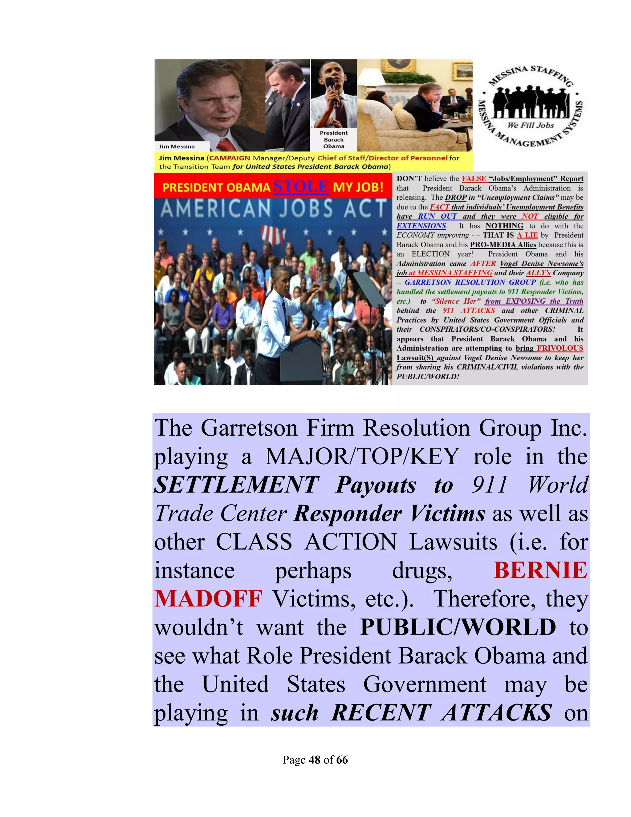 The Garretson Firm Resolution Group Inc.
playing a MAJOR/TOP/KEY role in the
SETTLEMENT Payouts to 911 World
Trade Center Responder Victims as well as
other CLASS ACTION Lawsuits (i.e. for
instance   perhaps     drugs,   BERNIE
MADOFF Victims, etc.). Therefore, they
wouldn’t want the PUBLIC/WORLD to
see what Role President Barack Obama and
the United States Government may be
playing in such RECENT ATTACKS on
            Page 48 of 66
 