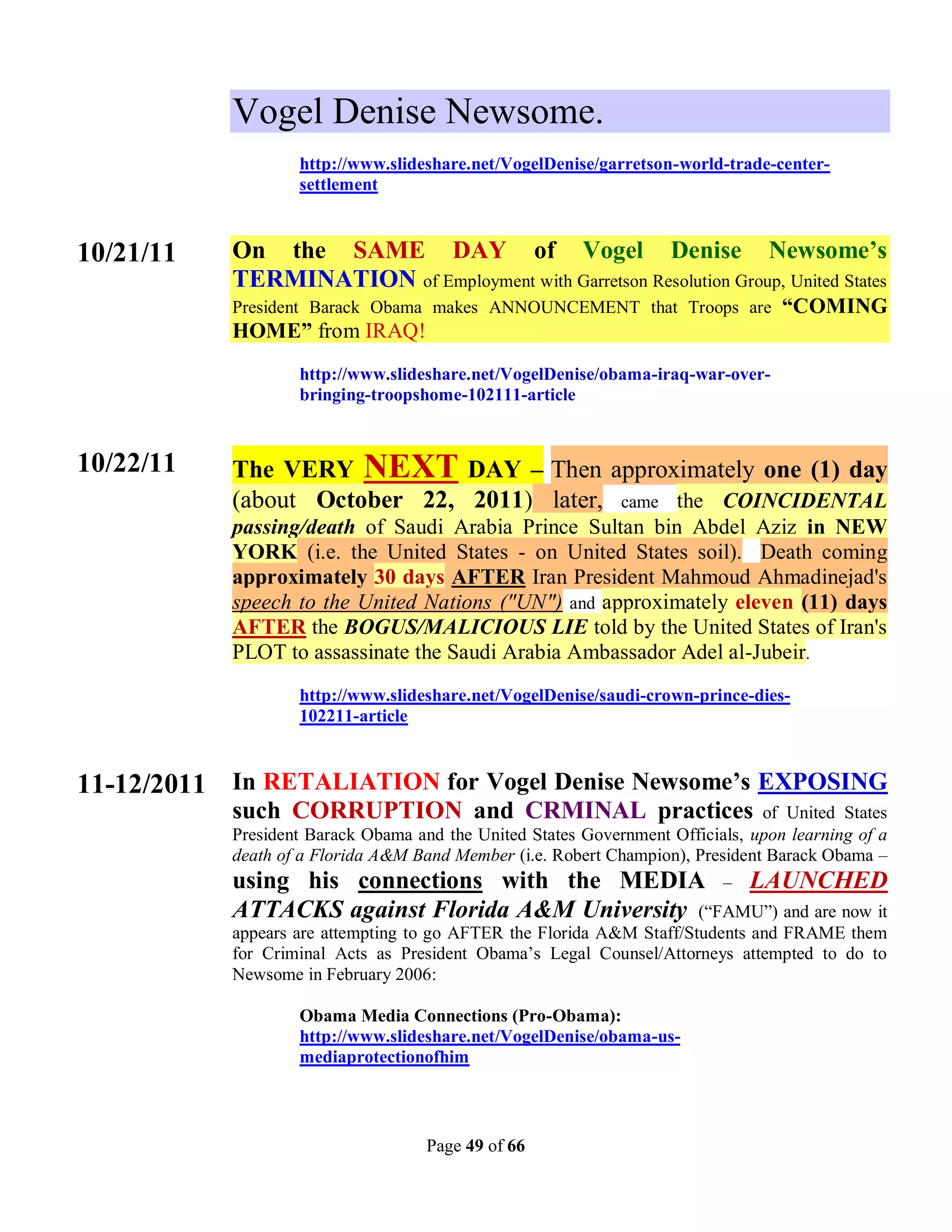 Vogel Denise Newsome.
                   http://www.slideshare.net/VogelDenise/garretson-world-trade-center-
                   settlement


10/21/11   On the SAME DAY of Vogel Denise Newsome’s
           TERMINATION of Employment with Garretson Resolution Group, United States
           President Barack Obama makes ANNOUNCEMENT that Troops are              “COMING
           HOME” from IRAQ!
                   http://www.slideshare.net/VogelDenise/obama-iraq-war-over-
                   bringing-troopshome-102111-article


10/22/11   The VERY NEXT DAY – Then approximately one (1) day
           (about October 22, 2011) later, came the COINCIDENTAL
           passing/death of Saudi Arabia Prince Sultan bin Abdel Aziz in NEW
           YORK (i.e. the United States - on United States soil). Death coming
           approximately 30 days AFTER Iran President Mahmoud Ahmadinejad's
           speech to the United Nations ("UN") and approximately eleven (11) days
           AFTER the BOGUS/MALICIOUS LIE told by the United States of Iran's
           PLOT to assassinate the Saudi Arabia Ambassador Adel al-Jubeir.
                   http://www.slideshare.net/VogelDenise/saudi-crown-prince-dies-
                   102211-article


11-12/2011 In RETALIATION for Vogel Denise Newsome’s EXPOSING
           such CORRUPTION and CRMINAL practices                               of United States
           President Barack Obama and the United States Government Officials, upon learning of a
           death of a Florida A&M Band Member (i.e. Robert Champion), President Barack Obama –
           using his connections with the MEDIA – LAUNCHED
           ATTACKS against Florida A&M University (“FAMU”) and are now it
           appears are attempting to go AFTER the Florida A&M Staff/Students and FRAME them
           for Criminal Acts as President Obama’s Legal Counsel/Attorneys attempted to do to
           Newsome in February 2006:

                   Obama Media Connections (Pro-Obama):
                   http://www.slideshare.net/VogelDenise/obama-us-
                   mediaprotectionofhim



                                    Page 49 of 66
 