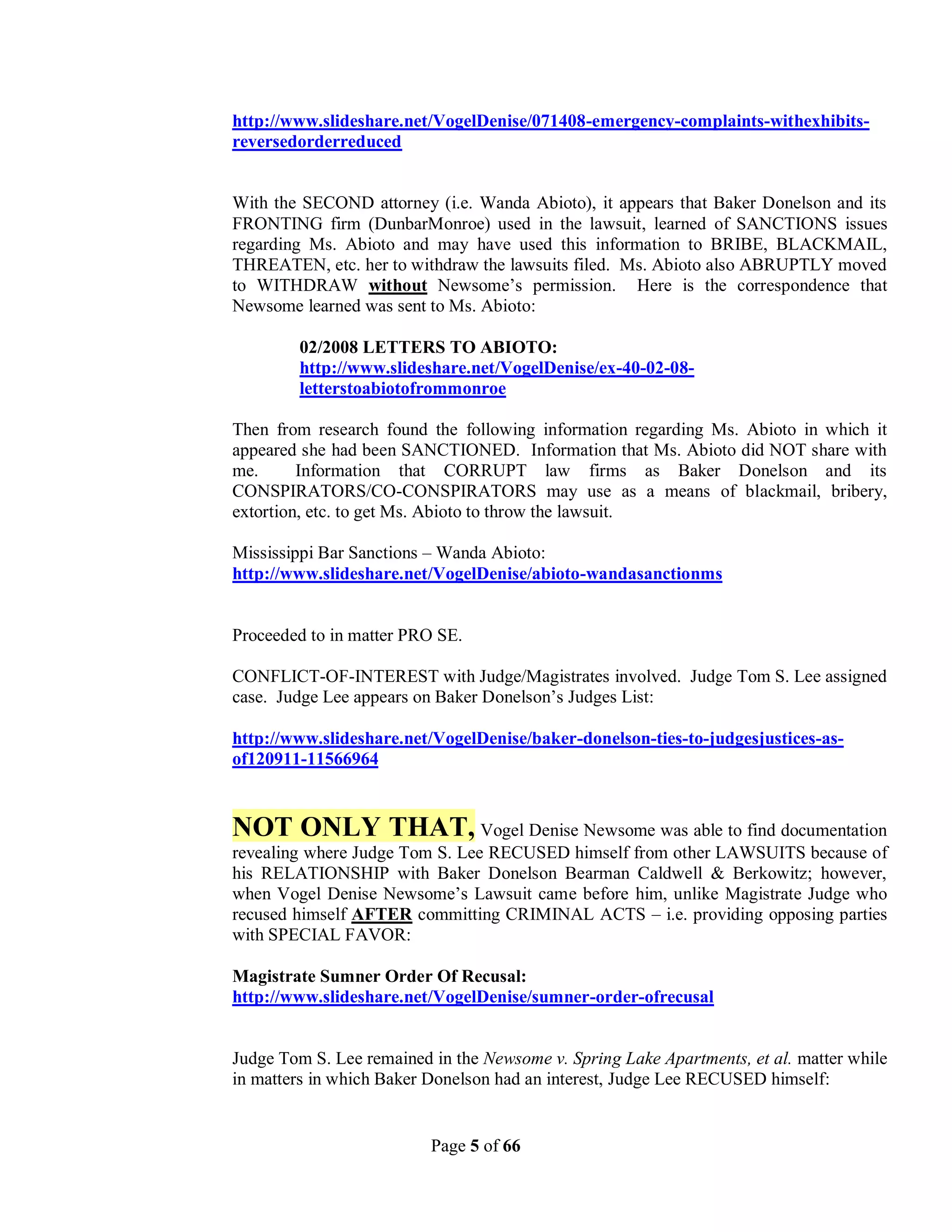 http://www.slideshare.net/VogelDenise/071408-emergency-complaints-withexhibits-
reversedorderreduced


With the SECOND attorney (i.e. Wanda Abioto), it appears that Baker Donelson and its
FRONTING firm (DunbarMonroe) used in the lawsuit, learned of SANCTIONS issues
regarding Ms. Abioto and may have used this information to BRIBE, BLACKMAIL,
THREATEN, etc. her to withdraw the lawsuits filed. Ms. Abioto also ABRUPTLY moved
to WITHDRAW without Newsome’s permission. Here is the correspondence that
Newsome learned was sent to Ms. Abioto:

        02/2008 LETTERS TO ABIOTO:
        http://www.slideshare.net/VogelDenise/ex-40-02-08-
        letterstoabiotofrommonroe

Then from research found the following information regarding Ms. Abioto in which it
appeared she had been SANCTIONED. Information that Ms. Abioto did NOT share with
me.      Information that CORRUPT law firms as Baker Donelson and its
CONSPIRATORS/CO-CONSPIRATORS may use as a means of blackmail, bribery,
extortion, etc. to get Ms. Abioto to throw the lawsuit.

Mississippi Bar Sanctions – Wanda Abioto:
http://www.slideshare.net/VogelDenise/abioto-wandasanctionms


Proceeded to in matter PRO SE.

CONFLICT-OF-INTEREST with Judge/Magistrates involved. Judge Tom S. Lee assigned
case. Judge Lee appears on Baker Donelson’s Judges List:

http://www.slideshare.net/VogelDenise/baker-donelson-ties-to-judgesjustices-as-
of120911-11566964


NOT ONLY THAT, Vogel Denise Newsome was able to find documentation
revealing where Judge Tom S. Lee RECUSED himself from other LAWSUITS because of
his RELATIONSHIP with Baker Donelson Bearman Caldwell & Berkowitz; however,
when Vogel Denise Newsome’s Lawsuit came before him, unlike Magistrate Judge who
recused himself AFTER committing CRIMINAL ACTS – i.e. providing opposing parties
with SPECIAL FAVOR:

Magistrate Sumner Order Of Recusal:
http://www.slideshare.net/VogelDenise/sumner-order-ofrecusal


Judge Tom S. Lee remained in the Newsome v. Spring Lake Apartments, et al. matter while
in matters in which Baker Donelson had an interest, Judge Lee RECUSED himself:


                          Page 5 of 66
 
