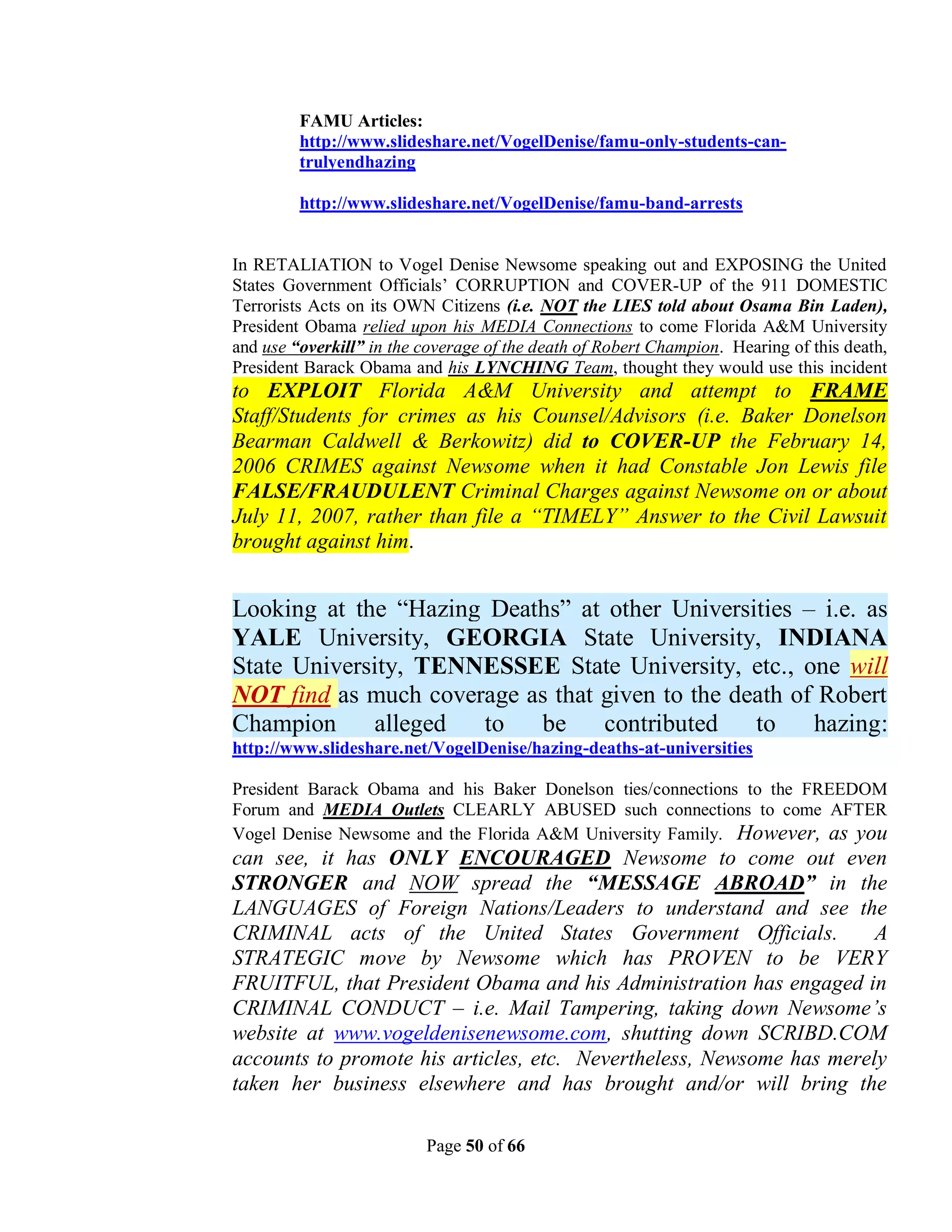 FAMU Articles:
         http://www.slideshare.net/VogelDenise/famu-only-students-can-
         trulyendhazing

         http://www.slideshare.net/VogelDenise/famu-band-arrests


In RETALIATION to Vogel Denise Newsome speaking out and EXPOSING the United
States Government Officials’ CORRUPTION and COVER-UP of the 911 DOMESTIC
Terrorists Acts on its OWN Citizens (i.e. NOT the LIES told about Osama Bin Laden),
President Obama relied upon his MEDIA Connections to come Florida A&M University
and use “overkill” in the coverage of the death of Robert Champion. Hearing of this death,
President Barack Obama and his LYNCHING Team, thought they would use this incident
to EXPLOIT Florida A&M University and attempt to FRAME
Staff/Students for crimes as his Counsel/Advisors (i.e. Baker Donelson
Bearman Caldwell & Berkowitz) did to COVER-UP the February 14,
2006 CRIMES against Newsome when it had Constable Jon Lewis file
FALSE/FRAUDULENT Criminal Charges against Newsome on or about
July 11, 2007, rather than file a “TIMELY” Answer to the Civil Lawsuit
brought against him.


Looking at the “Hazing Deaths” at other Universities – i.e. as
YALE University, GEORGIA State University, INDIANA
State University, TENNESSEE State University, etc., one will
NOT find as much coverage as that given to the death of Robert
Champion     alleged  to   be     contributed    to    hazing:
http://www.slideshare.net/VogelDenise/hazing-deaths-at-universities

President Barack Obama and his Baker Donelson ties/connections to the FREEDOM
Forum and MEDIA Outlets CLEARLY ABUSED such connections to come AFTER
Vogel Denise Newsome and the Florida A&M University Family. However, as you
can see, it has ONLY ENCOURAGED Newsome to come out even
STRONGER and NOW spread the “MESSAGE ABROAD” in the
LANGUAGES of Foreign Nations/Leaders to understand and see the
CRIMINAL acts of the United States Government Officials.              A
STRATEGIC move by Newsome which has PROVEN to be VERY
FRUITFUL, that President Obama and his Administration has engaged in
CRIMINAL CONDUCT – i.e. Mail Tampering, taking down Newsome’s
website at www.vogeldenisenewsome.com, shutting down SCRIBD.COM
accounts to promote his articles, etc. Nevertheless, Newsome has merely
taken her business elsewhere and has brought and/or will bring the

                          Page 50 of 66
 