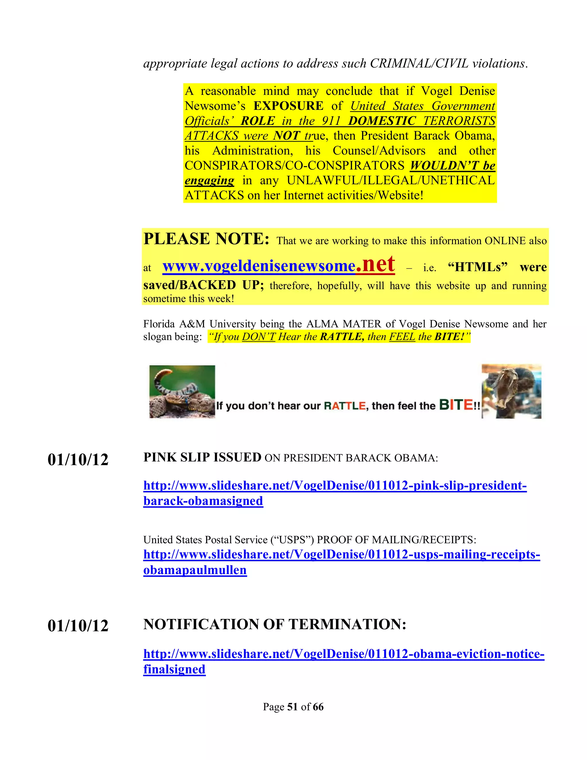 appropriate legal actions to address such CRIMINAL/CIVIL violations.

                   A reasonable mind may conclude that if Vogel Denise
                   Newsome’s EXPOSURE of United States Government
                   Officials’ ROLE in the 911 DOMESTIC TERRORISTS
                   ATTACKS were NOT true, then President Barack Obama,
                   his Administration, his Counsel/Advisors and other
                   CONSPIRATORS/CO-CONSPIRATORS WOULDN’T be
                   engaging in any UNLAWFUL/ILLEGAL/UNETHICAL
                   ATTACKS on her Internet activities/Website!


           PLEASE NOTE:             That we are working to make this information ONLINE also

           at   www.vogeldenisenewsome.net                    –   i.e.   “HTMLs” were
           saved/BACKED UP; therefore, hopefully, will have this website up and running
           sometime this week!

           Florida A&M University being the ALMA MATER of Vogel Denise Newsome and her
           slogan being: “If you DON’T Hear the RATTLE, then FEEL the BITE!”




01/10/12   PINK SLIP ISSUED ON PRESIDENT BARACK OBAMA:

           http://www.slideshare.net/VogelDenise/011012-pink-slip-president-
           barack-obamasigned

           United States Postal Service (“USPS”) PROOF OF MAILING/RECEIPTS:
           http://www.slideshare.net/VogelDenise/011012-usps-mailing-receipts-
           obamapaulmullen



01/10/12   NOTIFICATION OF TERMINATION:
           http://www.slideshare.net/VogelDenise/011012-obama-eviction-notice-
           finalsigned

                                 Page 51 of 66
 