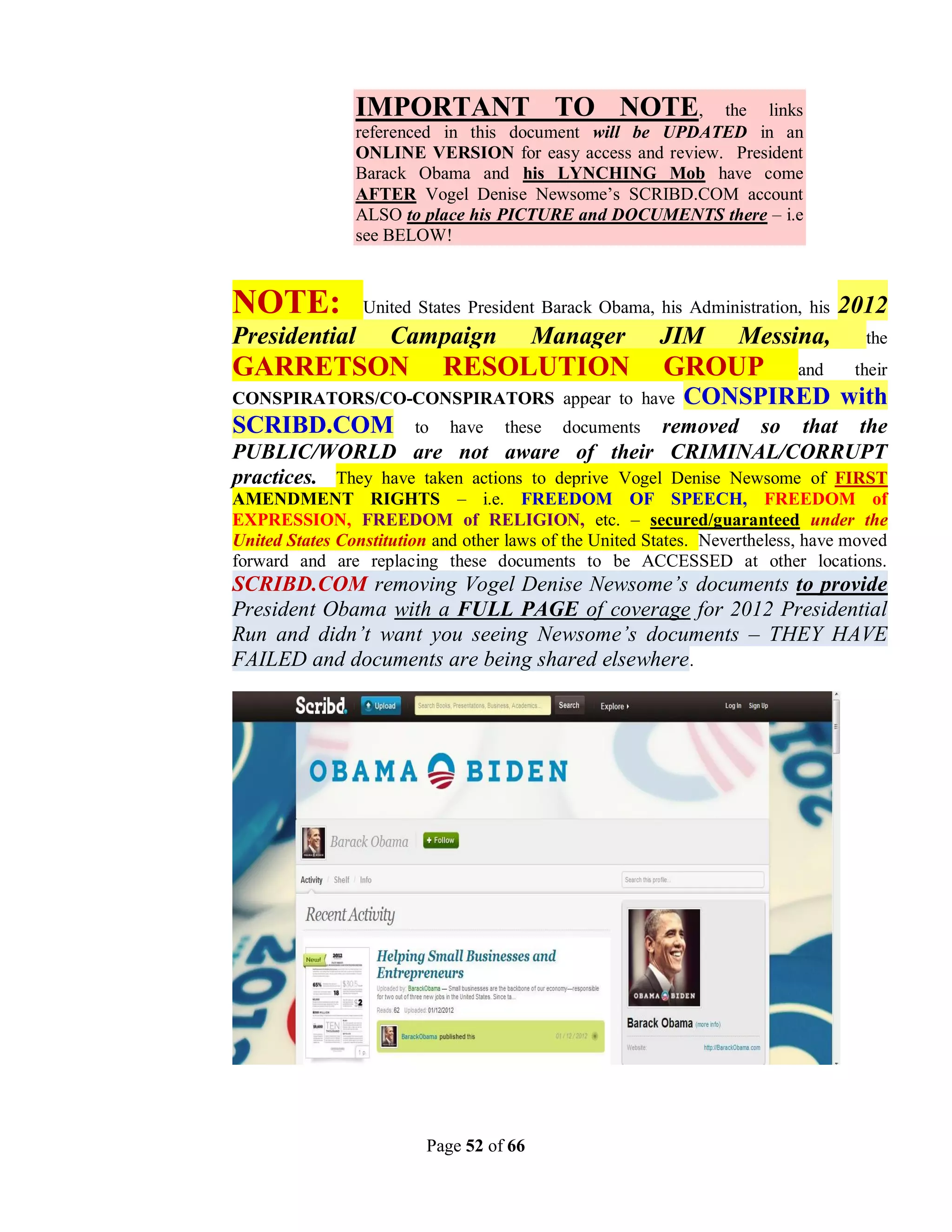 IMPORTANT TO NOTE,                        the links
                referenced in this document will be UPDATED in an
                ONLINE VERSION for easy access and review. President
                Barack Obama and his LYNCHING Mob have come
                AFTER Vogel Denise Newsome’s SCRIBD.COM account
                ALSO to place his PICTURE and DOCUMENTS there – i.e
                see BELOW!



NOTE:            United States President Barack Obama, his Administration, his   2012
Presidential         Campaign             Manager        JIM       Messina,          the
GARRETSON                    RESOLUTION                  GROUP             and     their
CONSPIRATORS/CO-CONSPIRATORS appear to have                 CONSPIRED with
SCRIBD.COM              to   have   these          removed so that the
                                            documents
PUBLIC/WORLD are not aware of their CRIMINAL/CORRUPT
practices. They have taken actions to deprive Vogel Denise Newsome of FIRST
AMENDMENT RIGHTS – i.e. FREEDOM OF SPEECH, FREEDOM of
EXPRESSION, FREEDOM of RELIGION, etc. – secured/guaranteed under the
United States Constitution and other laws of the United States. Nevertheless, have moved
forward and are replacing these documents to be ACCESSED at other locations.
SCRIBD.COM removing Vogel Denise Newsome’s documents to provide
President Obama with a FULL PAGE of coverage for 2012 Presidential
Run and didn’t want you seeing Newsome’s documents – THEY HAVE
FAILED and documents are being shared elsewhere.




                          Page 52 of 66
 