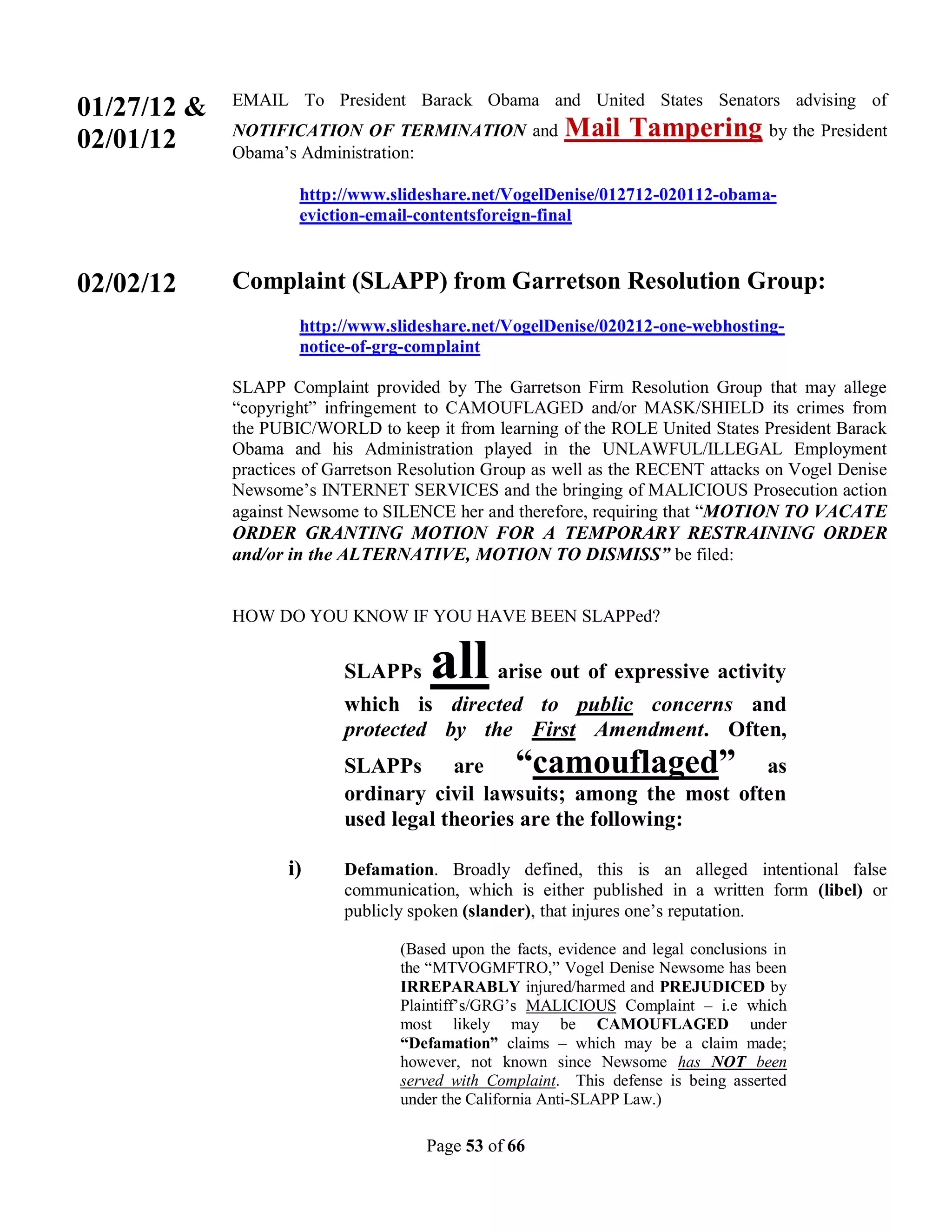 EMAIL To President Barack Obama and United States Senators advising of
01/27/12 &
02/01/12     NOTIFICATION OF TERMINATION and             Mail Tampering by the President
             Obama’s Administration:

                     http://www.slideshare.net/VogelDenise/012712-020112-obama-
                     eviction-email-contentsforeign-final


02/02/12     Complaint (SLAPP) from Garretson Resolution Group:
                     http://www.slideshare.net/VogelDenise/020212-one-webhosting-
                     notice-of-grg-complaint

             SLAPP Complaint provided by The Garretson Firm Resolution Group that may allege
             “copyright” infringement to CAMOUFLAGED and/or MASK/SHIELD its crimes from
             the PUBIC/WORLD to keep it from learning of the ROLE United States President Barack
             Obama and his Administration played in the UNLAWFUL/ILLEGAL Employment
             practices of Garretson Resolution Group as well as the RECENT attacks on Vogel Denise
             Newsome’s INTERNET SERVICES and the bringing of MALICIOUS Prosecution action
             against Newsome to SILENCE her and therefore, requiring that “MOTION TO VACATE
             ORDER GRANTING MOTION FOR A TEMPORARY RESTRAINING ORDER
             and/or in the ALTERNATIVE, MOTION TO DISMISS” be filed:


             HOW DO YOU KNOW IF YOU HAVE BEEN SLAPPed?


                           SLAPPs     all       arise out of expressive activity
                           which is directed to public concerns and
                           protected by the First Amendment. Often,
                           SLAPPs are “camouflaged” as
                           ordinary civil lawsuits; among the most often
                           used legal theories are the following:

                    i)     Defamation. Broadly defined, this is an alleged intentional false
                           communication, which is either published in a written form (libel) or
                           publicly spoken (slander), that injures one’s reputation.

                                  (Based upon the facts, evidence and legal conclusions in
                                  the “MTVOGMFTRO,” Vogel Denise Newsome has been
                                  IRREPARABLY injured/harmed and PREJUDICED by
                                  Plaintiff’s/GRG’s MALICIOUS Complaint – i.e which
                                  most likely may be CAMOUFLAGED under
                                  “Defamation” claims – which may be a claim made;
                                  however, not known since Newsome has NOT been
                                  served with Complaint. This defense is being asserted
                                  under the California Anti-SLAPP Law.)

                                      Page 53 of 66
 