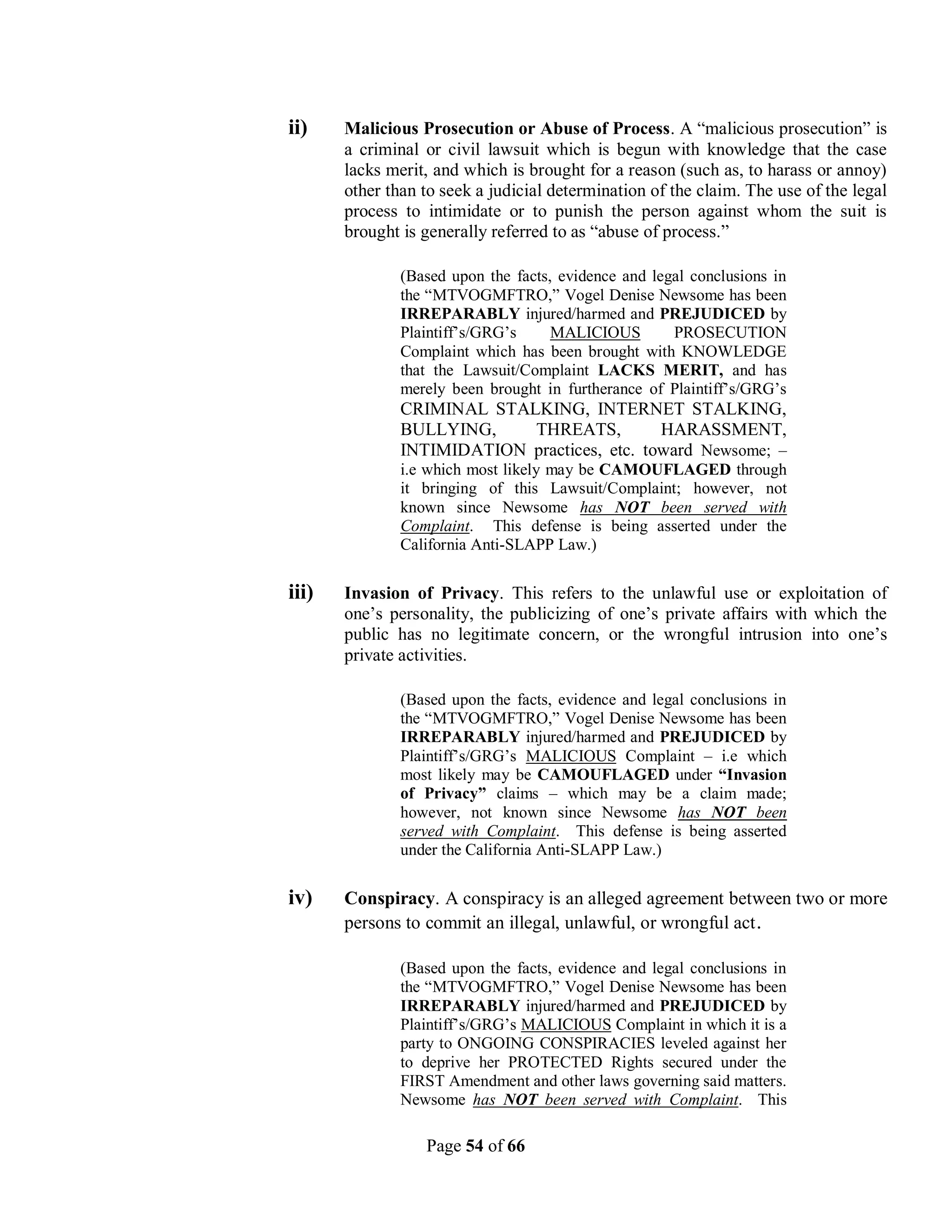 ii)    Malicious Prosecution or Abuse of Process. A “malicious prosecution” is
       a criminal or civil lawsuit which is begun with knowledge that the case
       lacks merit, and which is brought for a reason (such as, to harass or annoy)
       other than to seek a judicial determination of the claim. The use of the legal
       process to intimidate or to punish the person against whom the suit is
       brought is generally referred to as “abuse of process.”

               (Based upon the facts, evidence and legal conclusions in
               the “MTVOGMFTRO,” Vogel Denise Newsome has been
               IRREPARABLY injured/harmed and PREJUDICED by
               Plaintiff’s/GRG’s     MALICIOUS        PROSECUTION
               Complaint which has been brought with KNOWLEDGE
               that the Lawsuit/Complaint LACKS MERIT, and has
               merely been brought in furtherance of Plaintiff’s/GRG’s
               CRIMINAL STALKING, INTERNET STALKING,
               BULLYING,    THREATS,          HARASSMENT,
               INTIMIDATION practices, etc. toward Newsome; –
               i.e which most likely may be CAMOUFLAGED through
               it bringing of this Lawsuit/Complaint; however, not
               known since Newsome has NOT been served with
               Complaint. This defense is being asserted under the
               California Anti-SLAPP Law.)

iii)   Invasion of Privacy. This refers to the unlawful use or exploitation of
       one’s personality, the publicizing of one’s private affairs with which the
       public has no legitimate concern, or the wrongful intrusion into one’s
       private activities.

               (Based upon the facts, evidence and legal conclusions in
               the “MTVOGMFTRO,” Vogel Denise Newsome has been
               IRREPARABLY injured/harmed and PREJUDICED by
               Plaintiff’s/GRG’s MALICIOUS Complaint – i.e which
               most likely may be CAMOUFLAGED under “Invasion
               of Privacy” claims – which may be a claim made;
               however, not known since Newsome has NOT been
               served with Complaint. This defense is being asserted
               under the California Anti-SLAPP Law.)


iv)    Conspiracy. A conspiracy is an alleged agreement between two or more
       persons to commit an illegal, unlawful, or wrongful act .

               (Based upon the facts, evidence and legal conclusions in
               the “MTVOGMFTRO,” Vogel Denise Newsome has been
               IRREPARABLY injured/harmed and PREJUDICED by
               Plaintiff’s/GRG’s MALICIOUS Complaint in which it is a
               party to ONGOING CONSPIRACIES leveled against her
               to deprive her PROTECTED Rights secured under the
               FIRST Amendment and other laws governing said matters.
               Newsome has NOT been served with Complaint. This

                  Page 54 of 66
 