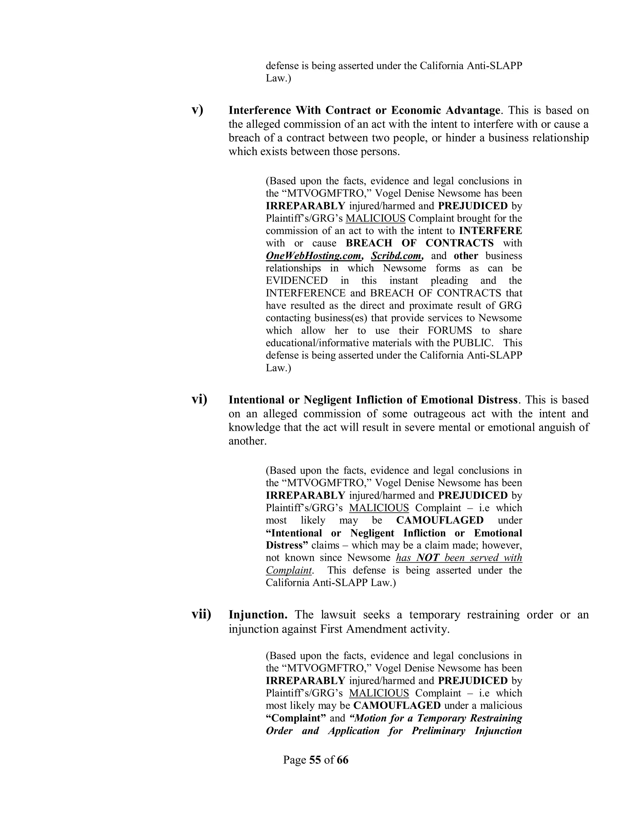 defense is being asserted under the California Anti-SLAPP
              Law.)

v)     Interference With Contract or Economic Advantage. This is based on
       the alleged commission of an act with the intent to interfere with or cause a
       breach of a contract between two people, or hinder a business relationship
       which exists between those persons.

              (Based upon the facts, evidence and legal conclusions in
              the “MTVOGMFTRO,” Vogel Denise Newsome has been
              IRREPARABLY injured/harmed and PREJUDICED by
              Plaintiff’s/GRG’s MALICIOUS Complaint brought for the
              commission of an act to with the intent to INTERFERE
              with or cause BREACH OF CONTRACTS with
              OneWebHosting.com, Scribd.com, and other business
              relationships in which Newsome forms as can be
              EVIDENCED in this instant pleading and the
              INTERFERENCE and BREACH OF CONTRACTS that
              have resulted as the direct and proximate result of GRG
              contacting business(es) that provide services to Newsome
              which allow her to use their FORUMS to share
              educational/informative materials with the PUBLIC. This
              defense is being asserted under the California Anti-SLAPP
              Law.)

vi)    Intentional or Negligent Infliction of Emotional Distress. This is based
       on an alleged commission of some outrageous act with the intent and
       knowledge that the act will result in severe mental or emotional anguish of
       another.

              (Based upon the facts, evidence and legal conclusions in
              the “MTVOGMFTRO,” Vogel Denise Newsome has been
              IRREPARABLY injured/harmed and PREJUDICED by
              Plaintiff’s/GRG’s MALICIOUS Complaint – i.e which
              most likely may be CAMOUFLAGED under
              “Intentional or Negligent Infliction or Emotional
              Distress” claims – which may be a claim made; however,
              not known since Newsome has NOT been served with
              Complaint. This defense is being asserted under the
              California Anti-SLAPP Law.)

vii)   Injunction. The lawsuit seeks a temporary restraining order or an
       injunction against First Amendment activity.

              (Based upon the facts, evidence and legal conclusions in
              the “MTVOGMFTRO,” Vogel Denise Newsome has been
              IRREPARABLY injured/harmed and PREJUDICED by
              Plaintiff’s/GRG’s MALICIOUS Complaint – i.e which
              most likely may be CAMOUFLAGED under a malicious
              “Complaint” and “Motion for a Temporary Restraining
              Order and Application for Preliminary Injunction

                  Page 55 of 66
 