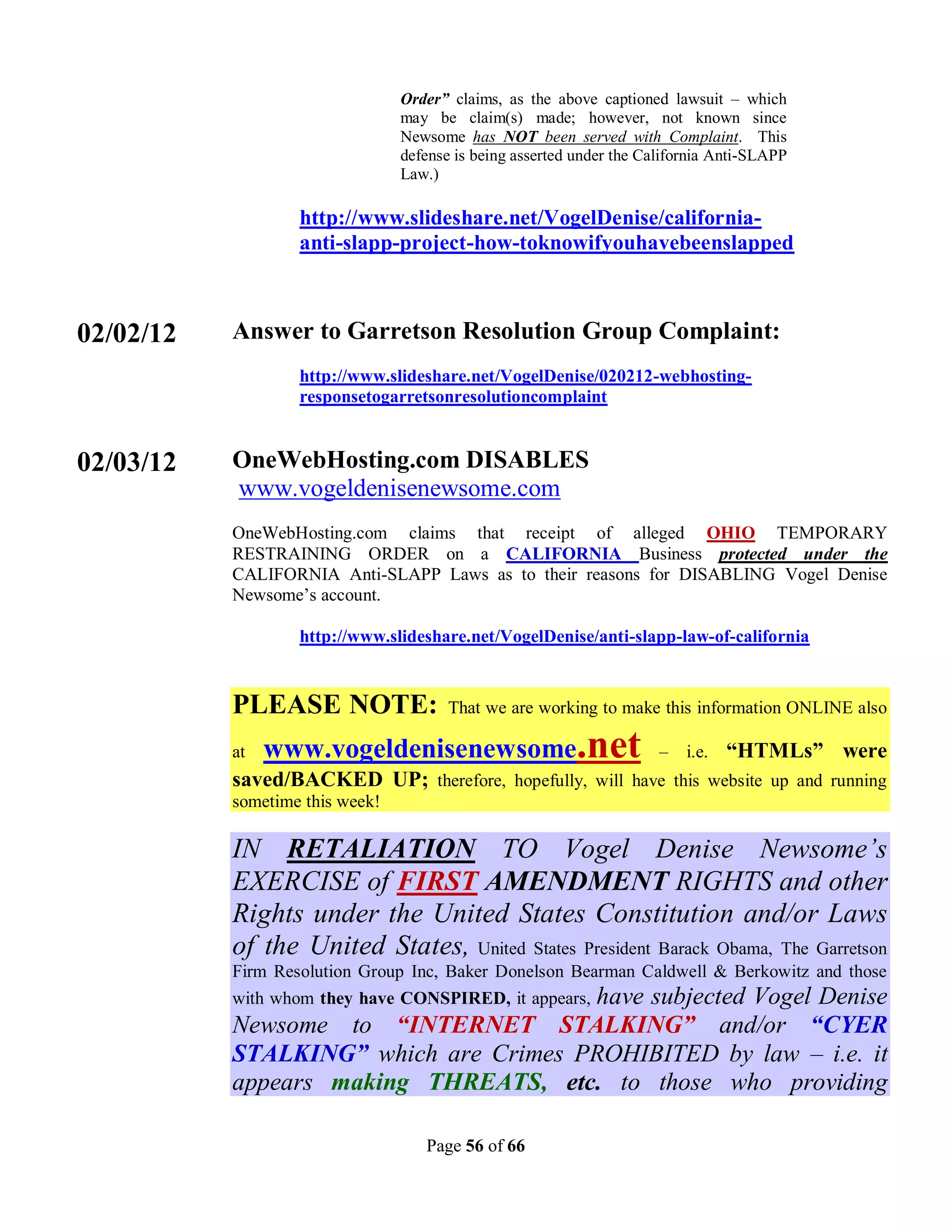 Order” claims, as the above captioned lawsuit – which
                                 may be claim(s) made; however, not known since
                                 Newsome has NOT been served with Complaint. This
                                 defense is being asserted under the California Anti-SLAPP
                                 Law.)

                   http://www.slideshare.net/VogelDenise/california-
                   anti-slapp-project-how-toknowifyouhavebeenslapped



02/02/12   Answer to Garretson Resolution Group Complaint:
                   http://www.slideshare.net/VogelDenise/020212-webhosting-
                   responsetogarretsonresolutioncomplaint


02/03/12   OneWebHosting.com DISABLES
           www.vogeldenisenewsome.com
           OneWebHosting.com claims that receipt of alleged OHIO TEMPORARY
           RESTRAINING ORDER on a CALIFORNIA Business protected under the
           CALIFORNIA Anti-SLAPP Laws as to their reasons for DISABLING Vogel Denise
           Newsome’s account.

                   http://www.slideshare.net/VogelDenise/anti-slapp-law-of-california


           PLEASE NOTE:                 That we are working to make this information ONLINE also

           at   www.vogeldenisenewsome.net                             –   i.e.   “HTMLs” were
           saved/BACKED UP; therefore, hopefully, will have this website up and running
           sometime this week!

           IN RETALIATION TO Vogel Denise Newsome’s
           EXERCISE of FIRST AMENDMENT RIGHTS and other
           Rights under the United States Constitution and/or Laws
           of the United States, United States President Barack Obama, The Garretson
           Firm Resolution Group Inc, Baker Donelson Bearman Caldwell & Berkowitz and those
           with whom they have CONSPIRED, it appears, have subjected Vogel Denise
           Newsome to “INTERNET STALKING” and/or “CYER
           STALKING” which are Crimes PROHIBITED by law – i.e. it
           appears making THREATS, etc. to those who providing

                                    Page 56 of 66
 