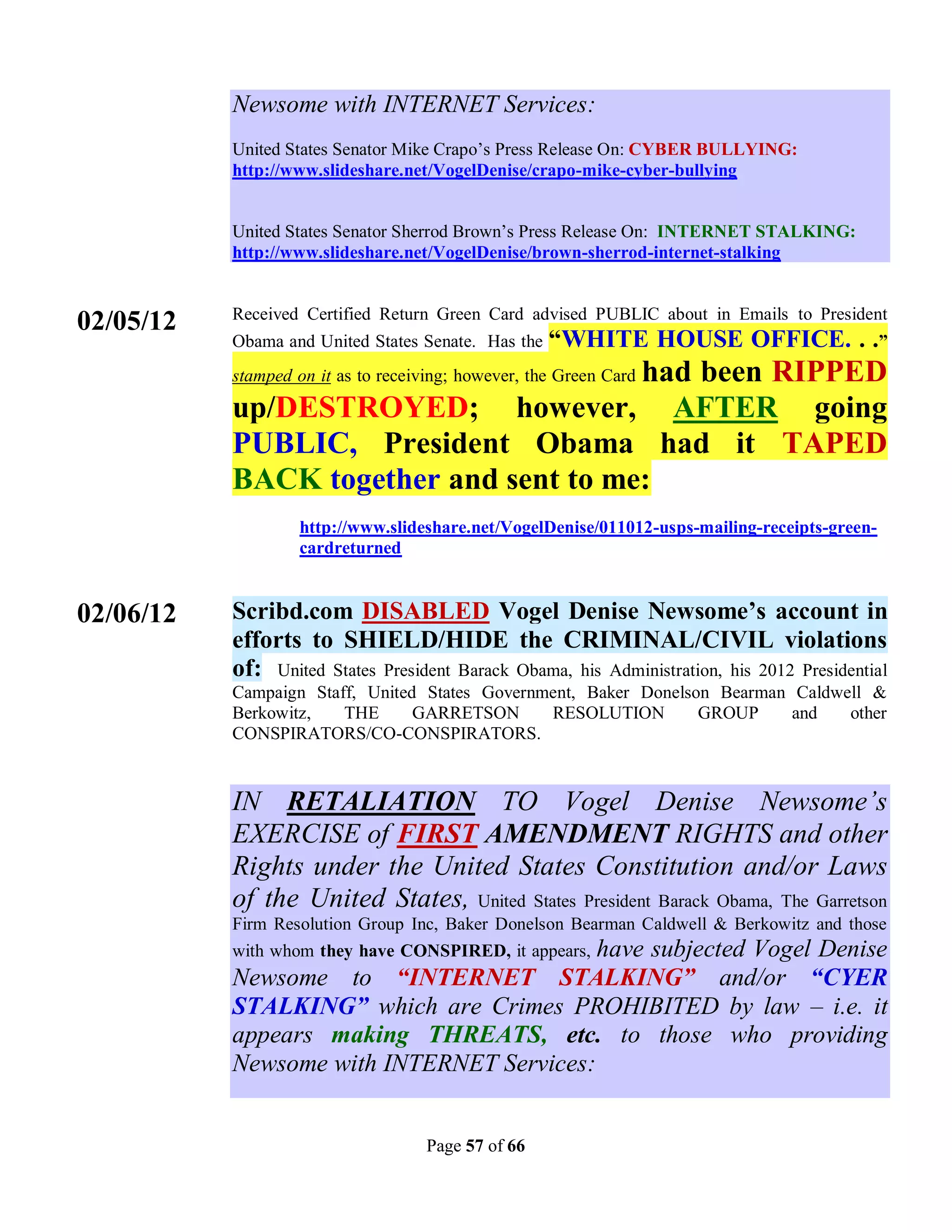 Newsome with INTERNET Services:
           United States Senator Mike Crapo’s Press Release On: CYBER BULLYING:
           http://www.slideshare.net/VogelDenise/crapo-mike-cyber-bullying


           United States Senator Sherrod Brown’s Press Release On: INTERNET STALKING:
           http://www.slideshare.net/VogelDenise/brown-sherrod-internet-stalking


           Received Certified Return Green Card advised PUBLIC about in Emails to President
02/05/12
           Obama and United States Senate. Has the   “WHITE HOUSE OFFICE. . .”
                                       had been RIPPED
           stamped on it as to receiving; however, the Green Card

           up/DESTROYED; however, AFTER going
           PUBLIC, President Obama had it TAPED
           BACK together and sent to me:
                   http://www.slideshare.net/VogelDenise/011012-usps-mailing-receipts-green-
                   cardreturned


02/06/12   Scribd.com DISABLED Vogel Denise Newsome’s account in
           efforts to SHIELD/HIDE the CRIMINAL/CIVIL violations
           of: United States President Barack Obama, his Administration, his 2012 Presidential
           Campaign Staff, United States Government, Baker Donelson Bearman Caldwell &
           Berkowitz,   THE      GARRETSON      RESOLUTION        GROUP     and   other
           CONSPIRATORS/CO-CONSPIRATORS.


           IN RETALIATION TO Vogel Denise Newsome’s
           EXERCISE of FIRST AMENDMENT RIGHTS and other
           Rights under the United States Constitution and/or Laws
           of the United States, United States President Barack Obama, The Garretson
           Firm Resolution Group Inc, Baker Donelson Bearman Caldwell & Berkowitz and those
           with whom they have CONSPIRED, it appears, have subjected Vogel Denise
           Newsome to “INTERNET STALKING” and/or “CYER
           STALKING” which are Crimes PROHIBITED by law – i.e. it
           appears making THREATS, etc. to those who providing
           Newsome with INTERNET Services:


                                    Page 57 of 66
 